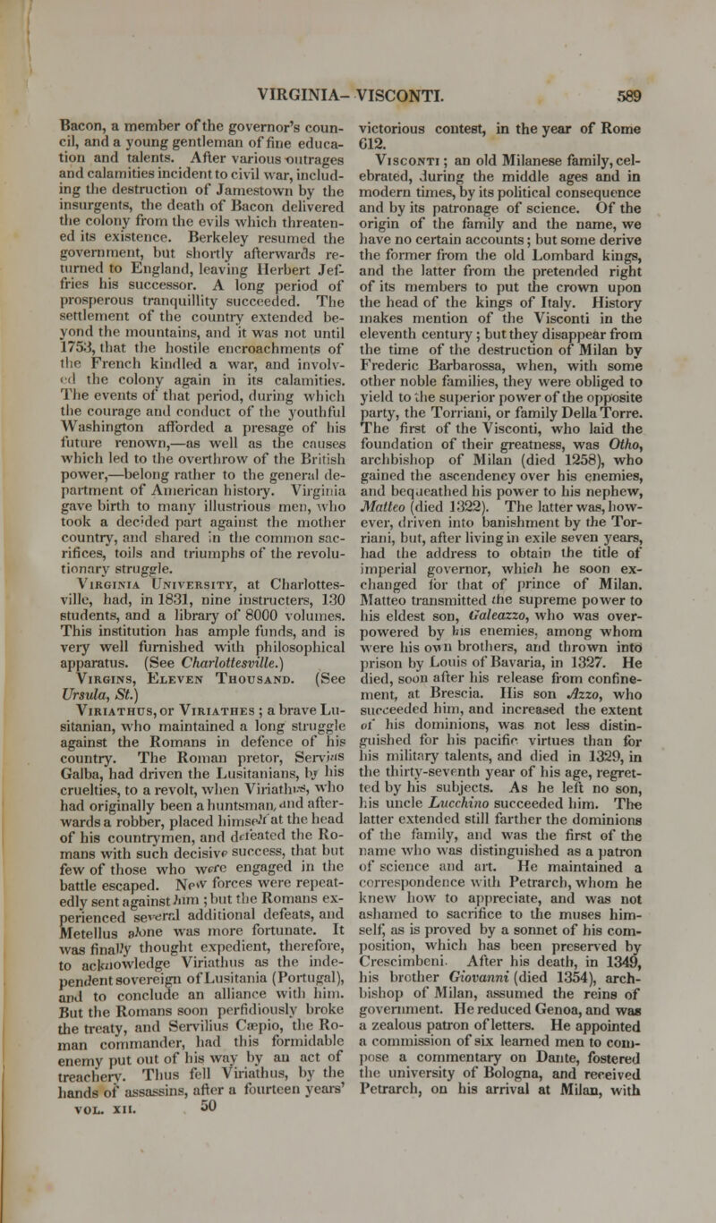 Bacon, a member of the governor's coun- cil, and a young gentleman of fine educa- tion and talents. After various oiurages and calamities incident to civil war, includ- ing the destruction of Jamestown by the insurgents, the death of Bacon delivered the colony from the evils which threaten- ed its existence. Berkeley resumed the government, but shortly afterwards re- turned to England, leaving Herbert Jef- fries his successor. A long period of prosperous tranquillity succeeded. The settlement of the country extended be- yond the mountains, and it was not until 1753, that the hostile encroachments of tlie French kindled a war, and involv- ed the colony again in its calamities. The events of that period, during which the courage and conduct of the youthful Washington afforded a presage of his future renown,—as well as the causes which led to the overthrow of the British power,—belong rather to the general de- partment of American histoiy. Virginia gave birth to many illustrious men, who took a dec'ded part against the mother country, and shared in the couimon sac- rifices, toils and triumphs of the revolu- tionary struggle. Virginia University, at Charlottes- ville, had, in 1831, nine instructers, 130 students, and a libraiy of 8000 volumes. This institution has ample funds, and is veiy well furnished with philosophical apparatus. (See Charlottesville.) Virgins, Eleven Thousand. (See Ursula, St.) ViRiATHUs, or ViRiATHEs ; & bravc Lu- sitanian, who maintained a long struggle against the Romans in defence of his country. The Roman pretor, Seni'js Galba, had driven the Lusitanians, bj his cruelties, to a revolt, when Viiiatlu-s, who had originally been a huntsman, and after- wards a robber, placed liimsp'Vat the head of his countrymen, and defeated the Ro- mans with such decisive success, that but few of those who wefo engaged in the battle escaped. New forces were repeat- edly sent against Mm ; but the Romans ex- perienced several additional defeats, and Metellus aJone was more fortunate. It was final.'y thought expedient, therefore, to acknowledge Viriathus as the inde- pendent sovereign ofLusitania (Portugal), and to conclude an alliance with him. But the Romans soon perfidiously broke the treaty, and Servilius Cwpio, the Ro- man commander, had this formidable enemy put out of his way by an act of treache^^^ Thus fell Viriathus, by the hands of assassins, after a fourteen years' VOL. XII. 50 victorious conteet, in the year of Rome 612. ViscoNTi; an old Milanese family,cel- ebrated, during the middle ages and in modern times, by its political consequence and by its patronage of science. Of the origin of the family and the name, we have no certain accounts; but some derive the former from the old Lombard kings, and the latter from the pretended right of its members to put the crown upon the head of the kings of Italy. History makes mention of the Visconti in the eleventh century; but they disappear from the time of the destruction of Milan by Frederic Barbarossa, when, with some other noble families, they were obliged to yield to the superior power of the opposite party, the Torriani, or family Delia Torre. The first of the Visconti, who laid the foundation of their greatness, was Otho, archbishop of Milan (died 1258), who gained the ascendency over his enemies, and bequeathed his power to his nephew, Matteo (died 1322). The latter was, how- ever, driven into banishment by the Tor- riani, but, after living in exile seven years, liad the address to obtain the title of imperial governor, which he soon ex- changed for that of prince of Milan. JMatteo transmitted the supreme power to his eldest son, Galeazzo, who was over- powered by bis enemies, among whom were his ovn brothers, and thrown into prison by Louis of Bavaria, in 1327. He died, soon after his release from confine- ment, at Brescia. His son Azzo, who succeeded him, and increased the extent ot liis dominions, was not less distin- guished for his pacific, virtues than for his military talents, and died in 1329, in the thirty-seventh year of his age, regret- tod by his subjects. As he left no son, his uncle Lucchino succeeded him. The latter extended still farther the dominions of the family, and was the first of the name who was distinguished as a patron of science and art. He maintained a correspondence with Petrarch, whom he knew how to appreciate, and was not ashamed to sacrifice to the muses him- selfj as is proved by a sonnet of his com- position, which has been preserved by Crescimbeni. After his death, in 1349, his brother Giovanni (died 1354), arch- bishop of Milan, assumed the reins of govenunent. He reduced Genoa, and was a zealous patron of letters. He appointed a commission of six learned men to coin- jinse a commentary on Dante, fostered the university of Bologna, and received Petrarch, on his arrival at Milan, with