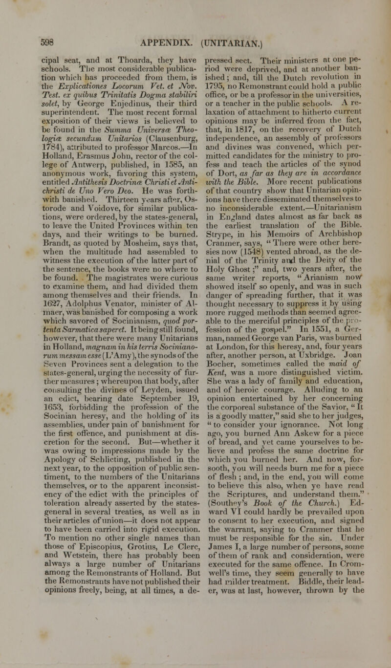 cipal seat, and at Thoarda, they have schools. The most considerable publica- tion which has proceeded from them, is the Explicationes Locorum Vet. et JVov. Test, ex quibiis Trinitatis Dogma stabiliri solet, by George Enjedinus, their third superintendent. The most recent formal exposition of their views is believed to be found in the Summa Universes Thto- logi(e secundum Unitarios (Clausenburg, 1784), attributed to professor Marcos.—In Holland, Erasmus John, rector of the col- lege of Antwerp, published, in 1585, an anonymous work, favoring this system, entitled Antithesis Dodiinee ChristietAnti- christi de Uno Vero Deo. He was forth- with banished. Thirteen years after, Os- torode and Voidove, for similar publica- tions, were ordered, by the states-general, to leave the United Provinces within ten days, and their writings to be burned. Brandt, as quoted by Mosheim, says that, when the multitude had assembled to witness the execution of the latter part of the sentence, the books were no where to be found. The magistrates were curious to examine them, and had divided them among themselves and their friends. In 1627, Adolphus Venator, minister of Al- maer, was banished for composing a work which savored of Socinianism, quod por- ientaSarmaticasaperet. Itbeingstill found, however, that there were many Unitarians in Holland, magnam in his terris Sociniano- rum messam esse (L'Amy), the synods of the Seven Provinces sent a delegation to the states-general, urging the necessity of fur- ther measures; whereupon that body, after consulting the divines of Ley den, issued an edict, bearing date September 19, 1653, forbidding the profession of the Socinian heresy, and the holding of its assemblies, under pain of banishment for the first offence, and punishment at dis- cretion for the second. But—whether it was owing to impressions made by the Apology of Schlicting, published in the next year, to the opposition of public sen- timent, to the numbers of the Unitarians themselves, or to the apparent inconsist- ency of the edict with the principles of toleration already asserted by the states- general in several treaties, as well as in their articles of union—it does not appear to have been carried into rigid execution. To mention no other single names than those of Episcopius, Grotius, Le Clerc, and Wetstein, there has probably been always a large number of Unitarians among the Remonstrants of Holland. But the Remonstrants have not published their opinions freely, being, at all times, a de- pressed sect. Their ministere at one pe- riod were deprived, and at another ban- ished ; and, till the Dutch revolution in 1795, no Remonstrant could hold a |)ublic office, or be a professor in the universities, or a teacher in the public schools. A re- laxation of attachment to hitherto current opinions may be inferred from the fact, that, in 1817, on the recovery of Dutch independence, an assembly of professors and divines was convened, wliich per- mitted candidates for the ministry to pro- fess and teach the articles of the synod of Dort, as far as they are in accordance tvith Hie Bible. More recent pul)lications of that country show that Unitarian opin- ions have there disseminated themselves to no inconsiderable extent.—Unitarianism in England dates almost as far back as the earliest translation of the Bible. Strype, in his Memoirs of Archbishop Cranmer, says,  There were other here- sies now (1548) vented abroad, as the de- nial of the Trinity aixl the Deity of the Holy Ghost; and, two years after, the same writer reports,  Arianism now showed itself so openly, and was in such danger of spreading further, that it was thought necessary to suppress it by using more rugged methods than seemed agree- able to the merciful principles of the pro- fession of the gospel. In 1551, a Ger- man, named George van Paris, was burned at London, for this heresy, and, four years after, another i)erson, at Uxbridge. Joan Bocher, sometimes called the maid of Kent, was a more distinguished victim. She was a lady of family and education, and of heroic courage. Alluding to an opinion entertained by her concerning the corporeal substance of the Savior, It is a goodly matter, said she to her judges,  to consider your ignorance. Not long ago, you burned Ann Askew for a piece of bread, and yet came yourselves to be- lieve and profess the same doctrine for which you burned her. And now, for- sooth, you will needs burn me for a piece of flesh ; and, in the end, you will come to believe this also, when ye have read the Scriy)tures, and understand them. (Southf^y's Book of the Church.) Ed- ward VI could hardly be prevailed upon to consent to her execution, and signed the waiTant, saying to Cranmer that he must be responsible for the sin. Under James I, a large number of persons, some of them of rank and consideration, were executed for the same offence. In Crom- well's time, they seem generally to have had milder treatment. Biddle, their lead- er, was at last, however, thrown by the