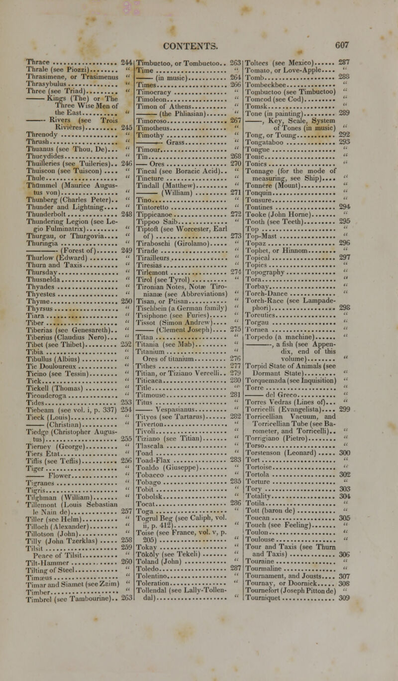 Thrace 244 Thrale (see Piozzi)  Thrasimene, or Trasimenus  Thraisybulus  Three (see Triad)  Kinffs (The) or The 1 hree Wise Men of the East  Rivers (see Trois Rivieres) 245 Threnody  Thrush  Thuanus (see Thou, De)...  Thucydides  Thuilleries (see Tuileries).. 24C Thuiscon (see Tuiscon) ....  Thule  ThQmmei (Maurice Augus- tus von)  Thunberg (Charles Peter)..  Thunder and Lightning....  Thunderbolt 24S Thundering Legion (see Le- gio Fulminatrix)  Thurgau, or Thurgovia....  Thunngia  (Forest of) 249 Thurlow (Edward)  Thurn and Taxis  Thursday  Thusnelda  Thyades  Thyestes  Thyme 250 Thyrsus  Tiara  Tiber  Tiberias (see Genesareth)..  Tiberius (Claudius Nero)...  Tibet (see Thibet) 252 Tibia  Tibullus (Albius)  Tic Douloureux  Ticino (see Tessin)  Tick  Tickell (Thomas)  Ticonderoga  Tides 253 Tiebcam (see vol. i, p. 337) 254 Tieck (Louis)  (Christian)  Tiedgc (Christopher Augus- tus].. f... 255 Tieriipy (George)  Tiers Etat  Tiflis (see Teflis) 256 Tiger  —^^— Flower  Tigranes  Tigris  Tilghman (William)  Tillcmont (Louis Sebastian le Nain de) 257 Tiller (see Helm)  Tlllooh (Alexander)  Tillotson (John)  Tillv (John Tzerklas) 258 Tilsit 259 Peace of Tilsit  Till-Hammer 260 Tilting of Steel '' Timcpus TiniarandSiamet(seeZaim)  Timt)er  Timbrel (sec Tambounne).. 2G3 Timbuctoo, or Tombuctoo.. 263 Time  (in music) 264 Times 266 Timocracy '' Timoleon  Timon of Athens  (the Phlicisicui)  Timoroso 267 Timotheus  Timothy  Grass  Timour  Tin 268 Ores 270 Tincal (see Boracic Acid)..  Tincture  Tindall (Matthew)  (William) 271 Tino  Tintoretto  Tippicanoe 272 Tippoo Saib  Tiptoft (see Worcester, Earl of) 273 Tiraboschi (Girolamo)  Tirade  Tirailleurs  Tiresias  Tirlemont 274 Tirol (seeTyrol)  Tironian Notes, Noise Tiro- nianae (see Abbreviations)  Tisan, or Ptisan  Tisclibein (a German family)  Tisiphone (see Furies)  Tissot (Simon Andrew)....  (Clement Joseph).... 275 Titan  Titania (see Mab)  Titanium  Ores of titanium 276 Tithes 277 Titian, or Tiziauo Vercelli.. 279 Titicaca 280 Title  Titmouse 281 Titus  Vespasianus  Tityos (see Tartarus) 282 Tiverton  Tivoli  Tiziano (see Titian)  7'lascala  Toad  Toad-Flax 283 Toaldo (Giuseppe)  Tobacco  Tobago 285 Tobit  Tobolsk  Tocat 286 Toga  Togrul Beg (see Caliph, vol. ii,p.412)  Toise (see France, vol. v, p. 205)  Tokay  Tokoly (see Tekeli)  Toland (John)  Toledo 287 Tolentino  Toleration  Tollendal (see Lally-ToUen- dal)  Toltecs (see Mexico) 287 Tomato, or Love-Apple.... ' • Tomb 288 Tombeckbee  Tombuctoo (see Timbuctoo) '•' Tomcod (see Cod) •••  Tomsk  Tone (in paintingj 289 , Key, Scale, System of Tones (in music)  Tong, orToung 292 Tongataboo 293 Tongue  Tonic  Tonics  Tonnage (for the mode of measuring, see Ship)...*  Tonnere (IVlount)  Tonquin  Tonsure  Tontines 294 Tooke (John Home)  Tooth (see Teeth) 295 Top '•■ Top-Mast  Topaz 296 Topliet. or Hinnom  Topical 297 Topics  Topography  Tora  Torbay  Torch-Dance  Torch-Race (see Lampade- phori) 298 Torcutics  Torgau '' Tornea  Torpedo (a machine)  , a fish (see Appen- dix, end of this volume)  Torpid State of Animals (see Dormant State)  Torquemada (see Inquisition)  Torre  ——del Greco  Torres Vedras (Lines of)...  Torricelli (Evangelista).... 299 Torricellian Vacuum, suid Torricellian Tube (see Ba- rometer, and Torricelli)..  Torrigiano (Pietro)  Torso  Torstenson (Leonard) 300 Tort  Tortoise '•' Tortola 302 Torture '■ Tory 303 Totality 304 Totila  Tott (baron de)  Toucan 305 Touch (.see Feeling)  Toulon  Toulouse  Tour and Taxis (see Thum and Taxis) 306 Touraine  Tourmaline  Tournament, and Jousts.... 307 Tournay, or Doornick 308 Toumefbrt (Joseph Pittonde)  Tourniquet 309