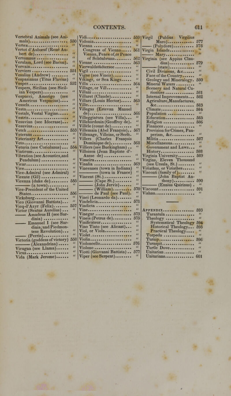 Vertebral Animals (see Ani- mals) 550 Vertex  Vertot d'Auboeuf (Renit Au- bert de)  Vertumnus  Verulam, Lord (see Bacon).  Vervain  Verviers 551 Vesalius (Andrew)  Vespasianus (Titus Flavins)  Vesper 552 Vespers, Sicilian (see Sicil- ian Vespers)  Vespucci, Amerigo (see Americus Vespucius)....  Vessels  Vesta  Vestals, Vestal Virgins  Vestris  Vesuvian (see Idocrase)...  Vesuvius  Vetch 653 Veterans  Veterinary Art  Veto  Veturia (see Coriolanus)... 554 Viaticum  Vibration (see Acoustics,aiid Pendulum)  Vicar  Vice  Vice-Admiral (see Admiral)  Vicente (Gil)  Vicenza (duke de) 555 (a town)  Vice-President of the United States 656 Vicksburg  Vico (Giovemni Battista)...  Vicq-d'Azyr (Felix) 557 Victor (Sextus Aurelius)...  —— Amadeus II (see Sar- dinia)  Emanuel I (see Sar- dinia/and Piedmon- tese Kevolution)...  (Perrin)  Victoria (goddess of victory) 558 —— (Alexandrina)  Vicugna (see Llama)  Vicus  Vida (Mark Jerome)  Vidi 569 Vidonia  Vienna  Congress of Vienna 561 Vienna, Peace of,or Peace of SchOnbrunn 562 Vienne 563 Vierwaldstadtersee  Vigil  Vigne (see Vineis)  Vikingr, or Sea Kings  Villa 564 Village, or Vill  Villani  Villaret (Claude)  Villars (Louis Hector) 665 Ville  Villegas (Estevan Manuel de) 566 Villeggiatura (see Villa)...  Villenardouin(Geoffroy de).  Villele (count de)  Villemain (Abel Fran9ois).. 567 Villenage, Villeins, or Serfs.  Villers (Charles Fran9ois Dominiquede) 568 Villiers (see Buckingheun)..  Villoison (Jean Baptiste d'- Anssc de)  Vimeira  Vinalia 669 Vincennes (town in Indiana)  (town in France)  Vincent (St.)  (Cape St.)  (John Jervis)  (William) 670 de Paul (see Paul).  Vinci (Leonardo da)  Vindelicia ••• 671 Vindicta  Vine  Vinegar 573 Vineis (Petrus de) 675 Vinificateur  Vino Tinto (see Alicant)...  Viol, or Viola  Violet..  Violin  Violoncello 676 Violono  Viotti (Giovanni Battista).. 577 Viper (see Serpent)  Virgil (Publius Virgilius Maro) 577 (Polydore) 678 Virgin Islands . Mary  Virginia (see Appius Clau- dius) 679 (state)  Civil Divisions, &c  Face of the Country  Geology and Mineralogy. 580 Mineral Waters  Scenery and Natural Cu- riosities 681 Internal Improvements... 582 AgTiculture,Manufactures, &c 683 Climate 584 Population  Education 686 Religion 686 Finances  Provision for Crimes, Pau- perism, &c  Militia 587 Miscellaneous  Government and Laws...  History 588 Virginia University 589 Virgins, Eleven Thousand (see Ursula, St.)  Viriathus, or Viriathes  Visconti (family of)  (John Baptist An- thony) 690 (Ennius Quirinus) .  Viscount 591 Vishnu  Appendix 693 Tarantula  Theology  Systematical Theology 594 Historical Theology... 596 Practical Theology....  Torpedo  Turnip 596 Turnspit  Turtle Dove  Unitarian  Unitarians 601