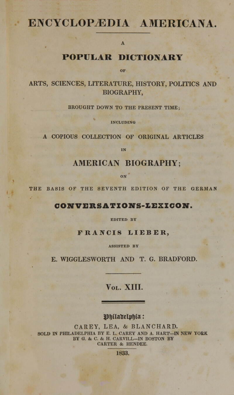 ENCYCLOPEDIA AMERICANA. A POPULAR DICTIONARY ARTS, SCIENCES, LITERATURE, HISTORY, POLITICS AND BIOGRAPHY, BROUGHT DOWN TO THE PRESENT TIME; INCLUDING A COPIOUS COLLECTION OF ORIGINAL ARTICLES AMERICAN BIOGRAPHY; ON ' THE BASIS OF THE SEVENTH EDITION OF THE GERMAN COKTVERSATIONS-KEXZCON. EDITED BY FRANCIS LIEBER, ASSISTED BY E. WIGGLESWORTH AND T. G. BRADFORD. Vol. XIII. CAREY, LEA, & BLANCHARD. SOLD IN PHILADELPHIA BY E. L. CAREY AND A. HART—IN NEW YORK BY G. & C. & H. CARVILL—IN BOSTON BY CARTER & HENDEE. 1833.