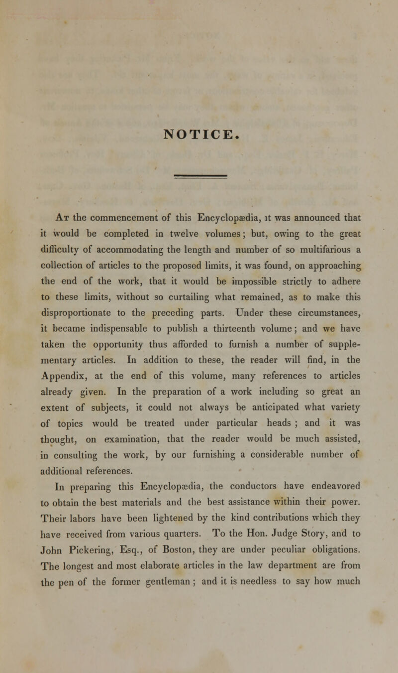 NOTICE. At the commencement of this Encyclopaedia, it was announced that it would be completed in twelve volumes; but, owing to the great difficulty of accommodating the length and number of so multifarious a collection of articles to the proposed limits, it was found, on approaching the end of the work, that it would be impossible strictly to adhere to these limits, without so curtailing what remained, as to make this disproportionate to the preceding parts. Under these circumstances, it became indispensable to publish a thirteenth volume; and we have taken the opportunity thus afforded to furnish a number of supple- mentary articles. In addition to these, the reader will find, in the Appendix, at the end of this volume, many references to articles already given. In the preparation of a work including so great an extent of subjects, it could not always be anticipated what variety of topics would be treated under particular heads ; and it was thought, on examination, that the reader would be much assisted, in consulting the work, by our furnishing a considerable number of additional references. In preparing this Encyclopaedia, the conductors have endeavored to obtain the best materials and the best assistance within their power. Their labors have been lightened by the kind contributions which they have received from various quarters. To the Hon. Judge Story, and to John Pickering, Esq., of Boston, they are under peculiar obligations. The longest and most elaborate articles in the law department are from the pen of the former gentleman; and it is needless to say how much