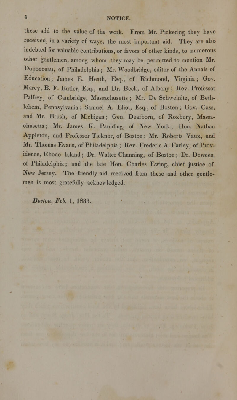 these add to the value of the work. From Mr. Pickering they have received, in a variety of ways, the most important aid. They are also indehted for valuable contrihutions, or favors of other kinds, to numerous other gentlemen, among whom they may be permitted to mention Mr. Duponceau, of Philadelphia; Mr. Woodbridge, editor of the Annals of Education; James E. Heath, Esq., of Richmond, Virginia; Gov. Marcy, B. F. Butler, Esq., and Dr. Beck, of Albany; Rev. Professor Palfrey, of Cambridge, Massachusetts ; Mr. De Schweinitz, of Beth- lehem, Pennsylvania; Samuel A. Eliot, Esq., of Boston; Gov. Cass, and Mr. Brush, of Michigan; Gen. Dearborn, of Roxbury, Massa- chusetts ; Mr. James K. Paulding, of New York; Hon. Nathan Appleton, and Professor Ticknor, of Boston; Mr. Roberts Vaux, and Mr. Thomas Evans, of Philadelphia; Rev. Frederic A. Farley, of Prov- idence, Rhode Island; Dr. Walter Channing, of Boston; Dr. Dewees, of Philadelphia; and the late Hon. Charles Ewing, chief justice of New Jersey. The friendly aid received from these and other gentle- men is most gratefully acknowledged.