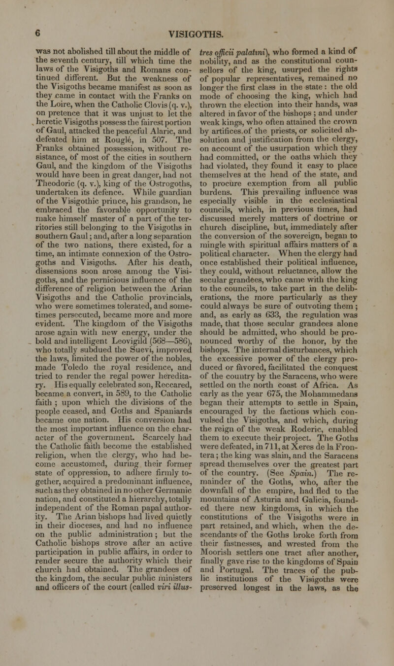 was not abolished till about the middle of the seventh century, till which time the laws of the Visigoths and Romans con- tinued different. But the weakness of the Visigoths became manifest as soon as they came in contact with the Franks on the Loire, when the Catholic Clovis(q. v.), on pretence that it was unjust to let the , heretic Visigoths possess the fairest portion of Gaul, attacked the peaceful Alaric, and defeated him at Rougle, in 507. The Franks obtained possession, without re- sistance, of most of the cities in southern Gaul, and the kingdom of tlie Visigoths would have been in gi-eat danger, had not Theodoric (q. v.), king of the Ostrogoths, undertaken its defence. While guardian of the Visigothic prince, his grandson, he embraced the favorable opportunity to make himself master of a part of the ter- ritories still belonging to the Visigoths in southern Gaul; and, after a long separation of the two nations, there existed, for a time, an intimate connexion of the Ostro- goths and Visigoths. After his death, dissensions soon ai-ose among the Visi- goths, and the pernicious influence of the difference of religion between the Arian Visigoths and the Catholic provincials, who were sometimes tolerated, and some- times persecuted, became more and more evident. The kingdom of the Visigoths arose again with new energy, under the bold and intelligent Leovigild (568—586), who totally subdued the Suevi, improved the laws, limited the power of the nobles, made Toledo the royal residence, and tried to render the regal power heredita- ry. His equally celebrated son, Reccared, became a convert, in 589, to the Catholic faith ; upon which the divisions of the people ceased, and Goths and Spaniards became one nation. His conversion had the most important influence on the char- acter of the government. Scarcely had the Catholic faith become the established reUgion, when the clergy, who had be- come accustomed, during their former state of oppression, to adhere firmly to- gether, acquired a predominant influence, such as they obtained in no other Germanic nation, and constituted a hierarchy, totally independent of the Roman papal author- ity. The Arian bishops had lived quietly in their dioceses, and had no influence on the public administration; but the Catholic bishops strove after an active participation in public affairs, in order to render secure the authority which their church had obtained. The grandees of the kingdom, the secular public ministers and officers of the court (called viri illus- tres officii palatini), who formed a kind of nobility, and as the constitutional coun- selloi-s of the king, usurped the rights of popular representatives, remained no longer the first class in the state : the old mode of choosing the king, which had throvm the election into their hands, was altered in favor of the bishops ; and under weak kings, who often attained the crown by artifices.of the priests, or solicited ab- solution and justification from the clergy, on account oif the usurpation which they had committed, or the oaths which they had violated, they found it easy to place themselves at the head of the state, and to procure exemption from all public burdens. This prevailing influence was especially visible in the ecclesiastical councils, which, in previous times, had discussed merely matters of doctrine or church discipline, but, immediately after the conversion of the sovereign, began to mingle with spiritual affairs matters of a political character. When the clergy had once established their political influence, they could, without reluctance, allow the secular grandees, who came with the king to the councils, to take part in the delib- erations, the more particularly as they could always be sure of outvoting them ; and, as early as 633, the regulation was made, that those secular gi*andees alone should be admitted, who should be pro- nounced worthy of the honor, by the bishops. The internal disturbances, which the excessive power of the clergy pro- duced or favored, facilitated the conquest of the country by the Saracens, who were settled on the north coast of Africa. As early as the year 675, the Mohammedans began their attempts to settle in Spain, encouraged by the factions which con- vulsed the Visigoths, and which, during the reign of the weak Roderic, enabled them to execute their project. The Goths were defeated, in 711, at Xeres de la Fron- tera; the king was slaui, and the Saracens spread themselves over the greatest part of the country. (See Spain.) The re- mainder of the Goths, who, after the downfall of the empire, had fled to the mountains of Asturia and Galicia, found- ed there new kingdoms, in which the constitutions of the Visigoths were in part retained, and which, when the de- scendants of the Goths broke forth from their fastnesses, and wrested from the Moorish settlers one tract after another, finally gave rise to the kingdoms of Spain and Portugal. The traces of the pub- lic institutions of the Visigoths were preserved longest in the laws, as the