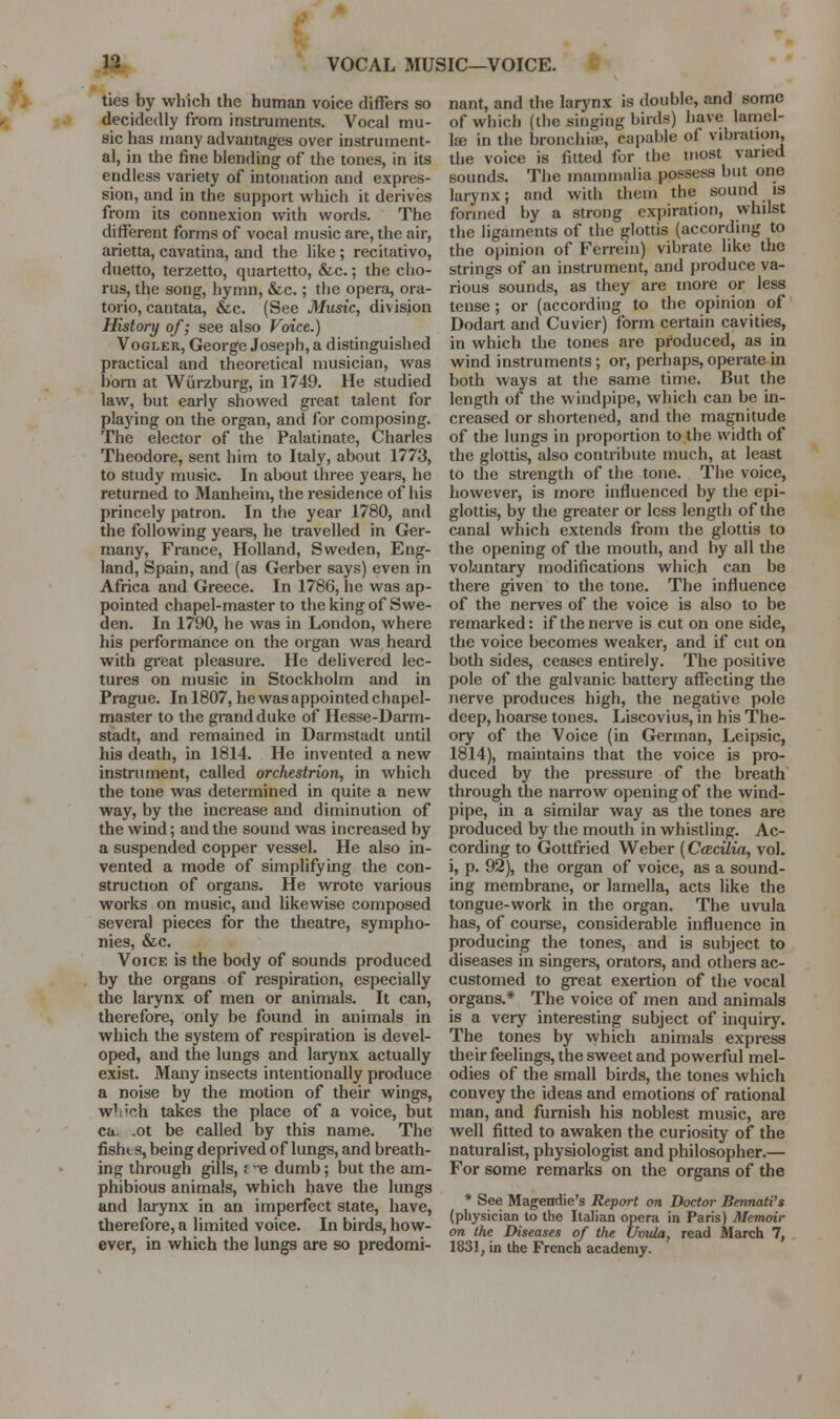 n VOCAL MUSIC—VOICE. ties by which the human voice difFers so decidedly from instruments. Vocal mu- sic has many advantages over instrument- al, in the fine blending of the tones, in its endless variety of intonation and expres- sion, and in the support which it derives from its connexion with words. The different forms of vocal music are, the air, arietta, cavatina, and the like; recitativo, duetto, terzetto, quartetto, &c.; the cho- rus, the song, hymn, &c.; the opera, ora- torio, cantata, &c. (See Music, division History of; see also Voice.) VoGLER, George Joseph, a distinguished practical and theoretical musician, was born at Wiirzburg, in 1749. He studied law, but early showed great talent for playing on the organ, and for composing. The elector of the Palatinate, Charles Theodore, sent him to Italy, about 1773, to study music. In about three years, he returned to Manheim, the residence of his princely patron. In the year 1780, and the following yeare, he travelled in Ger- many, France, Holland, Sweden, Eng- land, Spain, and (as Gerber says) even in Africa and Greece. In 1786, he was ap- pointed chapel-master to the king of Swe- den. In 1790, he was in London, where his performance on the organ was heard with great pleasure. He delivered lec- tures on music in Stockholm and in Prague. In 1807, he was appointed chapel- master to the grand duke of Hesse-Darm- stadt, and remained in Darmstadt until his death, in 1814. He invented a new instrument, called orchestrion, in which the tone was determined in quite a new way, by the increase and diminution of the wind; and the sound was increased by a suspended copper vessel. He also in- vented a mode of simplifying the con- struction of organs. He wrote various works on music, and likewise composed several pieces for the theatre, sympho- nies, &c. Voice is the body of sounds produced by the organs of respiration, especially the larynx of men or animals. It can, therefore, only be found in animals in which the system of respiration is devel- oped, and the lungs and larynx actually exist. Many insects intentionally produce a noise by the motion of their wings, w'iioh takes the place of a voice, but ca. .ot be called by this name. The fishts, being deprived of lungs, and breath- ing through gills, f e dumb; but the am- phibious animals, which have the lungs and larynx in an imperfect state, have, therefore, a limited voice. In birds, how- ever, in which the lungs are so predomi- nant, and the larynx is double, and some of which (the singing birds) have lamel- lae in the bronchia?, capable of vibration, the voice is fitted for the most varied sounds. The mammalia possess but one larynx; and with them the sound is formed by a strong expiration, whilst the ligaments of the glottis (according to the opinion of Ferrein) vibrate like the strings of an instrument, and produce va- rious sounds, as they are more or less tense; or (according to the opinion of Dodart and Cuvier) form certain cavities, in which the tones are produced, as in wind instruments; or, perhaps, operate in both ways at the same time. But the length of the windpipe, which can be in- creased or shortened, and the magnitude of the lungs in proportion to the width of the glottis, also contribute much, at least to the strength of the tone. The voice, however, is more influenced by the epi- glottis, by the greater or less length of the canal which extends from the glottis to the opening of the mouth, and by all the voluntary modifications which can be there given to the tone. The influence of the nerves of the voice is also to be remarked: if the nerve is cut on one side, the voice becomes weaker, and if cut on both sides, ceases entirely. The positive pole of the galvanic battery aflTecting the nerve produces high, the negative pole deep, hoarse tones. Liscovius, in his The- ory of the Voice (in German, Leipsic, 1814), maintains that the voice is pro- duced by the pressure of the breath through the naiTOW opening of the wind- pipe, in a similar way as the tones are produced by the mouth in whistling. Ac- cording to Gottfried Weber (Cotcilia, vol. i, p. 92), the organ of voice, as a sound- ing membrane, or lamella, acts like the tongue-work in the organ. The uvula has, of course, considerable influence in producing the tones, and is subject to diseases in singers, orators, and others ac- customed to gi-eat exertion of the vocal organs.* The voice of men and animals is a very interesting subject of inquiry. The tones by which animals express their feelings, the sweet and powerful mel- odies of the small birds, the tones which convey the ideas and emotions of rational man, and furnish his noblest music, are well fitted to awaken the curiosity of the naturalist, physiologist and philosopher.— For some remarks on the organs of the * See Magendie's Report on Doctor Bennati's (physician to the Italian opera in Paris) Memoir on the Diseases of the Umda, read March 7, 1831, in the French academy.