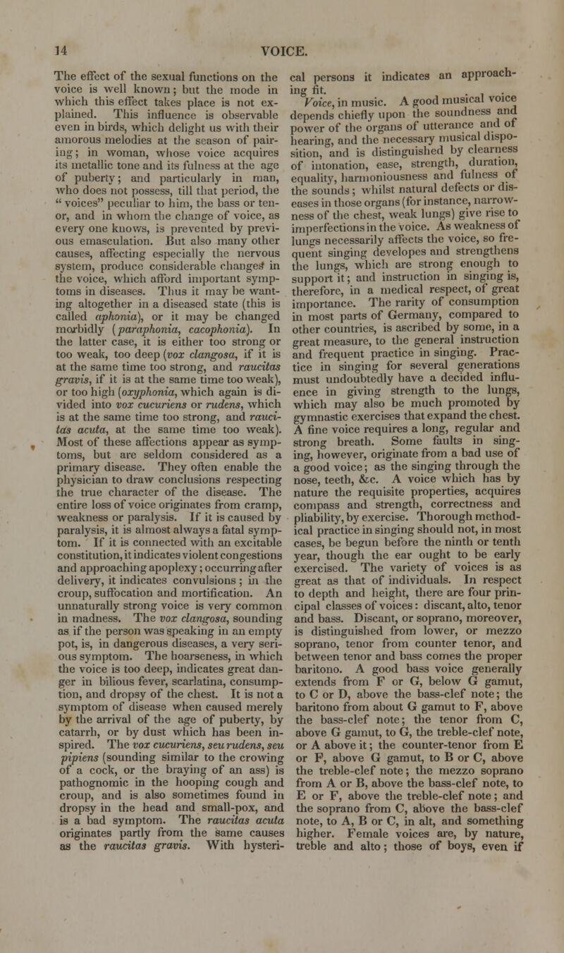 The effect of the sexual functions on the voice is well known; but the mode in which this effect takes place is not ex- plained. This influence is observable even in birds, which delight us with their amorous melodies at the season of paii'- ing; in woman, whose voice acquires its metallic tone and its fulness at the age of puberty; and particularly in man, who does not possess, till that period, the  voices peculiar to him, the bass or ten- or, and in whom the change of voice, as every one knows, is prevented by previ- ous emasculation. But also many other causes, affecting especially the nervous system, produce considerable changed in the voice, which afford important symp- toms in diseases. Thus it may be want- ing altogether in a diseased state (this is called aphonia), or it may be changed moi'bidly (paraphonia, cacophonia). In the latter case, it is either too strong or too weak, too deep {vox clangosa, if it is at the same time too strong, and raucitas gravis, if it is at the same time too weak), or too high [oxyphonia, which again is di- vided into vox cucuriens or rudens, which is at the same time too strong, and rauci- tas acuta, at the same time too weak). Most of these affections appear as symp- toms, but are seldom considered as a primary disease. They often enable the physician to draw conclusions respecting the tiTie character of the disease. The entire loss of voice originates from cramp, weakness or paralysis. If it is caused by paralysis, it is almost always a fatal symp- tom. If it is connected with an excitable constitution, it indicates v iolent con gestions and approaching apoplexy; occurring after delivery, it indicates convulsions ; m the croup, suffocation and mortification. An unnaturally strong voice is very common in madness. The vox clangosa, sounding as if the person was speaking in an empty pot, is, in dangerous diseases, a very seri- ous symptom. The hoarseness, in which the voice is too deep, indicates great dan- ger in bilious fever, scarlatina, consump- tion, and dropsy of the chest It is not a symptom of disease when caused merely by the arrival of the age of puberty, by catarrh, or by dust which has been in- spired. The vox cucuriens, seu rudens, seu pipiens (sounding similar to the crowing of a cock, or the braying of an ass) is pathognomic in the hooping cough and croup, and is also sometimes found in dropsy in the head and small-pox, and is a bad symptom. The raucitas acuta originates partly from the same causes as the raucitas gravis. With hysteri- cal persons it indicates an approach- ing fit. . 1 • Voice, in music. A good musical voice depends chiefly upon the soundness and power of the organs of utterance and ot hearing, and the necessary musical dispo- sition, and is distinguished by clearness of intonation, ease, strength, duratioi^ equality, harmoniousness and fulness of the sounds; whilst natural defects or dis- eases in those organs (for instance, narrow- ness of the chest, weak lungs) give rise to imperfections in the voice. As weakness of lungs necessarily affects the voice, so fre- quent singing developes and strengthens the lungs, which are strong enough to support it; and instruction in singing is, therefore, in a medical respect, of great importance. The rarity of consumption in most parts of Germany, compared to other countries, is ascribed by some, in a great measure, to the general instruction and frequent practice in singing. Prac- tice in singing for several generations must undoubtedly have a decided influ- ence in giving strength to the lungs, which may also be much promoted by gymnastic exercises that expand the chest. A fine voice requires a long, regular and strong breath. Some faults in sing- ing, however, originate from a bad use of a good voice; as the singing through the nose, teeth, &c. A voice which has by nature the requisite properties, acquires compass and strength, correctness and pliability, by exercise. Thorough method- ical practice in singing should not, in most cases, be begun before the ninth or tenth year, though the ear ought to be early exercised. The variety of voices is as great as that of individuals. In respect to depth and height, there are four prin- cipal classes of voices: discant, alto, tenor and bass. Discant, or soprano, moreover, is distinguished from lower, or mezzo soprano, tenor from counter tenor, and between tenor and bass comes the proper baritono. A good bass voice generally extends from F or G, below G gamut, to C or D, above the bass-clef note; the baritono from about G gamut to F, above the bass-clef note; the tenor from C, above G gamut, to G, the treble-clef note, or A above it; the counter-tenor from E or P, above G gamut, to B or C, above the treble-clef note; the mezzo soprano from A or B, above the bass-clef note, to E or F, above the treble-clef note; and the soprano from C, above the bass-clef note, to A, B or C, in alt, and something higher. Female voices are, by nature, treble and alto; those of boys, even if