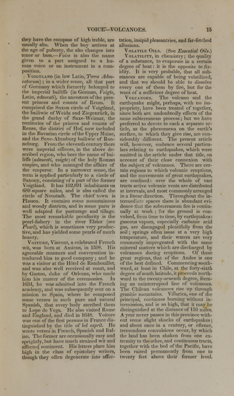 they have the compass of high treble, are usually alto. When the boy arrives at the age of puberty, the alto changes into tenor or bass.— Voice is also the name given to a part assigned to a hu- man voice or an instrument in a com- position. VoiGTLAND (in law Latin, Terra Advo- catorum) ; in a wider sense, all that part of Germany which formerly belonged to the imperial bailiffs (in Gennan, Voigte, Latin, advocati), tlie ancestors of the pres- ent princes and counts of lleuss. It comprised the Saxon circle of Voigtland, the bailiwic of Weida and Ziegenriick, in the grand duchy of Saxe-Weimar, the territories of die princes and counts of Reuss, the district of Ilof, now included in the Bavarian circle of the Upper Maine, and the Saxe-Altenburg bailiwic of Ron- neburg. From the eleventh century there were imperial officers, in the above de- scribed region, %vho bore the name of bai- liffs {advocati, voigte) of the holy Roman empire, and who managed the affairs of the emperor. In a nanower sense, the term is applied particularly to a circle of Saxony, consisting of a part of the former Voigtland. It has 102,891 inhabitants on 680 square miles, and is also called the circle of Neustadt. The chief town is Plauen. It contains some mountainous and woody districts, and in some parts is well adapted for pasturage and tillage. The most remarkable peculiarity is the pearl-fisheiy in the river Elster (see Pearl), which is sometimes very produc- tive, and has yielded some pearls of much beauty. VoiTURE, Vincent, a celebrated French wit, was bom at Amiens, in 1598. His agreeable mannere and conversation in- troduced him to good company; and he was a visitor at the Hotel de Rambouillet, and was also well received at court, and by Gaston, duke of Orleans, wiio made him his master of the ceremonies. In 1G34, he was admitted into the French academy, and was subsequently sent on a mission to Spain, where he composed some verses in such pure and natural Spanish, that every body ascribed them to Lope de Vega. He also visited Rome and England, and died in 1648. Voiture was one of the first jiersons in France dis- tinguished by the title of hcl esprit. He wrote verses in French, Spanish and Ital- ian. The former are occasionally easy and sprightly, but have much strained wit and affected sentiment. His letters place him liigli in the class of epistolary WTiters, though they often degenerate into affec- tation, insipid pleasantries, and far-fetched allusions. Volatile Oils. (See Essential Oils.) Volatility, in chemistry; the quality of a substance, to evaporate in a certain degree of heat: it is the opposite to fix- idity. It is veiy probable, that all sub- stances are capable of being volatilized, and that we should be able to dissolve every one of them by fire, but for the want of a sufficient degree of heat. Volcanoes. The volcano and the earthquake might, perhaps, with no im- propriety, have been treated of together, since both are undoubtedly effects of the same subterranean process; but we have preferred to devote to each a separate ar- ticle, as the phenomena on the eartli's surface, to which they give rise, are con- siderably different. The present article will, however, embrace several particu- lars relating to earthquakes, which were omitted in the article under that title, on account of their close connexion with the subject of volcanoes. There are cer- tain regions to which volcanic eruyitions, and the movements of great earthquakes, are confined: over the whole of vast tracts active volcanic vents are distributed at intervals, and most commonly arranged in a linear direction. Throughout the in- termedlftif^ spaces there is abundant evi- dence that the subterranean fire is contin- ually at work ; for the ground is con- vulsed, from time to time, by earthquakes: gaseous vapors, especially carbonic acid gas, are disengaged plentifully from the soil; springs often issue at a very high temperature, and their waters are very commonly impregnated with the same mineral matters which are discharged by volcanoes during eruptions. Of these gi'cat regions, that of the Andes is one of the best defined. Commencing south- ward, at least in Chile, at the forty-sixth degree of south latitude, it proceeds north- wai-d to the twenty-seventh degree, form- ing an uninterrupted line of volcanoes. The Chilean volcanoes rise up through granitic mountains. Viflarica, one of the principal, continues burning without in- termission, and is so high, that it may be distinguished at the distance of 150 miles. A year never passes in this province with- out some slight shocks of earthquakes; and about once in a century, or oftener, tremendous convulsions occur, by which the land has been shaken from one ex- tremity to the other, and continuous tracts, together with the bed of the Pacific, have been raised permanently from one to twenty feet above their former level.