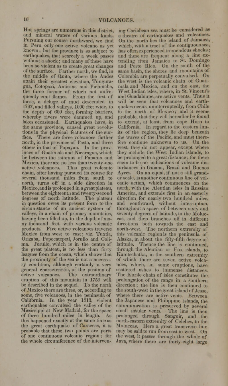 Hot springs are numerous in this district, and mineral waters of various kinds. Pursuing our couree northward, we find in Peru only one active volcano as yet known; but the province is so subject to earthquakes, that scarcely a week passes without a shock; and many of these have been so violent as to create great changes of the surface. Farther north, we find, in the middle of Q,uito, where the Andes attain their greatest elevation, Tungura- gua, Cotopaxi, Antisana and Pichincha, the three former of which not unfre- quently emit flames. From the fii^st of these, a deluge of mud descended in 1797, and filled valleys, 1000 feet wide, to the depth of 600 feet, forming baniers, whereby rivers were dammed up, and lakes occasioned. Earthquakes have, in the same province, caused great revolu- tions in the physical features of the sur- face. There are three volcanoes farther noith, in the province of Pasto, and three otheis in that of Popayan. In the prov- inces of Guatiinala and Nicaragua, which lie between the isthmus of Panama and Mexico, there are no less than twenty-one active volcanoes. This gi-eat volcanic chain, after having pursued its couree for several thousand miles from south to north, turns off in a side direction in Mexico, and is prolonged in a gi-eat plateau, between the eighteeni.i and twenty-second degrees of north latitude. The plateau in question owes its present form to the circumstance of an ancient system of valleys, in a chain of primaiy mountains, having been filled up, to the depth of ma- ny thousand feet, with various volcanic products. Five active volcanoes traverse Mexico from west to cast; viz. Tuxtla, Orizaba, Popocatepetl, JoruUo and Coli- ma. JoruUo, which is in the centre of the great plateau, is no less than forty leagues from the ocean, which shows that the proximity of the sea is not a necessa- ry condition, although certainly a very general characteristic, of the position of active volcanoes. The extraordinary eruption of this mountain in 1759 will be described in the sequel. To the north of Mexico there are three, or, according to some, five volcanoes, in the peninsula of CaUfomia. In the year 1812, violent earthquakes convulsed the valley of the Mississippi at New Madrid, for the space of three hundred miles in length. As this happened exactly at the same time as the great earthquake of Caraccas, it is probable that these two points are parts of one continuous volcanic region; for the whole circumference of the interven- ing Caribbean sea must be considered as a theatre of earthquakes and volcanoes. On the north lies the island of Jamaica, which, with a tract of the contiguous sea, has often experienced tremendous shocks; and these are frequent along a line ex- tending from Jamaica to St. Domingo and Porto Rico. On the south of the same basin, the shores and mountains of Colombia are perpetually convulsed. On the west is the volcanic chain of Guati- mala and Mexico, and on the east, the West Indian isles, where, in St. Vincent's and Guadaloupe, are active vents. Thus it will be seen that volcanoes and earth- quakes occur, uninterruptedly, from Chile to the north of JMexico; and it seems probable, that they will hereafter be found to extend, at least, from cape Horn to California. In regard to the eastern lim- its of the region, they lie deep beneath the waves of the Pacific, and must there- fore continue unknown to us. On the west, they do not appear, except where they include the West Indian islands, to be prolonged to a great distance ; for there seem to be no indications of volcanic dis- turbances in Guiana, Brazil and Buenos Ayres. On an equal, if not a still grand- er scale, is another contmuous line of vol- canic action, which commences on the north, with the Aleutian isles in Russian America, and extends first in an easterly direction for nearly two hundred miles, and southward, without inten-uption, throughout a space of between sixty and seventy degrees of latitude, to the Moluc- cas, and then branches off in different directions both towards the east and north-west. The northern extremity of this volcanic i*egionis the peninsula of Alaska, in about the fifty-fifth degree of latitude. Thence the line is continued, through the Aleutian or Fox islands, to Kamtschatka, in the southern extremity of which there are seven active volca- noes, which, in some eruptions, have scattered ashes to immense distances. The Kurile chain of isles constitutes the prolongation of the range in a southern direction; the line is then continued to the south-west in the great island of Jesso, where there are active vents. Between the Japanese and Philippine islands, the communication is preserved by several small insular vents. The line is then prolonged through Sanguir, and the north-eastern extremity of Celebes, to the Moluccas. Here a great transverse line may be said to run from east to west. On the west, it passes through the whole of Java, where there are thirty-eight large