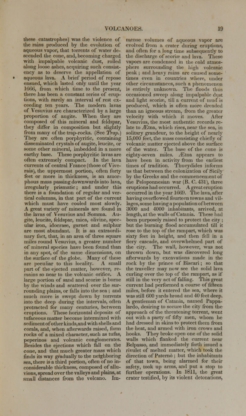 these catastrophes) was the violence of the rains produced by the evolution of aqueous vapor, that torrents of water de- scended the cone, and, becoming charged with impalpable volcanic dust, rolled along loose ashes, acquiring such consist- ency as to deserve the appellation of aqueous lava. A brief period of repose ensued, which lasted only until the year 1666, from which time to the present, there has been a constant series of erup- tions, with rarely an interval of rest ex- ceeding ten yeare. The modern lavas of Vesuvius are characterized by a lai-ge proportion of augite. When they are composed of this mineral and feldspar, they differ in composition but slightly from many of the ti-ap-rocks. (See Trap.) They are often poi-phyritic, containing disseminated crystals of augite, leucite, or some other mineral, unbedded in a more earthy base. These porphyritic lavas are often extremely compact. In the lava currents of central France (those of Vive- rais), the uppermost portion, often forty feet or more in thickness, is an amor- phous mass passing downwards into lava, irregularly prismatic; and under this there is a foundation of regidar and ver- tical columns, in tliat part of the current which must have cooled most slowly. A great variety of minerals are found in the lavas of Vesuvius and Somma. Au- gite, leucite, feldspar, mica, olivine, spec- ular iron, idocrase, garnet and sulphur are most abundant. It is an extraordi- nary fiict, that, in an area of three square miles round Vesuvius, a gi-eater number of mineral species have been found than in any spot, of the same dimensions, on the surface of the globe. Many of these are jieculiar to this locality. A small part of the ejected matter, however, re- mains so near to the volcanic orifice. A large portion of sand and scoriae is borne by the winds and scattered over the sur- rounding plains, or falls into the sea ; and much more is swept down by torrents into the deep during the intervals, often protracted for many centuries, between eruptions. These horizontal deposits of tufaceous matter become intermixed with sediment of other kiuds,and with shells and corals, and, when afterwards raised, form rocks of a mixed character, such as tufas, peperinos and volcanic conglomerates. Besides the ejections which fall on the cone, and that much greater mass which finds its way gradually to the neighboring sea, there is a third portion, often of no in- considerable thickness, composed of allu- vions, spread over the valleys and plains, at small distances from the volcano. Im- mense volumes of aqueous vapor are evolved from a crater during eruptions, and often for a long time subsequently to the discharge of scoriae and lava. These vapors are condensed in the cold atmos- phere surrounding the high volcanic peak ; and heavy rains are caused some- times even in countries where, under other circumstances, such a phenomenon is entirely unknown. The floods thus occasioned sweep along impalpable dust and light scoriae, till a current of mud is produced, which is often more dreaded than an igneous stream, from the greater velocity with which it moves. After Vesuvius, the most authentic records re- late to iEtna, which rises, near the sea, in solitary gi'andeur, to the height of neaily 15,000 feet, the mass consisting chiefly of volcanic matter ejected above the surface of the water. The base of the cone is eighty-seven miles, ^tna appears to have been in activity from the earliest times of tradition. Thucydides informs us that between the colonization of Sicily by the Greeks and the commencement of the Peloponnesian war (B. C. 431), three eruptions had occun-ed. A great eruption occurred in the year 1669. The lava, after having overflowed fourteen towns and vil- lages, some having a population of between 3000 and 4000 inhabitants, arrived, at length, at the walls of Catania. These bad been purposely raised to protect the city ; but the burning flood accumulated till it rose to the top of the rampart, which was sixty feet in height, and then fell in a fiery cascade, and overwhelmed part of the city. The wall, however, was not thrown down, but was discovered long afterwards by excavations made in the rock by the prince of Biscai-i; so that the traveller may now see the solid lava curling over the top of the rampart, as if still in the veiy act of falling. This great current had performed a course of fifteen miles, before it entered the sea, where it was still 600 yards broad and 40 feet deep. A gentleman of Catania, named Pappa- lardo, desiring to secure the city from the approach of the threatening torrent, went out with a party of fifty men, whom he had dressed in skins to protect them from the heat, and armed with iron crows and hooks. They broke open one of the solid walls which flanked the current near Belpasso, and immediately forth issued a rivulet of melted matter, which took the direction of Patemo ; but the inhabitants of that town, being alarmed for their safety, took up arms, and put a stop to further operations. In 1811, the great crater testified, by its violent detonations,