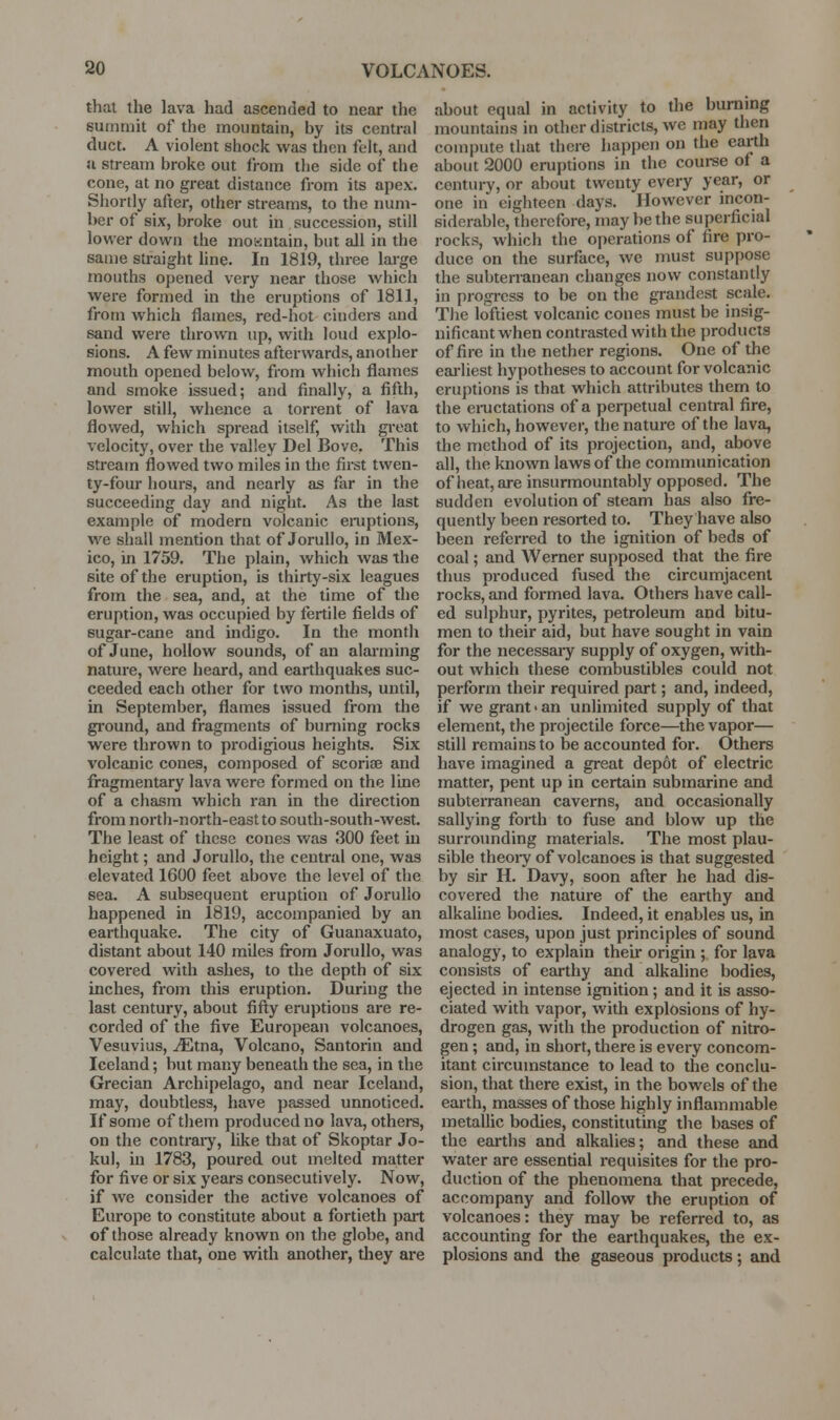 that the lava had ascended to near the summit of the mountain, by its central duct. A violent shock was then feh, and u stream broke out from tlie side of the cone, at no great distance from its apex. Shortly after, other streams, to the num- ber of six, broke out in succession, still lower down the moKntain, but all in the same straight hne. In 1819, three large mouths opened very near those which were formed in the eruptions of 1811, from which flames, red-hot cinders and sand were thrown up, with loud explo- sions. A few minutes afterwards, another mouth opened below, from which flames and smoke issued; and finally, a fifth, lower still, whence a torrent of lava flowed, which spread itself, with great velocity, over the valley Del Bove. This stream flowed two miles in the first twen- ty-four hours, and nearly as far in the succeeding day and night. As the last example of modern volcanic eniptions, we shall mention that of Jorullo, in Mex- ico, in 1759. The plain, which was the site of the eruption, is thirty-six leagues from the sea, and, at the time of the eruption, was occupied by fertile fields of sugar-cane and indigo. In the month of June, hollow sounds, of an alarming nature, were heard, and earthquakes suc- ceeded each other for two months, until, in September, flames issued from the gi'ound, and fragments of burning rocks were thrown to prodigious heights. Six volcanic cones, composed of scoriae and fragmentary lava were formed on the line of a chasm which ran in the direction from north-north-east to south-south-west. The least of these cones was 300 feet in height; and Jorullo, the central one, was elevated 1600 feet above the level of the sea. A subsequent eruption of Jorullo happened in 1819, accompanied by an earthquake. The city of Guanaxuato, distant about 140 miles fi-om Jorullo, was covered with ashes, to the depth of six inches, from this eruption. During the last century, about fifty eruptions are re- corded of the five European volcanoes, Vesuvius, ^tna, Volcano, Santorin and Iceland; but many beneath the sea, in the Grecian Archipelago, and near Iceland, may, doubtless, have passed unnoticed. If some of them produced no lava, others, on the contraiy, like that of Skoptar Jo- kul, in 1783, poured out melted matter for five or six years consecutively. Now, if we consider the active volcanoes of Europe to constitute about a fortieth part of those already known on the globe, and calculate that, one with another, tliey are about equal in activity to the burning mountains in other districts, we may then compute that there happen on the earth about 2000 eruptions in the coui-se of a century, or about twenty every year, or one in eighteen days. However incon- siderable, therefore, may be the superficial rocks, which the operations of fire pro- duce on the surface, we must suppose the subterranean changes now constantly in progress to be on the grandest scale. The loftiest volcanic cones must be insig- nificant when contrasted with the products of fire in the nether regions. One of the eai'liest hypotheses to account for volcanic eruptions is that which attributes them to the eiTictations of a perpetual central fire, to which, however, the nature of the lava, the method of its projection, and, above all, the known laws of the communication of heat, are insurmountably opposed. The sudden evolution of steam has also fre- quently been resorted to. They have also been referred to the ignition of beds of coal; and Werner supposed that the fire thus produced fused the circumjacent rocks, and formed lava. Others have call- ed sulphur, pyrites, petroleum and bitu- men to their aid, but have sought in vain for the necessaiy supply of oxygen, with- out which these combustibles could not perform their required part; and, indeed, if we grant > an unlimited supply of that element, the projectile force—the vapor— still remains to be accounted for. Others have imagined a great depot of electric matter, pent up in certain submarine and subterranean caverns, and occasionally sallying forth to fuse and blow up the surroimding materials. The most plau- sible theory of volcanoes is that suggested by sir H. Davy, soon aft;er he had dis- covered the nature of the earthy and alkaline bodies. Indeed, it enables us, in most cases, upon just principles of sound analogy, to explain theu- origin ; for lava consists of earthy and alkaline bodies, ejected in intense ignition; and it is asso- ciated with vapor, with explosions of hy- drogen gas, with the production of nitro- gen ; and, in short, there is every concom- itant circumstance to lead to the conclu- sion, that thei-e exist, in the bowels of the earth, masses of those highly inflammable metallic bodies, constituting the bases of the earths and alkalies; and these and water are essential requisites for the pro- duction of the phenomena that precede, accompany and follow the eruption of volcanoes: they may be referred to, as accounting for the earthquakes, the ex- plosions and the gaseous products; and