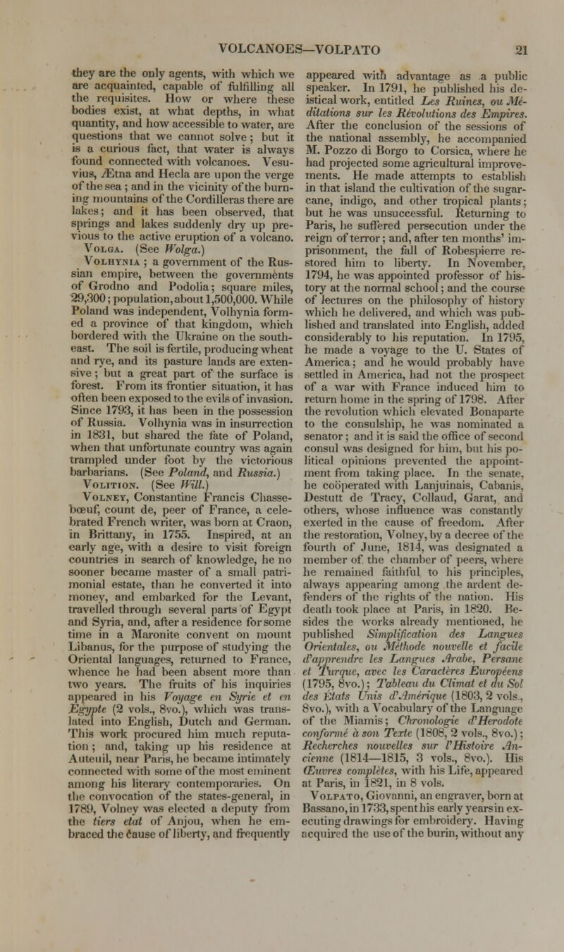 tbey are the only agents, with which we are acquainted, capable of fulfilHng all the requisites. How or where these bodies exist, at what depths, in what quantity, and how accessible to water, are questions that we cannot solve; but it is a curious fact, that water is always found connected with volcanoes. Vesu- vius, ^tna and Hecla are upon the verge of the sea ; and in the vicinity of the burn- ing mountains of the Cordilleras there are lakes; and it has been observed, that springs and lakes suddenly diy up pre- vious to the active eruption of a volcano. Volga. (See Wolga.) VoLHYNiA ; a government of the Rus- sian empire, between the governments of Grodno and Podolia; square miles, 29,300; population, about 1,500,000. While Poland was independent, Volhynia form- ed a province of that kingdom, which bordered with the Ukraine on the south- east. The soil is fertile, producing wheat and rye, and its pasture lands are exten- sive ; but a great part of the surface is forest. From its frontier situation, it has often been exposed to the evils of invasion. Since 1793, it has been in the possession of Russia. Volhynia was in insuirection in 1831, but shared the fate of Poland, when that unfortunate country was again trampled under foot by the victorious barbarians. (See Poland, and Russia.) Volition. (See Will.) VoLNEY, Constantino Francis Chasse- boeuf, count de, peer of France, a cele- brated French writer, was born at Craon, in Brittany, in 1755. Inspired, at an early age, with a desire to visit foreign countries in search of knowledge, he no sooner became master of a small patri- monial estate, than he converted it into money, and embarked for the Levant, travelled througli several parts of Egypt and Syria, and, after a residence for some time in a Maronite convent on mount Libanus, for the purpose of studying the Oriental languages, returned to France, whence he had been absent more than two years. The fruits of his inquiries ai)pearcd in his Voyage en Syrie et en Egypte (2 vols., 8vo.), which was trans- lated into English, Dutch and German. This work procured him much reputa- tion ; and, taking up his residence at Auteuil, near Paris, he became intimately connected with some of the most eminent among his literary contemporai-ies. On the convocation of the states-general, in 1789, Volney was elected a deputy from the tiers etat of Anjou, when he em- braced tlie (iause of liberty, and frequently appeared with advantage as a public speaker. In 1791, he published his de- istical work, entitled Les Ruines, ou Me- ditations sur les Revolutions des Empires. After the conclusion of the sessions of the national assembly, he accompanied M. Pozzo di Borgo to Corsica, where he had projected some agricultural improve- ments. He made attempts to establish in that island the cultivation of the sugar- cane, indigo, and other tropical plants; but he was unsuccessful. Returning to Paris, he suffered persecution under the reign of terror; and, after ten months' im- prisonment, the fall of RobespieiTe re- stored him to liberty. In November, 1794, he was appointed professor of his- tory at the normal school; and the course of lectures on the philosophy of history which he delivered, and which was pub- lished and translated into English, added considerably to his reputation. In 1795, he made a voyage to the U. States of America; and he would probably have settled in America, had not the prospect of a war with France induced him to return home in the spring of 1798. After the revolution which elevated Bonaparte to the consulship, he was nominated a senator; and it is said the office of second consul was designed for him, but his po- litical opinions prevented the appoint- ment from taking place. In the senate, he cooperated with Lanjuinais, Cabanis, Destutt de Tracy, Collaud, Garat, and others, whose influence was constantly exerted in the cause of freedom. After the restoration, Volney, by a decree of the fourth of June, 1814, was designated a member of the chamber of peers, wiiere he remained faitliful to his principles, always appearing among the ardent de- fenders of the rights of the nation. His death took place at Paris, in 1820. Be- sides the works already mentioned, he published Simplijication des Langues Onentales, ou Mithode nouveUe et facile d^apprendre les Langues Arahe, Persane et 7\irque, avec les Caracthres Europiens (1795, 8vo.); Tableau dii Climat et du Sol des Etats Unis d\imeAque (1803, 2 vols., 8vo.), with a Vocabulary of the Language of the Miamis; Chronologie d'Herodote conforme a so7i Texte (1808, 2 vols., 8vo.); Recherches nouvellcs sur VHistoire An- cienne (1814—1815, 3 vols., 8vo.). His (Euvres completes, with his Life, appeared at Paris, in 1821, in 8 vols. VoLPATO, Giovanni, an engraver, born at Bassano,in 1733, spent his early yearsin ex- ecuting drawings for embroidery. Having acquired the use of the burin, without any