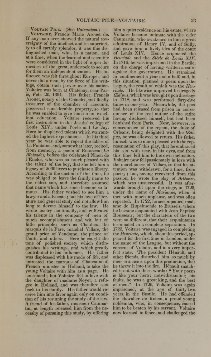 VOLTAIC PILE—VOLTAIRE. •3 Voltaic Pile. (See Galvanism.) Voltaire, Francis Marie Aroiiet de. If any man ever showed the natural sov- ereignty of the intellect,and its superiori- ty to all earthly splendor, it was this dis- tinguished man, who, in a nation, and at a time, when the iearned and scientific were considered in tlie light of upper do- mestics of the great, undertook to secure for them an independent station. His in- fluence was felt tliroughout Europe ; and never did a man, by the force of his writ- ings, obtain such power over his nation. Voltaire was born at Chatenay, near Par- is, Feb. 20, 1694. His father, Francis Arouet, notary of the Chatelet, and finally treasurer of the chamber of accounts, possessed considerable property, so that he was enabled to give his son an excel- lent education. Voltaire received his fii-st instruction in the Jesuits' college of Louis XIV., imder Poree and Le Jay. Here he displayed talents which warrant- ed the highest expectations. In his third year he was able to repeat the fables of La Fontaine, and, somewhat later, recited, from memory, a poem of Rousseau {La Mo'isade), before the celebrated Ninon de I'Enclos, who was so much pleased with the talent of the boy, that she left him a legacy of 2000 livres to purchase a library. According to the custom of the time, he was obliged to leave the family name to the eldest son, and therefore assumed that name which has since become so fa- mous. His father wished to see him a lawyer and advocate ; but his love of liter- ature and general study did not allow him long to devote himself to the law. He wrote poetry continually, and cultivated his talents in the company of men of much accomplishment and wit, but of httle principle; such as Chauiieu, the marquis de la Fare, marshal Villars, the grand prior of Vendome, the prince of Conti, and others. Here he caught the tone of polished society which distin- guishes his writings, and which greatly contributed to his influence. His father was displeased with his mode of life, and entreated the marquis of Chateauneuf, FVench minister to Holland, to take the young Voltaire with him as a page. He consented ; but Voltaire fell in love with the daughter of madame Noyer, a refu- gee in Holland, and was therefore sent back to his family. His father would re- ceive him into favor again only on condi- tion of his resuming the study of the law. A friend of his father, monsieur Caumar- tin, at length released him from the ne- cessity of pursuing this study, by offering him a quiet residence on his estate, wliere Voltaire became intimate with the elder Caumartin, who awakened in him a great admiration of Henry IV, and of Sully, and gave him a lively idea of the court of Louis XIV. Hence originated the Henriade and the SiMe de Louis XIV. In 1716, he was imprisoned in the Bastilc, on the charge of having Avrilten a satire against the government. He remained in confinement a year and a half, and, in this situation, planned a poem upon the league, the result of which was the Hen- riade. He likewise improved his tragedy (Edipus, which was brought upon the stage in 1718, and was performed forty-five times in one year. Meanwhile, the poet had been released from prison in conse- quence of the real author of the satire having disclosed himself, but had been banished from Paris. Now, however, in consequence of the regent, the duke of Orleans, being delighted with the (Edi- pus, he was allowed to return. His father himself was so much pleased with the rep- resentation of this play, that he embraced his son with tears in his eyes, and from this tune left him to his own inclination. Voltaire now fell passionately in love with the marchioness of Viliars, so that his at- tention was withdrawn, for a time, from poetiy ; but, having recovered from this passion, he wrote the play of Artimire, which was unsuccessful. It was after- wards brought upon the stage, in 1725, under the name of Marianne, when it met witli much applause, and was oflen repeated. In 1722, he accompanied mad- ame de Rupelmondc to Brussels, where he became acquainted with Jean Baptiste Rousseau ; but the characters of the two were so different, that their acquaintance terminated in a complete separation. In 1723, Voltaire was engaged in completing the Henriade, which, about this period, ap- peai'ed for the first time in London, under the name of the League, but without the consent of Voltaire, and in a very imper- fect state. The president H^nault, and other friends, disturbed him so much by their criticisms upon this production, that he threw it into the fire, llenault snatch- ed it out,witli these words :  Your poem is like your hero: notwithstanding his faults, he was a great king, and the best of men. In 1726, Voltaire was again imprisoned, at tlie age of thirty-two yeais, in the Bastiie. He had offended the chevalier de Rohan, a proud young nobleman, who, in consequence, caused him to be beaten by his servant. Voltaire now learned to fence, and challenged the