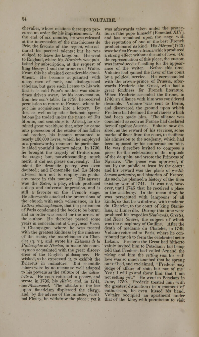 84 chevalier, whose relations thereupon pro- cured an order for his imprisonment. At the end of six months, he was released at the intercession of the marchioness de Prie, the favorite of the regent, who ad- mired his poetical talents; but he was obliged to leave the kingdom. He went to England, where his Hcnriade was pub- lished by subscription, at the request of king George I and the princess of Wales. From this he obtained considerable emol- ument. He became acquainted with many men of rank, and distinguished scholars, but gave such license to his wit, that it is said Pope's mother was some- times driven away, by his convei-sation, from her sou's table. In 1728, he received permission to return to France, where he put his acquisitions into a lottery. By this, as well as by other fortunate specu- lations (he traded under the name of Du Moulin, and sent ships to Afnca), he ob- tained great wealth, so that, after he came into possession of the estates of his father and brother, his income amounted to nearly 130,000 livres, which he employed in a praiseworthy manner: he particular- ly aided youthful literary talent. In 1730, he brought the tragedy of Brutus upon the stage; but, notwithstanding much merit, it did not please universally. His talent for dramatic poetry was even doubted; and Fontenelle and La Motte advised hun not to employ his genius any more in this manner. His answer was the Zaire, a play, which produced a deep and miiversal impression, and is still a favorite on the French stage. He afterwards attacked the pretensions of the church with such vehemence, in his Lettres philosophiques, that the parliament of Paris condemned the book to be burnt; and an order was issued for the arrest of the author. He therefore passed some years in concealment at Cirey, near Vassi, in Champagne, where he was treated with the greatest kindness by the mistress of the estate, the marchioness du Chat- elet (q. v.), and wrote his EUmens de la Philosophie de JVewton, to make his coun- trymen acquainted with the great discov- eries of the EngUsh philosopher. He wished, as he expressed it, to exhibit the Briareus in miniature. But scientific labors were by no means so well adapted to his powers as the culture of the belles- lettres. He soon returned to poetry, and wrote, in 1736, his Alzire, and, in 1741, • his Mohammed. The attacks in the last upon fanaticism displeased the clergy, and, by the advice of the minister, cardi- nal Fleuiy, he withdrew the piece; yet it was aflei-wards taken under the protoc- tion of the pope himself (Benedict XIV^, and has remained upon the stage with the reputation of one of the best French productions of its kind. His Mirope (1743) was the firstFrcnch drama which j)roduced a strong effect without the aid of love. On the representation of this piece, the custom was introduced of calling for the appear- ance of the writer. Before this time, Voltaire had gained the favor of the court by a political service. He corresponded with the crown-prince of Prussia, after- wards Frederic the Great, who had a great fondness for Fi-ench literature. When Frederic ascended the throne, in 1740, an aUiance with him was considered desirable. Voltaire was sent to Berlin, and discovered the ground upon which Frederic had declined the advances which had been made him. The alhance was concluded as soon as France had declared herself against Austria. Voltaire now de- sired, as the reward of his services, some marks of favor from the court, to facilitate his admission to the academy, which had been opposed by his numerous enemies. He was therefore invited to compose a piece for the celebration of the nuptials of the dauphin, and wrote the Princess of Navarre. The piece was approved, if not by the public, at least by the court; and his i-eward was the place of gentil- hom,me ordinaire, and historian of France. As such, he planned a histoiy of the then existing war of 1741. It was not, how- ever, until 1746 that he received a place in the academy. In the mean time, he was persecuted with lampoons of all kinds, so that he withdrew, with madame du Chatelet, to the court of king Stanis- laus, at Luneville. During this time were produced his tragedies Simiramis, Orestes, and Rome Sauvie, the subject of which was the conspiracy of Catiline. After the death of madame du Chatelet, in 1749, Voltaire returned to Paris, where he con- tributed much to form the celebrated actor Lekain. Frederic the Great had hitherto vainly invited him to Potsdam; but being told that Frederic had called Amaud the rising and him the setting sun, his self- love was so much touched that he sprang out of bed, and exclaimed,  Frederic may judge of affairs of state, but not of me! Yes; I will go and show him that I am not setting yet. He went to Potsdam in June, 1750. Frederic treated him with the greatest distinction: in a moment of enthusiasm, he even kissed his hand. Voltaire occupied an apartment under that of the king, with pennission to visit