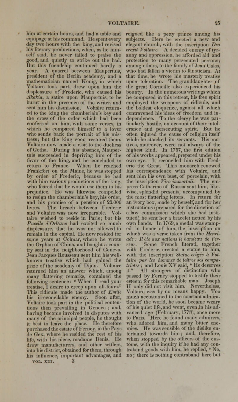 him at certain hours, and had a table and equipage at his command. He spent every day two !iours with the king, and revised his literary productions, when, as he him- self said, he never failed to praise the good, and quietly to strike out the bad. But this friendship continued hardly a year. A quan-el between Maupeituis, president of the Berlin academy, and a mathematician named Konig, in which Voltaire took part, drew upon him the displeasure of Frederic, who caused his Akakia, a satire upon Maupertuis, to be burnt in the presence of the writer, and sent him his dismission. Voltaire return- ed to the king the chamberlain's key and the cross of the order which had been conferred on him, with some verses, in which he compared himself to a lover who sends back the portrait of his mis- tress ; but the king soon restored them. Voltaire now made a visit to the duchess of Gotha. During his absence, Mauper- tuis succeeded in depriving him of the favor of the king, and he concluded to return to France. When he reached Frankfort on the Maine, he was stopped by order of Frederic, because he had with him various productions of the king, who feared that he would use them to his prejudice. He was likewise compelled to resign the chamberlain's key, his order, and his promise of a pension of 22,000 livres. The breach between Frederic and Voltaire was now irreparable. Vol- taire wished to reside in Paris; but his Pucelle dfOrlians had excited so much displeasure, that he was not allowed to remain in the capital. He now resided for some years at Colmar, where he wrote the Orphan of China, and bought a coun- try seat in the neighborhood of Geneva. Jean Jacques Rousseau sent him his well- known treatise which had gained tJie prize of the academy of Dijon. Voltaire returned him an answer which, among many flattering remarks, contained the following sentence :  When I read your treatise, I desire to creep upon all-fours. This ridicule made the author of Emile his irreconcilable enemy. Soon after, Voltaire took part in the political conten- tions then prevailing in Geneva ; and, having become involved in disputes with many of the principal people, he thought it best to leave the place. He therefore purchased the estate of Ferney, in the Pays de Gex, where he resided the rest of his life, with his niece, madame Denis. He drew manufacturers, and other settlers, into his district, obtained for them, through his influence, important advantages, and VOL. XIII. 3 reigned like a petty prince among his subjects. Here he erected a new and elegant church, with the inscription Deo ererit Voltaire. A decided enemy of tyr- anny and oppression, he aflijrded aid and protection to many persecuted persons; among others, to tlie faujily of Jean Galas, who had fallen a victim to fanaticism. At that time, he wrote his masterly treatise upon toleration. The granddaughter of the gi-eat Corneille also experienced his bount}'. In the numerous writings which he composed in this retreat, his free spirit employed the weapons of ridicule, and the boldest eloquence, against all which contravened his ideas of freedom and in- dependence. To the clergy he was par- ticularly hostile, on account of their intol- erance and persecuting spirit. But he often injured the cause of religion itself while he attacked its servants. His mo- tives, moreover, were not always of the highest kind. In 1757, the first edition of his works appeared, prepared under his own eye. It reconciled him with Fred- eric the Great. This monarch renewed his corresyjondence with Voltaire, and sent him his own bust, of porcelain, with the inscription Viro immorlali. The em- press Catharine of Russia sent him, like- wise, splendid presents, accompanied by the most flattering letters. In return for an ivory box, made by hei-self, and for her instructions (prepared for the direction of a law commission which she had insti- tuted), he sent her a bracelet netted by his own hands. In 17G9, a medal was stamp- ed in honor of him, the inscription on which was a veise taken from the Henri- ade : II ote aux nations le bandeau de Ver- reur. Some French literati, together with Frederic, erected a statue to him, with the inscription Statue erigie a Vol- taire par les homines de lettres ses compa- triotes; and Louis XV said,  He deserves it. All strangers of distinction who passed by Ferney stopped to testify tlieir esteem for this remarkable man. Joseph II only did not visit him. Nevertheless, Voltaire was by no means happy. Too much accustomed to the constant admira- tion of the world, he soon became weary of his quiet life, and went, evenjn his ad- vanced age (February, 1778), once more to Paris. Here he found many admirers, who adored him, and many bitter ene- mies. He was sensible of the dislike en- tertained towards him; and, therefore, when stopped by the officers of the cus- toms, with the inquiry if he had any con- traband goods with him, he replied,  No, no; there is nothing conti^aband here but