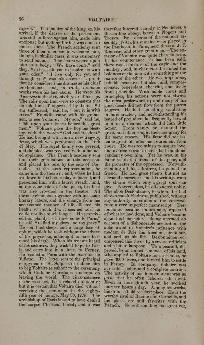 myself. The inquiry of the king, on hia arrival, if the decree of the parliament was still in force against him, made him anxious; but nothing further was done to molest him. The French academy sent three of their membere to welcome him, though, in similar cases, it was customary to send but one. The actors waited upon him in a body:  We have come, said they,  to beseech you to inspire us with your odes. I live only for you and through you was his answer—a proof that he considered his dramas as his chief productions ; and, in truth, dramatic works were his last labors. He wrote his Tancrede in the sixty-sixth year of his age. The calls upon him were so constant that he felt himself oppressed by them.  I am suffocated, said he,  but it is with roses. Franklin came, with his grand- son, to see Voltaire:  My son, said he,  fall upon your knees before this great man. Voltaire gave the boy his bless- ing, with the words  God and freedom. He had brought with him a new tragedy, Ir^ne, which was performed on the 16th of May. The royal family was present, and the piece was received with unbound- ed applause. The French academy sent him their gratulations on this occasion, and placed his bust by the side of Cor- neille. At the sixth representation, he came into the theatre; and, when he had sat down in his box, a player entered, and presented him with a laurel wreath ; and, at the conclusion of the piece, his bust was also crowned in the theatre. All these excitements, together with incessant literary laboi-s, and the change from his accustomed manner of life, affected his health so much that it seemed as if he could not live much longer. He perceiv- ed this plainly :  I have come to Paris, he said,  to find my glory and my grave. He could not sleep; and a large dose of opium, which he took without the advice of his physician, is thought to have has- tened his death. When his tenants heard of his sickness, they wished to go to Par- is, and carry him, m a litter, to Femey. He resided in Paris with the marquis de Villette. The latter sent to the principal clergyman of St. Sulpice, to induce him to beg Voltaire to submit to the ceremony which Catholic Christians undergo on leaving the world. The circumstances of the case have been related differently; but it is certain that Voltaire died without receiving the sacrament, in the eighty- iiflh year of his age. May 30, 1778. The archbishop of Paris is said to have denied the corpse Christian burial; and it was therefore inteired secretly at bcelli^res, a Bernai-dine abbey, between Nogent and Troyes. By a decree of the national as- sembly (1791), his remains were placed m the Pantheon, in Paris, near those of J. J. Rousseau and other great men.—The ex- terior of Voltaire was quite characteristic. In his countenance, as has been said, there was a mixture of the eagle and the monkey; and, m character, he united the boldness of the one with something of the malice of the other. He was impetuous, irritable, sensitive, but also mild, conipas- sionate, benevolent, cheerful, and lively from principle. With noble views and principles, his actions were not always the most praiseworthy; and many of his good deeds did not flow from the purest sources. He had something vacillating in his character ; and, notwithstanding his hatred of prejudice, he frequently bowed to it in a manner which did him little honor. From vanity he flattered the great, and often sought their company for the same reason. His fame did not be- come great till after his retirement from court. He was too selfish to inspire love, and avarice is said to have had much as- cendency over him. Yet he was, in his latter years, the friend of the poor, and the protector of the oppressed. Notwith- standing all his admirers, he gained no friend. He had great talents, but not an elevated character; and his writings want the charm which only a gre^t soul can give. Nevertheless, he often acted nobly. The abbfe Desfontaines, to whom he had shown much kindness, published, without any authority, an edition of the Henriade from a very imperfect manuscript. Des- fontaines became unfortunate, repented of what he had done, and Voltaire became again his benefactor. Being arrested on account of a dishonorable accusation, the abbe owed to Voltaire's influence with madam de Prie his freedom, his honor, and perhaps his life. Desfontaines rec- ompensed this favor by a severe criticism and a bitter lampoon. To a peasant, de- prived, by an unjust sentence, of his land, who applied to Voltaire for assistance, he gave 3000 livres, and invited him to settle in Ferney. In company, Voltaire was agreeable, polite, and a complete courtier. The activity of his temperament was so great that he often labored all night. Even m his eightieth year, he worked fourteen hours a day. Among his works, his dramas hold t.ie first place. He is the worthy rival of Racine and Corneille, and his pieces are still favorites with the French. Notwithstanding his great wit,