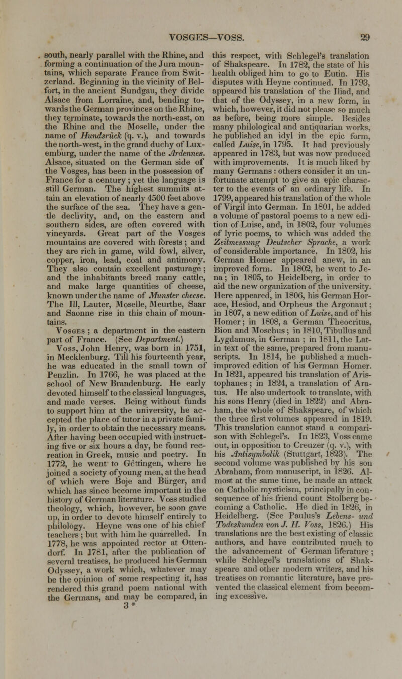 BOUth, nearly parallel with the Rhine, and forming a continuation of the Jura moun- tains, which separate France from Swit- zerland. Beginning in the vicinity of Bel- fort, in the ancient Sundgau, they divide Alsace from Lorraine, and, bending to- wards the German provinces on the Rhine, they te/minate, towards the north-east, on the Rhine and the Moselle, under the name of Hundsri'ick (^. v.), and towards the north-west, in the grand duchy of Lux- emburg, under the name of the Ardennes. Alsace, situated on the German side of the Vosges, has been in the possession of France for a century ; yet the language is still German. The highest summits at- tain an elevation of nearly 4500 feet above the surface of the sea. They have a gen- tle declivity, and, on the eastern and southern sides, are often covered with vineyards. Great part of the Vosges mountains are covered with forests ; and they are rich in game, wild fowl, silver, copper, iron, lead, coal and antimony. They also contain excellent pasturage; and the inhabitants breed many cattle, and make large quantities of cheese, known under the name of Munster cheese. The 111, Lauter, Moselle, Meurthe, Saar and Saonne rise in this chain of moun- tains. Vosges ; a department in the eastern part of France. (See Department.) Voss, John Henry, was born in 1751, in Mecklenburg. Till his fourteenth year, he was educated in the small town of Penzlin. In 1766, he was placed at the school of New Brandenburg. He early devoted himself to the classical languages, and made verses. Being without funds to support him at the university, he ac- cepted the place of tutor in aprivate fami- ly, in order to obtain the necessary means. After having been occupied with instruct- ing five or six hours a day, he found rec- reation in Greek, music and poetry. In 1772, he went to Gcttingen, where he joined a society of young men, at the head of which were Boje and Burger, and which has since become important in the history of German literature. Voss studied theology, which, however, he soon gave u]), in order to devote himself entirely to philology. Heyne was one of his chief teachers ; but with him he quanelled. In 1778, he was appointed rector at Otten- dorf. In 1781, after the jjublication of several treatises, h<3 produced his Gennan Odyssey, a work which, whatever may be the opinion of some respecting it, has rendered this grand poem national with the Germans, and may be compared, in 3* this respect, with Schlegel's translation of Shakspeare. In 1782, the state of his health obliged him to go to Eutin. His disputes with Heyne continued. In 1793, appeared his translation of the Iliad, and that of the Odyssey, in a new form, in which, however, it did not please so much as before, being more simple. Besides many philological and antiquarian works, he published an idyl in the epic form, called lAiise, in 1795. It had previously appeared in 1783, but was now produced with improvements. It is much liked by many Germans: others consider it an un- fortunate attempt to give an epic charac- ter to the events of an ordinary life. In 1799, appeared his translation of the whole of Virgil into German. In 180J, he added a volume of pastoral poems to a new edi- tion of Luise, and, in 1802, four volumes of lyric poems, to which was added the Zeitmessimg Deutscher Sprache, a work of considerable importance. In 1802, his German Homer appeared anew, in an improved fomi. In 1802, he went to Je- na ; in 1805, to Heidelberg, in order to aid the new organization of the university. Here appeared, in 1806, his German Hor- ace, Hesiod, and Orpheus the Argonaut; in 1807, a new edition of Lmise, and of his Homer; in 1808, a German Theocritus, Bion and Moschus ; in 1810, Tibullus and Lygdamus, in German ; in 1811, the Lat- in text of the same, prepared from manu- scripts. In 1814, he published a much- improved edition of his German Homer. In 1821, appeared his translation of Aris- tophanes ; in 1824, a translation of Ara- tus. He also undertook to translate, with his sons Henry (died in 1822) and Abra- ham, the whole of Shakspeare, of which the three first volumes appeared in 1819. This translation cannot stand a compari- son with Schlegel's. In 1823, Voss came out, in opposition to Creuzer (q. v.), with his Antisymbolik (Stuttgart, 1823). The second volume was published by his son Abraham, from manuscript, in 1826. Al- most at the same time, he made an attack on Catholic mysticism, principally in con- sequence of his friend count Stolberg be- coming a Catholic. He died in 1826, in Heidelberg. (See Paulus's Lebens- und Todeskunden von J. H. Voss, 1826.) His translations are the best existing of classic authors, and have contributed much to the advancement of German liferature ; while Schlegel's translations of Shak- speare and other modern writers, and his treatises on romantic literature, have pre- vented the classical element from becom- ing excessive.