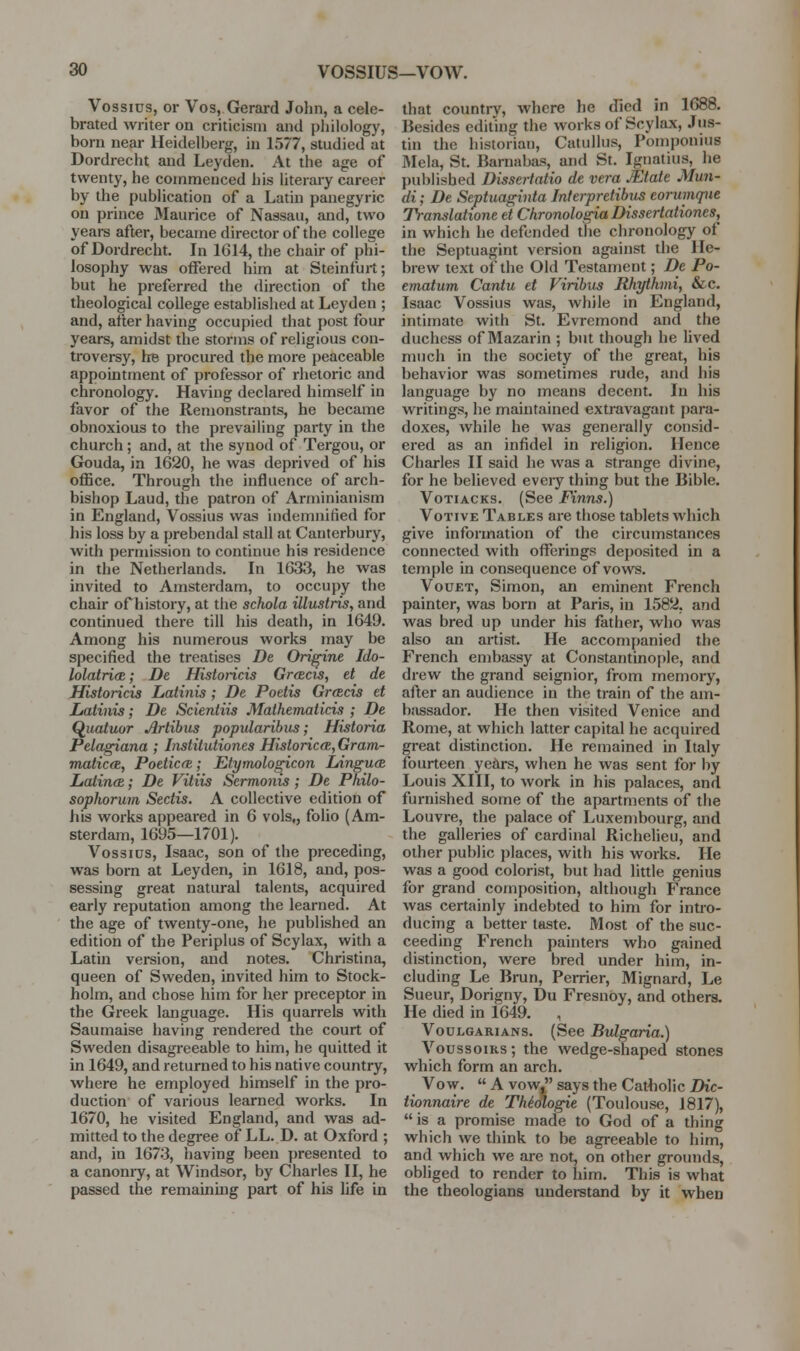 Vossius, or Vos, Gerai-d John, a cele- brated writer on criticism and philology, born near Heidelberg, hi 1577, studied at Dordrecht and Leyden. At the age of twenty, he commenced his literary career by the publication of a Latin panegyric on prince Maurice of Nassau, and, two yeare after, became director of the college of Dordrecht. In 1G14, the chair of phi- losophy was offered him at Steinfurt; but he preferred the direction of the theological college established at Leyden ; and, after having occupied that post four years, amidst the storms of religious con- troversy. Ire procured the more peaceable appointment of professor of rhetoric and chronology. Having declared himself in favor of the Remonstrants, he became obnoxious to the prevailing party in the church; and, at the synod of Tergou, or Gouda, in 1620, he was deprived of his office. Through the influence of arch- bishop Laud, the patron of Arminianism in England, Vossius was indemnified for his loss by a prebendal stall at Canterbury, with permission to continue his residence in the Netherlands. In 1G33, he was invited to Amsterdam, to occupy the chair of history, at the schola illustris, and continued there till his death, in 1649. Among his numerous works may be specified the treatises De Ori^ine Ido- lolatri(R; De Historicis GrtBcis, et de Historicis Latinis ; De Poetis Greeds et Latinis; De Scientiis Mathematicis ; De Q^uatuor Artibus popidaribiis; Historia Pelagiana ; Institutiones HistoricfB, Gram- matic(B, Poeticft; Etymologicon Linguce lioiiruB; De Vitiis Sermonis; De Philo- sophorum Sedis. A collective edition of his works appeared in 6 vols,, folio (Am- sterdam, 1695—1701). Vos SI OS, Isaac, son of the preceding, was born at Leyden, in 1618, and, pos- sessing great natural talents, acquired early reputation among the learned. At the age of twenty-one, he published an edition of the Periplus of Scylax, with a Latin version, and notes. Christina, queen of Sweden, invited him to Stock- holm, and chose him for her preceptor in the Greek language. His quarrels with Saumaise having rendered the court of Sweden disagi-eeable to him, he quitted it in 1649, and returned to his native country, where he employed himself in the pro- duction of various learned works. In 1670, he visited England, and was ad- mitted to the degree of LL. D. at Oxford ; and, in 1673, having been presented to a canomy, at Windsor, by Charles II, he passed the remainuig part of his life in that country, where he died in 1688. Besides editing the works of Scylax, Jus- tin the historian, Catullus, Pom])onius ]Mela, St. Barnabas, and St. Ignatius, he published Dissertatio de vera Mate Mun- di; De Septuaginta Interpretibus eorumqiie Tra-nslatione et Chronologia Dissertationes, in which he defended the chronology of the Septuagint version against the He- brew text of the Old Testament; Dc Po- ematum Cantu et Viribus Rhythmi, &c. Isaac Vossius was, while in England, intimate with St. Evremond and the duchess of Mazarin ; but though he lived much in the society of the great, his behavior was sometimes rude, and his language by no means decent. In his writings, he maintained extravagant para- doxes, while he was generally consid- ered as an infidel in religion. Hence Charles II said he was a strange divine, for he believed every thing but the Bible. VoTiACKS. (See Finns.) Votive Tables are those tablets which give information of the circumstances connected with offerings deposited in a temple in consequence of vows. VouET, Simon, an eminent French painter, was born at Paris, in 1582, and was bred up under his father, who was also an artist. He accompanied the French embassy at Constantinople, and drew the grand seignior, from memory, after an audience in the train of the am- bassador. He then visited Venice and Rome, at which latter capital he acquired great distinction. He remained in Italy fourteen ye^rs, when he was sent for by Louis XIII, to work in his palaces, and furnished some of the apartments of the Louvre, the palace of Luxembourg, and the galleries of cardinal Richelieu, and other public ])laces, with his works. He was a good colorist, but had little genius for grand composition, although France was certainly indebted to him for intro- ducing a better taste. Most of the suc- ceeding French painters who gained distinction, were bred under him, in- cluding Le Brun, Perrier, Mignard, Le Sueur, Dorigny, Du Fresnoy, and others. He died in 1649. , VouLGARiANS. (See Bulgaria.) VoussoiKS; the wedge-shaped stones which form an arch. Vow.  A vow, says the Catiiolic Dic- tionnaire de TMologie (Toulouse, 1817),  is a promise made to God of a thing which we think to be agreeable to him, and which we are not, on other grounds, obliged to render to him. This is what the theologians understand by it when