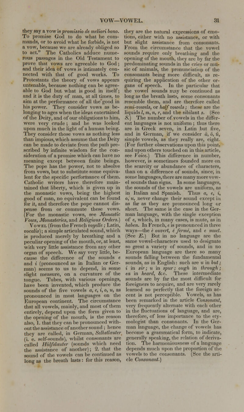 vow—VOWEL. 91 they say a vow is promissio de meliori bono. To promise God to do what he com- mands, or to avoid what he forbids, is uot a vow, because we are already obliged so to act. The Catholics adduce nume- rous passages in the Old Testament to prove that vows are agreeable to God; and their idea of vows is intimately con- nected with that of good works. To Protestants the theoiy of vows appeai-s untenable, because nothing can be agree- able to God but what is good in itself; and it is the duty of man, at all times, to aim at the performance of all the good in his power. They consider vows as be- longing to ages when the ideas entertained of the Deity, and of our obligations to him, were very crude ; and he was looked upon much in the light of a human being. They consider those vows as nothing less than impious, which assume that the Deity can be made to deviate from the path pre- scribed by infinite wisdom for the con- sideration of a promise which can have no meaning except between finite beings. The pope has the power, not to absolve from vows, but to substitute some equiva- lent for the specific performance of them. Catholic wiiters have therefore main- tained that liberty, which is given up in the monastic vows, being the highest good of man, no equivalent can be found for it, and therefore the pope cannot dis- pense from or commute these vows. (For the monastic vows, see Monastic Vows, Monasteries, and Religious Orders.) Vowel (from the French voyelle ; Latin, vocalis); a simple articulated sound, which is produced merely by breathing and a peculiar opening of the mouth, or, at least, with very little assistance from any other organ of speech. We say very little, be- cause the difference of the sounds e and i (pronounced as in Italian or Ger- man) seems to us to depend, in some slight measure, on a curvature of the tongue. Tubes, with various openings, have been invented, which produce the sounds of the five vowels a, e, t, o, w, as pronounced in most languages on the European continent. The circumstance that all vowels, mainly, and most of them entirely, depend upon the form given to the opening of the mouth, is the reason also, L that they can be pronounced with- out the assistance of another sound ; hence they are called, in German, Selhstlavter, (i. e. self-sounds), whilst consonants are called Hidfslauter (sounds which need the assistance of another); 2. that the sound of the vowels can be continued as long as the breath lasts: for this reason, they are the natural expressions of emo- tions, either with no assistance, or with but slight assistance from consonants. From the circumstance that the vowel sounds require only breathing and the opening of the mouth, they are by far the predominating sounds in the cries or mu- sic of animals, the pronunciation of the consonants being more difiicult, as re- quiring the application of the other or- gans of speech. In the particular that the vowel sounds may be continued as long as the breath lasts, some consonants resemble them, and are therefore called semi-vowels, or half vowels; these are the liquids I, m, n, r, and the sibilant s. (See S.) The number of vowels in the differ- ent languages is not unifomi; thus there are in Greek seven, in Latin but five, and in German, if we consider a, 6, ii, simple vowels, as they really are, eight. (For further obsen-ations upon this point, and upon others touched on in this article, see Voice.) This difference in number, however, is sometimes founded more on the scarcity or abundance of characters, than on a difference of sounds, since, in some languages, there are many more vow- el sounds than signs. In some languages, the sounds of the vowels are uniform, as in Italian and Spanish. Thus a, e, t, 0, u, never change their sound except i;i as far as they are pronounced long or short. The same is the case in the Ger- man language, with the single exception of e, which, in many cases, is mute, as in haben. In French, e is pronounced in three ways—the e ouvert, i fermi, and e muet. (See E.) But in no language are the same vowel-characters used to designate so great a variety of sounds, and in no European language are there so many sounds falling between the fundamental sounds, as in English: such are u in but; i in sir; u in spur; ottgh in through; ea in heard, &c. These intermediate sounds are by far the most difficult for foreigners to acquire, and are very rarely learned so perfectly that the foreign ac- cent is not perceptible. Vowels, as has been remarked in the article Consonant, very frequently alternate with each other in the fluctuations of language, and are, therefore, of less importance to the ety- mologist than consonants. In the Ger- man language, the change of vowels has become a grammatical form, to indicate, generally speaking, the relation of deriva- tion. The harmonioiisness of a language dej)ends much upon the proportion of the vowels to the consonants. (See the arti- cle Consonant.)