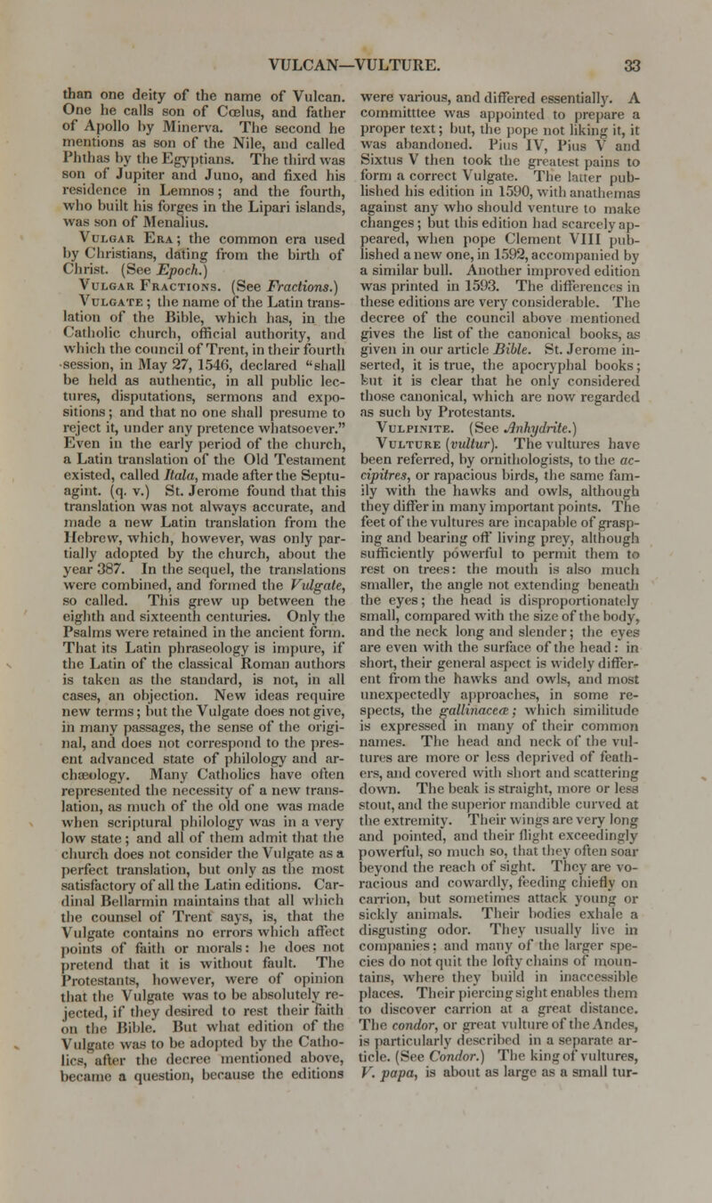 than one deity of the name of Vulcan. One he calls son of Ccelus, and father of Apollo by Minerva. The second he mentions as son of the Nile, and called Phthas by the Egyptians. The third was son of Jupiter and Juno, and fixed his residence in Lemnos; and the fourth, who built his forges in the Lipari islands, was son of Menalius. Vulgar Era; the common era used by Christians, dating from the birth of Christ. (See Epoch.) Vulgar Fractions. (See Fractions.) Vulgate ; the name of the Latin trans- lation of the Bible, which has, in the Catholic church, official authority, and which the council of Trent, in their fourth •session, in May 27, 1546, declared shall be held as authentic, in all public lec- tures, disputations, sermons and expo- sitions ; and that no one shall presume to reject it, under any pretence whatsoever. Even in the early period of the church, a Latin translation of the Old Testament existed, called Itala, made after the Septu- agint. (q. v.) St. Jerome found that this translation was not always accurate, and made a new Latin translation from the Hebrew, which, however, was only par- tially adopted by the church, about the year 387. In the sequel, the translations were combined, and formed the Vulgate, so called. This grew up between the eighth and sixteenth centuries. Only the Psalms were retained in the ancient fonn. That its Latin phraseology is impure, if the Latin of the classical Roman authors is taken as the standard, is not, in all cases, an objection. New ideas require new terms; but the Vulgate does not give, in many passages, the sense of the origi- nal, and does not correspond to the pres- ent advanced state of philology and ar- chaeology. Many Catholics have often represented the necessity of a new trans- lation, as much of the old one was made when scriptural philology was in a very low state; and all of them admit that the church does not consider the Vulgate .as a perfect translation, but only as the most satisfactory of all the Latin editions. Car- dinal Bellarmin maintains that all which the counsel of Trent says, is, that the Vulgate contains no errors which affect points of faith or morals: he does not pretend that it is without fault. The Protestants, however, were of opinion that the Vulgate was to be absolutely re- jected, if they desired to rest their faith on the Bible. But what edition of the Vulgate was to be adopted by the Catho- lics, after the decree mentioned above, became a question, because the editions were various, and differed essentially. A committtee was appointed to prepare a proper text; but, the pope not liking it, it was abandoned. Pius IV, Pius V and Sixtus V then took the greatest pains to form a correct Vulgate. The latter pub- lished his edition in 1590, with anathemas against any who should venture to make changes; but this edition had scarcely ap- peared, when pope Clement VIII pub- lished a new one, in 1.592, accompanied by a similar bull. Another improved edition was printed in 1593. The differences in these editions are very considerable. The decree of the council above mentioned gives the list of the canonical books, as given in our article Bible. St. Jerome in- serted, it is true, the apocnphal books; kut it is clear that he only considered those canonical, which are now regarded as such by Protestants. VuLPiNiTE. (See Anhydrite.) Vulture {vultur). The vultures have been referred, by ornithologists, to the ac- cipitres, or rapacious birds, the same fam- ily with the hawks and owls, although they differ in many important points. The feet of the vultures are incapable of grasp- ing and bearing off living prey, although sufficiently powerful to permit them to rest on trees: the mouth is also much smaller, the angle not extending beneath the eyes; the head is disproportionately small, compared with the size of the body, and the neck long and slender; the eyes are even with the surface of the head: in short, their general aspect is widely differ- ent from the hawks and owls, and most unexpectedly approaches, in some re- spects, the gallinaccfz; which similitude is expressed in many of their common names. The head and neck of the vul- tures are more or less deprived of feath- ers, and covered with sliort and scattering down. The beak is straight, more or less stout, and the superior mandible curved at the extremity. Their wings are very long and [)ointed, and their flight exceedingly powerful, so much so, that they often soar beyond the reach of sight. They are vo- racious and cowardly, feeding chiefly on cairion, but sometimes attack young or sickly animals. Their bodies exhale a disgusting odor. They usually live in comj)anies: and many of the larger spe- cies do not quit the lofty chains of moun- tains, where they build in inaccessible places. Their piercing sight enables them to discover carrion at a great distance. The condor, or great vultureof the Andes, is particularly described in a separate ar- ticle. (See Condor.) The king of vultures, V. papa, is about as large as a small tur-