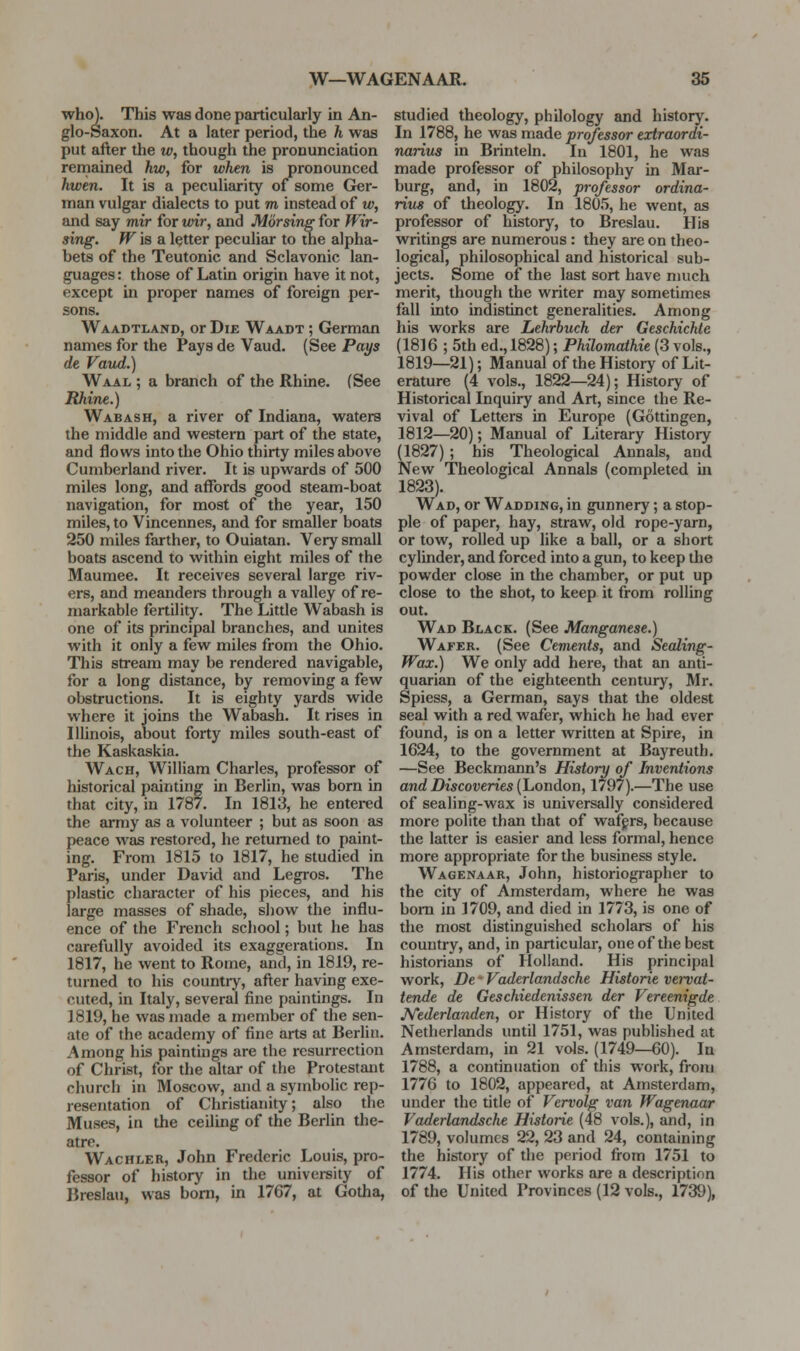 who). This was done particularly in An- glo-Saxon. At a later period, the h was put after the w, though the pronunciation remained hw, for when is pronounced hwen. It is a peculiarity of some Ger- man vulgar dialects to put m instead of w, and say mir for wir, and Morsing for Jf'ir- sing. Wis a letter peculiar to the alpha- bets of the Teutonic and Sclavonic lan- guages: those of Latin origin have it not, except in proper names of foreign per- sons. Waadtland, or Die Waadt ; German names for the Pays de Vaud. (See Pays de Vaud.) Waal ; a branch of the Rhine. (See Rhine.) Wabash, a river of Indiana, waters the middle and western part of the state, and flows into the Ohio thirty miles above Cumberland river. It is upwards of 500 miles long, and affords good steam-boat navigation, for most of the year, 150 miles, to Vincennes, and for smaller boats 250 miles farther, to Ouiatan. Very small boats ascend to within eight miles of the Maumee. It receives several large riv- ers, and meanders through a valley of re- markable fertility. The Little Wabash is one of its principal branches, and unites with it only a few miles from the Ohio. This stream may be rendered navigable, for a long distance, by removing a few obstructions. It is eighty yards wide where it joins the Wabash. It rises in Illinois, about forty miles south-east of the Kaskaskia. Wach, William Charles, professor of historical painting in Berlin, was born in that city, in 1787. In 1813, he entered the army as a volunteer ; but as soon as peace was restored, he returned to paint- ing. From 1815 to 1817, he studied in Paris, under David and Legros. The plastic character of his pieces, and his large masses of shade, sliow the influ- ence of the French school; but he has carefully avoided its exaggerations. In 1817, he went to Rome, and, in 1819, re- turned to his country, after having exe- cuted, in Italy, several fine paintings. In 1819, he was made a member of the sen- ate of the academy of fine arts at Berlin. Among his paintings are the resurrection of Christ, for the altar of the Protestant church in Moscow, and a symbolic rep- resentation of Christianity; also the Muses, in the ceiling of the Berlin the- atre. Wachler, John Frederic Louis, pro- fessor of history in the university of Breslau, was bom, in 1767, at Gotha, studied theology, philology and history. In 1788, he was made professor extraordi- narius in Brinteln. In 1801, he wsis made professor of philosophy in Mar- burg, and, in 1802, professor ordina- rius of theology. In 1805, he went, as professor of history, to Breslau. His writings are numerous : they are on theo- logical, philosophical and historical sub- jects. Some of the last sort have much merit, though the writer may sometimes fall into indistinct generalities. Among his works are Lehrbuch der Geschichle (1816 ; 5th ed., 1828); Philomaihie (3 vols., 1819—21); Manual of the History of Lit- erature (4 vols., 1822—24); History of Historical Inquiry and Art, since the Re- vival of Letters in Europe (Gottingen, 1812—20); Manual of Literary History (1827) ; his Theological Annals, and New Theological Annals (completed in 1823). Wad, or Wadding, in gunnery; a stop- ple of paper, hay, straw, old rope-yarn, or tow, rolled up like a ball, or a short cylinder, and forced into a gun, to keep the powder close in tlie chamber, or put up close to the shot, to keep it from rolling out. Wad Black. (See Manganese.) Wafer. (See Cements, and Secding- Wax.) We only add here, that an anti- quarian of the eighteenth century, Mr. Spiess, a German, says that the oldest seal with a red wafer, which he had ever found, is on a letter written at Spire, in 1624, to the government at Bayreuth. —See Beckmann's History of Inventions and Discoveries {houdon, 1797).—The use of sealing-wax is universally considered more polite than that of wafprs, because the latter is easier and less formal, hence more appropriate for the business style. Wagenaar, John, historiographer to the city of Amsterdam, where he was bom in 1709, and died in 1773, is one of the most distinguished scholars of his country, and, in particular, one of the best historians of Holland. His principal work, De' Vaderlandsche Historic vei-vat- tende de Geschiedenissen der Vereenigde Kederlanden, or History of the United Netherlands until 1751, was published at Amsterdam, in 21 vols. (1749—60). In 1788, a continuation of this work, from 1776 to 1802, appeared, at Amsterdam, under the title of Vervolg van Wagenaar Vaderlandsche Historic (48 vols.), and, in 1789, volumes 22, 23 and 24, containing the history of the period from 1751 to 1774. His other works are a description of the United Provinces (12 vols., 1739),