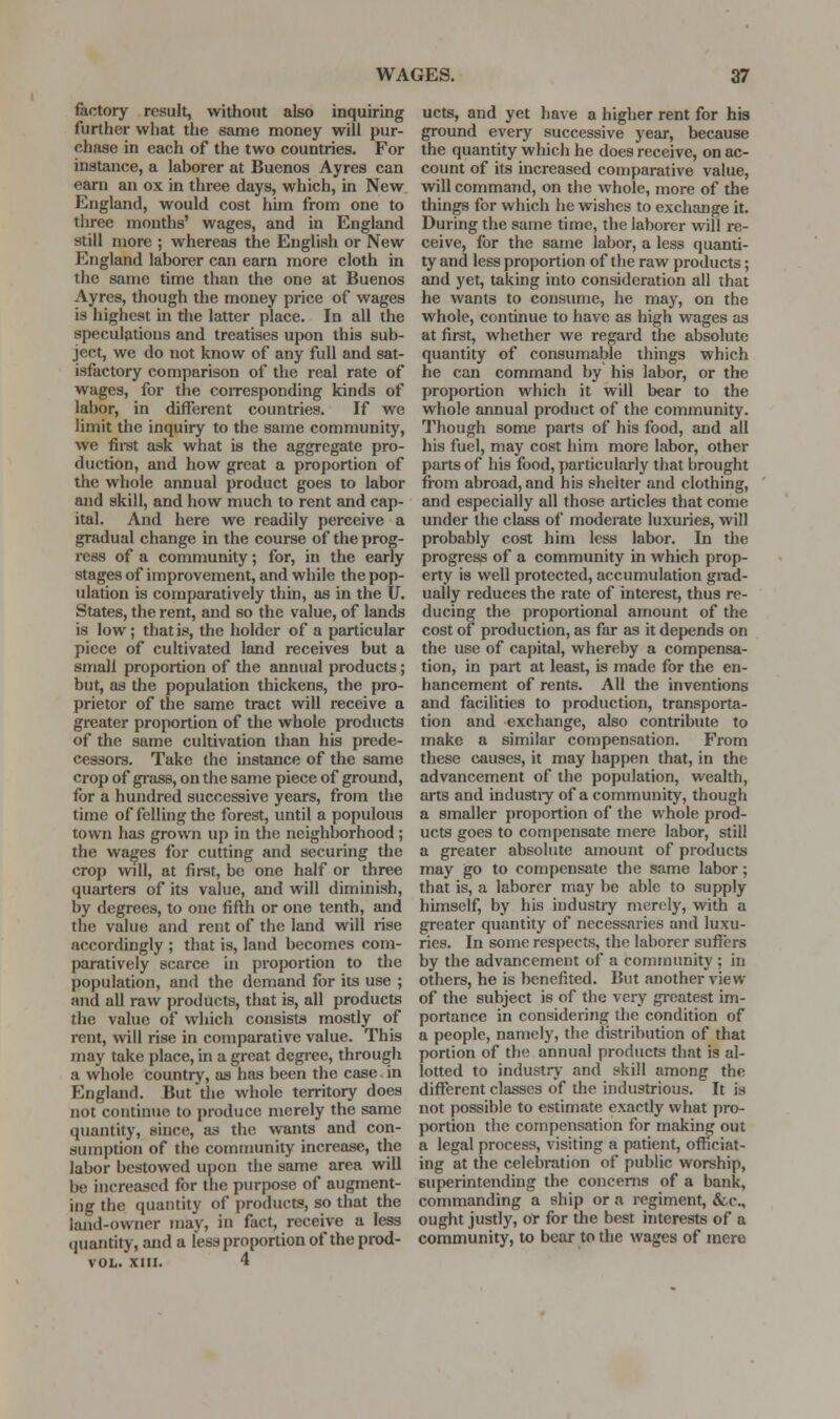 factory result, without also inquiring further what the same money will pur- chase in each of the two countries. For instance, a laborer at Buenos Ayres can earn an ox in three days, which, in New England, would cost hiin from one to three months' wages, and in England still more ; whereas the English or New England laborer can earn more cloth in the same time than the one at Buenos Ayres, though the money price of wages is highest in the latter place. In all the speculations and treatises upon this sub- ject, we do not know of any full and sat- isfactory comparison of the real rate of wages, for the coiresponding kinds of labor, in different countries. If we limit the inquiry to the same community, we first ask what is the aggregate pro- duction, and how great a proportion of the whole annual product goes to labor and skill, and how much to rent and cap- ital. And here we readily perceive a gradual change in the course of the prog- ress of a community; for, in the early stages of improvement, and while the pop- ulation is comparatively thin, as in the U. States, the rent, and so the value, of lands is low; that is, the holder of a particular piece of cultivated land receives but a small proportion of the annual products; but, as the population thickens, the pro- prietor of the same tract will receive a greater proportion of the whole products of the same cultivation than his prede- cessors. Take the instance of the same crop of grass, on the same piece of ground, for a hundred successive years, from the time of felling the forest, until a populous town has grown up in the neighborhood ; the wages for cutting and securing the crop will, at first, be one half or three quarters of its value, and will diminish, by degrees, to one fifth or one tenth, and the value and rent of the land will rise accordingly ; that is, land becomes com- paratively scarce in proportion to the population, and the demand for its use ; and all raw products, that is, all products the value of which consists mostly of rent, will rise in comparative value. This may take place, in a great degree, through a whole country, as has been the case in England. But the whole territory does not continue to produce merely the same quantity, since, as the wants and con- sumption of the community increase, the labor bestowed upon the same area will be increased for the purpose of augment- ing the quantity of products, so that the land-owner may, in fact, receive a less ipiantity, and a less proportion of the prod- VOL. XIII. 4 ucts, and yet have a higher rent for his ground every successive year, because the quantity which he does receive, on ac- count of its mcreased comparative value, will command, on the whole, more of the things for which he wishes to exchange it. During the same time, the laborer will re- ceive, for the same labor, a less quanti- ty and less proportion of the raw products; and yet, taking into consideration all that he wants to consume, he may, on the whole, continue to have as high wages as at first, whether we regard the absolute quantity of consumable things which he can command by his labor, or the proportion which it will bear to the whole annual product of the community. Though some parts of his food, and all his fuel, may cost him more labor, other parts of his food, particularly that brought fi-om abroad, and his shelter and clothing, and especially all those articles that come under the class of moderate luxuries, will probably cost him less labor. In the progress of a community in which prop- erty is well protected, accumulation grad- ually reduces the rate of interest, thus re- ducing the proportional amount of the cost of production, as far as it depends on the use of capital, whereby a compensa- tion, in part at least, is made for the en- hancement of rents. All the inventions and facilities to production, transporta- tion and exchange, also contribute to make a similar compensation. From these causes, it may happen that, in the advancement of the population, wealth, arts and industiy of a community, though a smaller proportion of the whole prod- ucts goes to compensate mere labor, stil! a greater absolute amount of products may go to compensate the same labor; that is, a laborer may be able to supply himself, by his industry merely, with a greater quantity of necessaries and luxu- ries. In some respects, the laborer suffers by the advancement of a community ; in others, he is benefited. But another view of the subject is of the very greatest im- portance in considering the condition of a people, namely, the distribution of that portion of the annu.il products that is al- lotted to industry- and skill among the different classes of the industrious. It is not possible to estimate exactly what pro- portion the compensation for making out a legal process, visiting a patient, officiat- ing at the celebration of public worship, superintending the concerns of a bank, commanding a ship or a regiment, &c., ought justly, of for the best interests of a community, to bear to tlie wages of mere