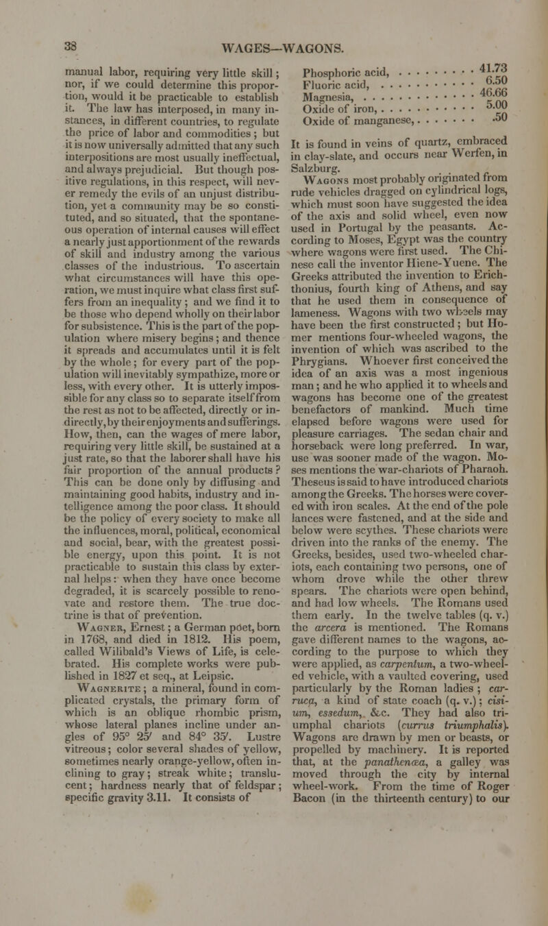 manual labor, requiring very little skill; Phosphoric acid, ^r^t^ nor, if we could determine this propor- Fluoric acid ^-^ tion, would it be practicable to establish Magnesia, ^ nn it. The law has interposed, in many in- Oxide of iron, ^'^ stances, in different countries, to regulate Oxide of manganese, 50 the price of labor and commodities ; but , it is now universally admitted that any such It is found in veins of quartz, embraced interpositions are most usually ineffectual, in clay-slate, and occurs near Werten, m and always prejudicial. But though pos- Salzburg. , . itive regulations, in this respect, will nev- Wagons most probably originated trom er remedy the evils of an unjust distribu- rude vehicles dragged on cylindrical logs, tion, yet a community may be so consti- which must soon have suggested the idea tuted, and so situated, that the spontane- of the axis and solid wheel, even now ous operation of internal causes will effect used in Portugal by the peasants. Ac- a nearly just apportionment of the rewards cording to Moses, Egypt was the countiy of skill and industry among the various where wagons were firet used. The Chi- classes of the industrious. To ascertain nese call the inventor Hiene-Yuene. The what circumstances will have this ope- Greeks attributed the invention to Erich- ration, we must inquire what class first suf- thonius, fourth king of Athens, and say fers from an inequality ; and we find it to that he used them in consequence of be those who depend wholly on their labor lameness. Wagons with two wfcoels may for subsistence. Tliis is the part of the pop- have been the first constructed ; but Ho- ulation where misery begins ; and thence mer mentions four-wheeled \yagons, the it spreads and accumulates until it is felt invention of which was ascribed to the by the whole ; for every part of the pop- Phrygians. Whoever first conceived the ulation will inevitably sympathize, more or idea of an axis was a most ingenious less, with every other. It is utterly impos- man; and he who applied it to wheels and sible for any class so to separate itself from wagons has become one of the greatest the rest as not to be affected, directly or in- benefactors of mankind. Much time directly,bytheirenjoyments and sufferings, elapsed before wagons were used for IIow, then, can the wages of mere labor, pleasure carriages. The sedan chair and requiring very little skill, be sustained at a horseback were long preferred. In war, just rate, so that the laborer shall have his use was sooner made of the wagon. Mo- fair proportion of the annual products? ses mentions the war-chariots of Pharaoh. This can be done only by diffusing and Theseus is said to have introduced chariots maintaining good habits, industry and in- among the Greeks. The horses were cover- telligence among the poor class. It should ed with iron scales. At the end of the pole be the policy of every society to make all lances were fastened, and at the side and the influences, moral, political, economical below were scythes. These chariots were and social, bear, with the greatest possi- driven into the ranks of the enemy. The ble energy, upon this point. It is not Greeks, besides, used two-wheeled char- practicable to sustain this class by exter- iots, each containing two persons, one of nal helps: when they have once become whom drove while the other threw degraded, it is scarcely possible to reno- spears. The chariots were open behind, vate and restore them. The true doc- and had low wheels. The Romans used trine is that of pre^^ention. them early. In the twelve tables (q. v.) Wagner, Ernest; a German pOet, bom the arcera is mentioned. The Romans in 1768, and died in 1812. His poem, gave different names to the wagons, ao- called Wilibald's Views of Life, is cele- cording to the purpose to which they brated. His complete works were pub- were applied, as carpentum, a two-wheel- lished in 1827 et seq., at Leipsic. ed vehicle, with a vaulted covering, used Wagnerite ; a mineral, found in com- particularly by the Roman ladies ; car- plicated crystals, the primary form of ruccu, a kind of state coach (q. v.); cisi- which is an oblique rhombic prism, um, esaedum, &c. They had also tri- whose lateral planes incline under an- umphal chariots (currus triumphalis). gles of 95° 2o' and 84° 35'. Lustre Wagons are drawn by men or beasts, or vitreous; color several shades of yellow, propelled by machinery. It is reported sometimes nearly orange-yellow, often in- that, at the panathen(Ea, a galley was dining to gray; streak white; translu- moved through the city by internal cent; hardness nearly that of feldspar; wheel-work. From the time of Roger specific gravity 3.11. It consists of Bacon (in the thirteenth century) to our
