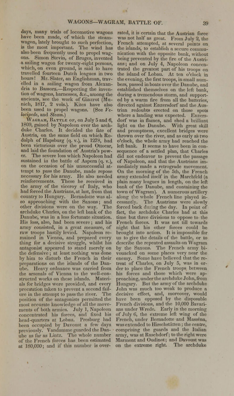 WAGONS—WAGRAM, BATTLE OF. days, many trials of locomotive wagons have been made, of which the steam- wagon, lately brought to such perfection, is the most important. The wind has also been frequently used to propel wag- ons. Simon Steviu, of Bruges, invented a sailing wagon for twenty-eight persons, which, on even ground, is said to have travelled fourteen Dutch leagues in two houi-s! Mr. Slater, an Englishman, trav- elled in a sailing wagon from Alexan- dria to Bassora.—Respecting the inven- tion of wagons, harnesses, &c., among the ancients, see the work of Ginzrot (Mu- nich, 1817, 2 vols.). Kites have also been used to propel wagons. (See Ve- locipede, and Steam.) Wagram, Battle of, on July 5 and 6, 1809, gained by Napoleon over the arch- duke Charles. It decided the fate of Austria, on the same field on which Ro- dolph of Hapsburg (q. v.), in 1278, had been victorious over the proud Ottocar, and laid the foundation of Austria's pow- er. The severe loss which Napoleon had sustained in the battle of Aspern (q. v.), on the occasion of his unsuccessful at- tempt to pass the Danube, made repose necessary for his army. He also needed reinforcements. These he received in the army of the viceroy of Italy, who had forced the Austrians, at last, from that country to Hungary. Bernadotte was al- so approaching with the Saxons; and other divisions were on the way. The archduke Charles, on the left bank of the Danube, was in a less fortunate situation. His loss, also, had been severe; and his anny consisted, in a great measure, of raw troops hastily levied. Napoleon re- mained in Vienna, and prepared every thing for a decisive struggle, whilst his antagonist appeared to stand merely on the defensive ; at least nothing was done by him to disturb the French in their preparations on the islands of the Dan- ube. Heavy ordnance was carried from the arsenals of Vienna to the well-con- structed works on these islands. Materi- als for bridges were provided, and eveiy precatition taken to prevent a second fail- ure in the attempt to pass the river. The position of the antagonists permitted the most accurate knowledge of all the move- ments of both armies. July 1, Napoleon concentrated his forces, and fixed his head-quarters at Lobau. Presburg had been occupied by Davoust a few days previously. Vandamme guarded the Dan- ube as far as Lintz. The whole number of the French forces has been estimated at 180,000; and if this number is over- rated, it is certain that the Austrian force was not half as great. From July 2, the French attempted, at several points on the islands, to establish a secure conjmu- nication with the oi)posite bank, without being prevented by the fire of the Austri- ans; and on July 4, Napoleon concen- trated the greatest part of his troops on the island of Lobau. At ten o'clock in the evening, the first troops, in small num- bers, passed in boats over the Danube, and established themselves on the left bank, during a tremendous storm, and support- ed by a warm fire from all the batteries, directed against Enzersdorf and the Aus- trian redoubts erected on those spots where a landing was expected. Enzers- dorf was in flames, and shed a brilliant light on the Danube. With great skill and promptness, excellent bridges were thrown over the river, and as early as two o'clock, the whole army had reached the left bank. It seems to have been in con- sequence of a settled plan, that Charles did not endeavor to prevent the passage of Napoleon, and that the Austrians im- mediately made a retrograde movement On the morning of the 5th, the French army extended itself in the Marchfeld (a l)lain many leagues in length, on the lefl bank of the Danube, and containing the town of Wagram). A numerous artillery along the whole French line played in- cessantly. The Austrians were slowly forced back during the day. In point of fact, the archduke Charles had at this time but three divisions to oppose to the French forces. It was not till towards night that his other forces could be brought into action. It is impossible for us to give the details of the battle, or to describe the repeated assaults on Wagram by the Saxons. The French army bi- vouacked on some places very near the enemy. Some have believed that the re- treat of Charles, on July 5, was in or- der to place the French troops between his forces and those which were ap- proaching, under the archduke John, from Hungary. But the army of the archduke John was much too weak to produce a decisive effect, and, moreover, would have been opposed by the disposable French divisions, and the 10,000 Bavari- ans under Wrede. Early in the morning of July 6, the extreme left wing of the French, under Bernadotte and Mass6na, was extended to Ilirschstdtten : the centre, comprising the guards and the Italian army, was at Raschdorf; to the right were Marmont and Oudinot; and Davoust was on the extreme right. The archduke