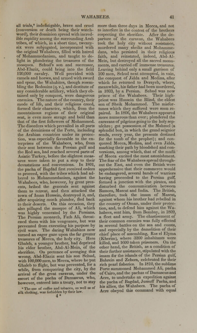 all trials,* indefatigable, brave and cruel (conversion or death being their watch- word), their dominion spread with incred- ible rapidity among the surrounding Arab tribes, of which, in a short time, twenty- six were subjugated, incorporated with the original Wahabees, filled with hatred of Mohammedanism, and taught to de- light in plundering the treasures of the mosques. Sehud's son and successor, Abd-Elaziz, could bring into the field 120,000 cavalry. Well provided with camels and horses, and armed with sword and spear, the Wahabites, though resem- bling the Bedouins (q. v.), and destitute of any considerable artillery, which they ob- tained only by conquest, were dangerous enemies. The nature of the country, their mode of life, and their religious creed, formed their character, which, from the mountainous regions of their original seat, is even more savage and bold than that of the first followers of Mohammed. The disorders which prevailed in all parts of the dominions of the Porte, including tlie Arabian countries under its protec- tion, was especially favorable to the en- terprises of the Wahabees, who, from their scat between the Persian gulf and the Red sea, had reached several parts of Asiatic Turkey, before the slightest meas- ures were taken to put a stop to their devastations and conversions. In 1801, the pacha of Bagdad first received orders to proceed, with the tribes which had ad- hered to Mohammedanism, against the Wahabees, who, however, by great pres- ents, bribed the generals sent against them to retreat, and then attacked the town of Iman Hussein, destroyed it, and, after acquiring much plunder, fled back to their deserts. On this occasion, they also pillaged the mosque of Ali, which was highly venerated by the Persians. The Persian monarch, Fath Ali, threat- ened them with his vengeance, but was prevented from executing his purpose by civil wars. The daring Wahabites now turned an eager gjize upon the far greater treasures of Mecca, the holy city. Here Ghaleb, a younger brother, had deprived his elder brother, Abd-Al-Mein, of the sherifate. On pretence of avenging this wrong, Abd-Elaziz sent his son Sehud, with 100,000 men, to Mecca, where he put Ghaleb to flight, but was prevented, for a while, from contjuering the city, by the arrival of the great caravan, under the escort of the pacha of Damascus, who, however, entered into a treaty, not to stay * The use of coffee and tobacco, as well as of lilk clolhiufi:, was forbidden by their law. 4* more than three days in Mecca, and not to interfere in the contest of the brothers respecting the sherifate. After the de- parture of the caravan, the Wahabees took the holy city widiout resistance, murdered many sheiks and Mohamme- dans, who persisted in their religious faith, and reinstated, indeed, Abd-Al-. Mein, but destroyed all the sacred monu- ments, and carried oflT immense treasures. Leaving behind only a small garrison of 100 men, Sehud next attempted, in vain, the conquest of Jidda and Medina, after which he returned to Derayeh, where, meanwhile, his father had been murdered, in 1803, by a Persian. Sehud was now prince of the Wahabees, Their high- priest was Hussein the Blind, the eldest son of Sheik Mohammed. The misfor- tunes which they suflTered were soon re- paired. In 1806, the Wahabees appeared more numerous than ever; plundered the caravans of pilgrims going to the holy sep- ulchre ; got possession of the Mahmel (a splendid box, in which the grand seignior sends, every year, the presents destined for the tomb of the prophet); and con- quered Mecca, Medina, and even Jidda, marking their path by bloodshed and con- versions, among which, that of the mufti of Mecca excited the most astonishment. The fear of the Wahabees spread through- out the East, and even the British were apprehensive that their commerce would be endangered, several bands of warriors having proceeded to the Persian gulf, formed a junction with the pirates, and disturbed the communication between Bassora, Mascat and India. The British, therefore, took the imam of Mascat, against whom his brother had rebelled in the country of Oman, under their protec- tion, and, to defend him against the Wa- habees, sent him, from Bombay, in 1809, a fleet and army. The chastisement of their common enemies was fully eflfected in several battles on the sea and coasts, and especially by the demolition of their chief place of assembling, Ras el Elyma (Kherim), where 3200 inhabitants were killed, and 1600 taken prisoners. On the other bond, the British, as a condition of their further assistance, stipulated with the imam for the islands of the Persian gulf, Bahrein and Zebora, celebrated for their rich pearl fisheries. In 1810, the sublime Porte summoned Mohammed Ali, pacha of Cairo, and the pachas of Damascus and Acre, to undertake an expedition against the pacha of Bagdad, Jussuff Pacha, and his allies, the Wahabees. The pacha of Acre obeyed this command with equal