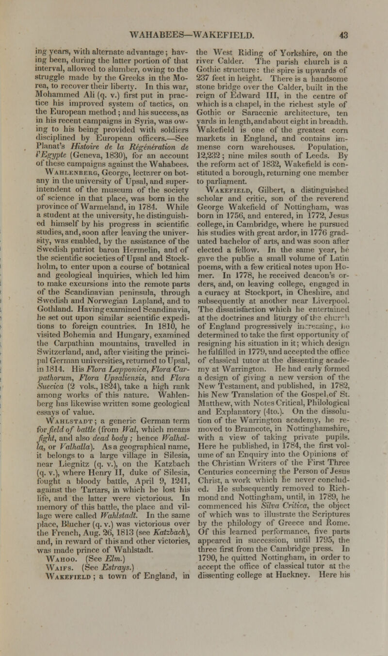 ing years, with alternate advantage; hav- ing been, during the latter portion of that interval, allovi^ed to slumber, owing to the struggle made by the Greeks in the Mo- rea, to recover theu- liberty. In this war, Mohammed Ali (q. v.) first put in prac- tice his improved system of tactics, on the European method; and his success, as in his recent campaigns in Syria, was ow- ing to his being provided with soldiers disciplined by European officers.—See Planat's Histoire de la Riginiraiion de PEgypte (Geneva, 1830), for an account of these campaigns against the Wahabees. Wahlenberg, George, lecturer on bot- any in the university of Upsal, and super- intendent of the museum of the society of science in that place, was bom in the province of Warmeiand, in 1784. While a student at the university, he distinguish- ed himself by his progress in scientific studies, and, soon after leaving the univer- sity, was enabled, by the assists^nce of the Swedish patriot baron Hermelin, and of the scientific societies of Upsal and Stock- holm, to enter upon a course of botanical and geological inquiries, which led him to make excursions into the remote parts of the Scandinavian peninsula, through Swedish and Norwegian Lapland, and to Gothland. Having examined Scandinavia, he set out upon similar scientific expedi- tions to foreign countries. In 1810, he visited Bohemia and Hungary, examined the Carpathian mountains, travelled in Switzerland, and, after visiting the princi- ])ul German universities, returned to Upsal, in 1814. His Floi-a Lapponica, Flora Car- pathorum, Flora Upsaliensis, and Flora Suecica (2 vols., 1824), take a high rank among works of this nature. Wahlen- berg has likewise written some geological essays of value. Wahlstadt ; a generic German term for field of battle {from Wal, which means fi^t, and also dead body ; hence Walkal- la, or Valhalla). Asa geographical name, it belongs to a large village in Silesia, near Liegnitz (q. v.), on the Katzbach (q. v.), where Henry II, duke of Silesia, fought a bloody battle, April 9, 1241, against the Tartars, in which he lost his life, and the latter were victorious. In memory of this battle, the place and vil- lage were called Wahlstadt. In the same ])lace, Blucher (q. v.) was victorious over the French, Aug. 26, 1813 (see Katzbach), and, in reward of this and other victories, was made prince of Wahlstadt. Wahoo. (See Elm.) Waifs. (See Estrays.) Wakefield ; a town of England, in the West Riding of Yorkshire, on the river Calder. The parish church is a Gothic structure: the spire is upwards of 237 feet in height. There is a handsome stone bridge over the Calder, buih in the reign of Edward III, in the centre of which is a chapel, in the richest style of Gothic or Saracenic architecture, ten yards in length, and about eight in breadth. Wakefield is one of the greatest com mai'kets in England, and contains im- mense corn warehouses. Population, 12,232; nine miles south of Leeds. By the reform act of 1832, Wakefield is con- stituted a borough, returning one member to parliament. Wakefield, Gilbert, a distinguished scholar and critic, son of the reverend George Wakefield of Nottingham, was born in 1756, and entered, in 1772, Jesus college, in Cambridge, where he pursued his studies with great ardor, in 1776 grad- uated bachelor of arts, and was soon after elected a fellow. In the same year, he gave the public a small volume of Latin poems, with a few critical notes upon Ho- mer. In 1778, he received deacon's or- ders, and, on leaving college, engaged in a curacy at Stockport, in Cheshire, and subsequently at another near Liverpool. The dissatisfaction which he entertained at the doctrines and liturgy of the churrh of England progressively in'reusinp, jiu determined to take the first opportunity of resigning his situation in it; which design he fulfilled in 1779, and accepted the office of classical tutor at the dissenting acade- my at Warrington. He had early formed a design of giving a new version of the New Testament, and ])ublished, in 1782, his New Translation of the Gospel,of St. Matthew, with Notes Critical, Philological and Explanatory (4to.). On the dissolu- tion of the Warrington academy, he re- moved to Bramcote, in Nottinghamshire, with a view of taking private pupils. Here he published, in 1784, the first vol- ume of an Enquiry into the Opinions of the Christian Writers of the First Three Centuries concerning the Pei-son of Jesus Christ, a work which he never conclud- ed. He subsequently removed to Rich- mond and Nottingham, until, in 1789, he commenced his Silva Critica, the object of which was to illustrate the Scriptures by the philology of Greece and Rome. Of this learned performance, five parts appeared in succession, until 1795, the three first from the Cambridge press. In 1790, he quitted Nottingham, in order to accept the office of classical tutor at the dissenting college at Hackney. Here his