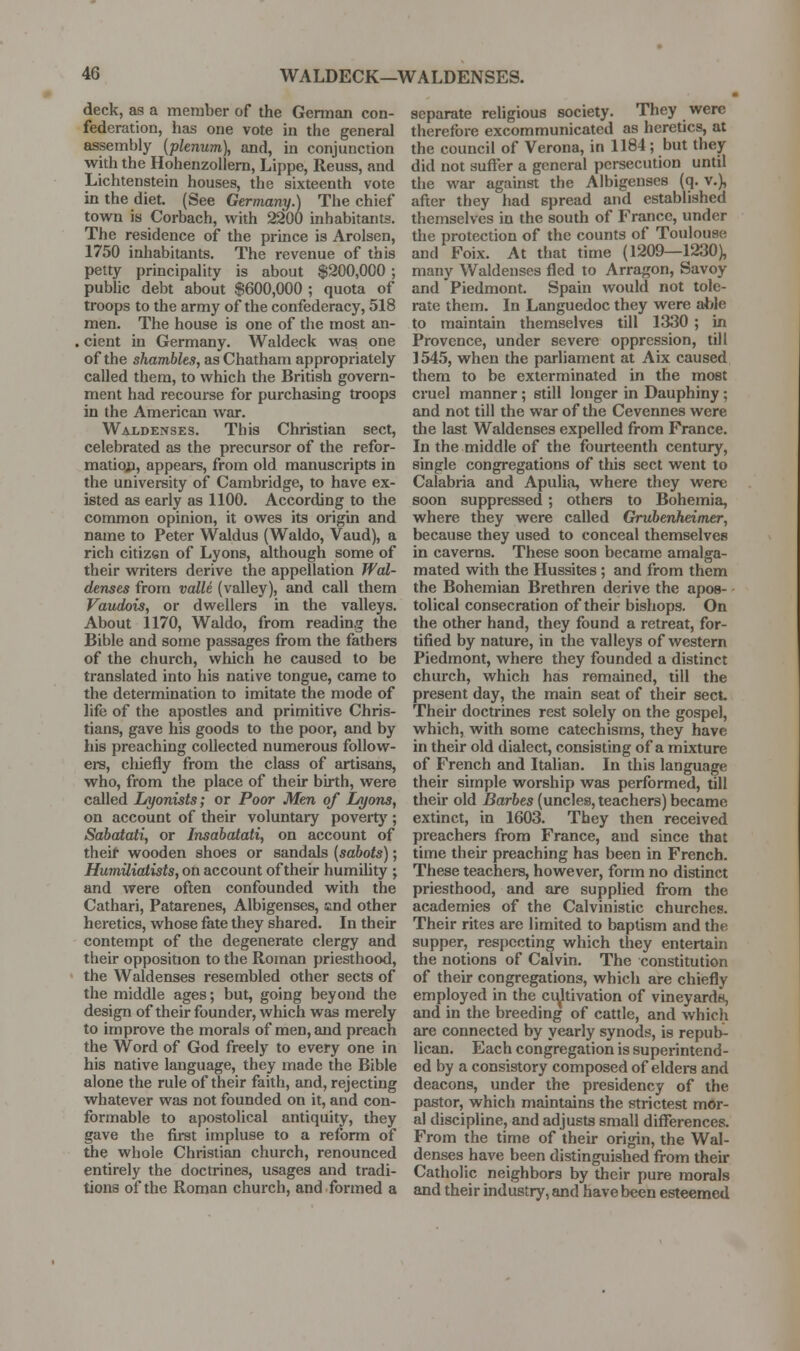 deck, as a member of the German con- federation, has one vote in the general assembly {plenum), and, in conjunction with the HohenzoUem, Lippe, Reuss, and Lichtenstein houses, the sixteenth vote in the diet. (See Germany.) The chief town is Corbach, with 2200 inhabitants. The residence of the prince is Arolsen, 1750 inliabitants. The revenue of this petty principality is about $200,000 ; public debt about $600,000 ; quota of troops to the army of the confederacy, 518 men. The house is one of the most an- . cient in Germany. Waldeck was one of the shambles, as Chatham appropriately called them, to which the British govern- ment had recourse for purchasing troops in the American war. Waldenses. This Christian sect, celebrated as the precursor of the refor- matio;!, appears, from old manuscripts in the university of Cambridge, to have ex- isted as early as 1100. According to the common opinion, it owes its origin and name to Peter Waldus (Waldo, Vaud), a rich citizen of Lyons, although some of their writers derive the appellation Wal- denses from valle (valley), and call them Vaudois, or dwellers in the valleys. About 1170, Waldo, from reading the Bible and some passages from the fathers of the church, which he caused to be translated into his native tongue, came to the determination to imitate the mode of life of the apostles and primitive Chris- tians, gave his goods to the poor, and by his preaching collected numerous follow- ei-s, cliiefly from the class of artisans, who, from the place of their birth, were called Lyonists; or Poor Men of Lyons, on account of their voluntary poveitj'; Sabatati, or Insabatati, on account of theif wooden shoes or sandals [sabots); HumUiaiists, on account of their humihty ; and were often confounded with the Cathari, Patarenes, Albigenses, and other heretics, whose fate they shared. In their contempt of the degenerate clergy and their opposition to the Roman priesthood, the Waldenses resembled other sects of the middle ages; but, going beyond the design of their founder, which was merely to improve the morals of men, and preach the Word of God freely to every one in his native language, they made the Bible alone the rule of their faith, and, rejecting whatever was not founded on it, and con- formable to apostolical antiquity, they gave the first impluse to a reform of the whole Christian church, renounced entirely the doctrines, usages and tradi- tions of the Roman church, and formed a separate religious society. They were therefore excommunicated as heretics, at the council of Verona, in 1184; but they did not suffer a general persecution until the war against the Albigenses (q. v.), after they had spread and established themselves in the south of France, under the protection of the counts of Toulouse and Foix. At that time (1209—1230), many Waldenses fled to Arragon, Savoy and Piedmont. Spain would not tole- rate them. In Languedoc they were able to maintain themselves till 1330 ; in Provence, under severe oppression, till 1545, when the parliament at Aix caused them to be exterminated in the most cruel manner; still longer in Dauphiny ; and not till the war of the Cevennes were the last Waldenses expelled from France. In the middle of the fourteenth century, single congregations of this sect went to Calabria and Apulia, where they were soon suppressed; others to Bohemia, where they were called Grubenheimer, because they used to conceal themselves in caverns. These soon became amalga- mated with the Hussites; and from them the Bohemian Brethren derive the apos- tolical consecration of their bishops. On the other hand, they found a retreat, for- tified by nature, in the valleys of western Piedmont, where they founded a distinct church, which has remained, till the present day, the main seat of their sect Then* doctrines rest solely on the gospel, which, with some catechisms, they have in their old dialect, consisting of a mixture of French and Italian. In this language their simple worship was performed, till their old Barbes (uncles, teachers) became extinct, in 1603. They then received preachers from France, and since that time their preaching has been in French. These teachers, however, form no distinct priesthood, and are supplied from the academies of the Calvinistic churches. Their rites are limited to baptism and the supper, res{)ecting which they entertain the notions of Calvin. The constitution of their congregations, which are chiefly employed in the ci^tivation of vineyards, and in the breeding of cattle, and which are connected by yearly synods, is repub- lican. Each congregation is superintend- ed by a consistory composed of elders and deacons, under the presidency of the pastor, which maintains the strictest mor- al discipline, and adjusts small diflferences. From the time of their origin, the Wal- denses have been distinguished from their Catholic neighbors by their pure morals and their industry, and have been esteemed