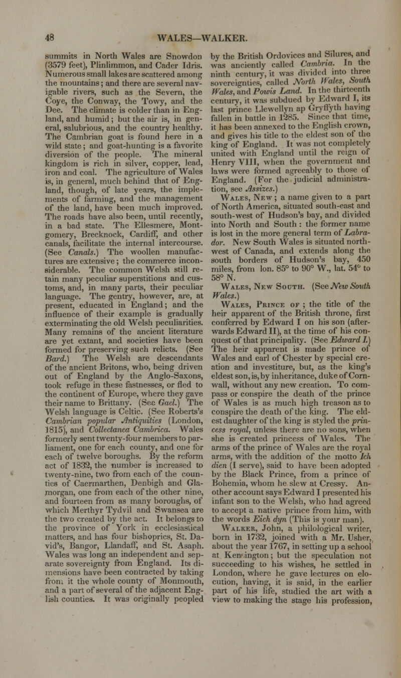 summits in North Wales are Snowdon (3579 feet), Plinlimmon, and Cader Idris. Numerous small lakes are scattered among the mountains; and there are several nav- igable rivers, such as the Severn, the Coye, the Conway, the Towy, and the Dee. The climate is colder than in Eng- land, and humid; but the air is, in gen- eral, salubrious, and the country healthy. The Cambrian goat is found here in a wild state; and goat-hunting is a favorite diversion of the people. The mineral kingdom is rich in silver, copper, lead, iron and coal. The agriculture of Wales is, in general, much behind that of Eng- land, though, of late years, the imple- ments of farming, and the management of the land, have been much improved. The roads have also been, until recently, in a bad state. The EUesmere, Mont- gomery, Brecknock, Cardiff, and other canals, facilitate the internal intercourse. (See Canals.) The woollen manufac- tures are extensive; the commerce incon- siderable. The common Welsh still re- tain many peculiar superstitions and cus- toms, and, in many parts, their peculiar language. The gentry, however, are, at present, educated in England; and the influence of their example is gradually exterminating the old Welsh peculiarities. Many remains of the ancient literature are yet extant, and societies have been formed for preserving such relicts. (See Bard.) The Welsh are descendants of the ancient Britons, who, being driven out of England by the Anglo-Saxons, took refuge in these fastnesses, or fled to the continent of Europe, where they gave their name to Brittany. (See Gael.) The Welsh language is Celtic. (See Roberts's Cambrian popular Antiquities (London, 1815), and Collectanea Cambrica. Wales formerly sent twenty-four members to par- liament, one for each county, and one for each of twelve boroughs. By the reform act of 1832, the number is increased to twenty-nine, two from each of the coun- ties of Caermarthen, Denbigh and Gla- morgan, one from each of the other nine, and fourteen from as many boroughs, of which Merthyr Tydvil and Swansea are the two created by the act. It belongs to the province of York in ecclesiastical matters, and has four bishoprics, St. Da- vid's, Bangor, Llandaff, and St. Asaph. Wales was long an independent and sep- arate sovereignty from England. Its di- mensions have been contracted by taking from it the whole county of Monmouth, and a part of several of the adjacent Eng- lish counties. It was originally peopled by the British Ordovices and Silures, and was anciently called Cambria. In the ninth century, it was divided into three sovereignties, called M>rth Wales, South Wales, and Powis Land. In the thirteenth century, it was subdued by Edward I, its last prince Llewellyn ap Gryffyth having fallen in battle in 1285. Since that time, it has been annexed to the English crown, and gives his title to the eldest son of the king of England. It was not completely united with England until the reign of Henry VIII, when the government and laws were formed agreeably to those of England. (For the judicial administra- tion, see Assizes.) Wales, New ; a name given to a part of North America, situated south-east and south-west of Hudson's bay, and divided into North and South : the former name is lost in the more general term of Labra- dor. New South Wales is situated north- west of Canada, and extends along the south bordera of Hudson's bay, 450 miles, from Ion. 85° to 90° W., lat. 54° to 58° N. Wales, New Sooth. {See J^ew South Wales.) Wales, Prince of ; the title of the heir apparent of the British throne, first conferred by Edward I on his son (after- wards Edward II), at the time of his con- quest of that principality. (See Edward I.) The heir apparent is made prince of Wales and earl of Chester by special cre- ation and investiture, but, as the king's eldest son, is, by inheritance, duke of Corn- wall, without any new creation. To com- pass or conspire the death of the prince of Wales is as much high treason as to conspire the death of the king. The eld- est daughter of the king is styled the prin- cess royal, unless there are no sons, when she is created princess of Wales. The arms of the prince of Wales are the royal arms, with the addition of the motto Ich dien (I serve), said to have been adopted by the Black Prince, from a prince of Bohemia, whom he slew at Cressy. An- other account says Edward I presented his infant son to the Welsh, who had agreed to accept a native prince from him, with the words Eich dyn (This is your man). Walker, John, a philological writer, born in 1732, joined with a Mr. Usher, about the year 1767, in setting up a school at Kensington; but the speculation not succeeding to his wishes, he settled in London, where he gave lectures on elo- cution, having, it is said, in the earlier part of his life, studied the art with a view to making the stage his profession,