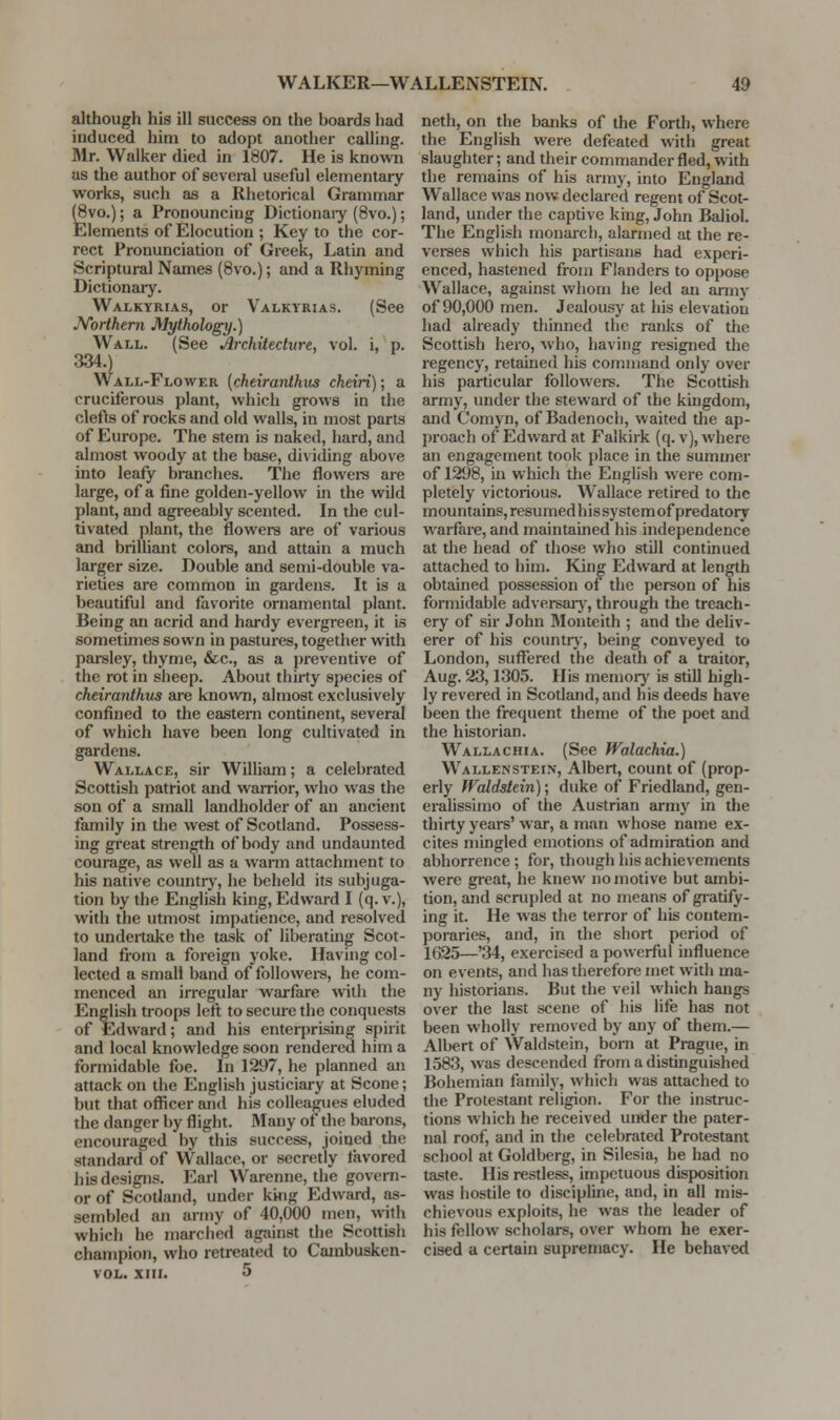 although his ill success on the boards had induced him to adopt another calling. Mr. Walker died in 1807. He is known us the author of several useful elementary works, such as a Rhetorical Grammar (8vo.); a Pronouncing Dictionaiy (8vo.); Elements of Elocution ; Key to the cor- rect Pronunciation of Greek, Latin and Scriptural Names (Bvo.); an<l a Rhyming Dictionaiy. Walkyrias, or Valkyrias. (See JVorthern Mythology.) Wall. (See Architecture, vol. i, p. 334.) Wall-Flower {cheiranthus cheiri); a cruciferous plant, which grows in the clefts of rocks and old walls, in most parts of Europe. The stem is naked, hard, and almost woody at the base, dividing above into leafy branches. The flowere are large, of a fine golden-yellow in the wild plant, and agreeably scented. In the cul- tivated plant, the flowers are of various and brilliant colors, and attain a much larger size. Double and semi-double va- rieties are common in gardens. It is a beautiful and favorite ornamental plant. Being an acrid and hardy evergreen, it is sometimes sown in pastures, together with parsley, thyme, &c., as a preventive of the rot in sheep. About thirty species of cheiranthus are known, almost exclusively confined to the eastern continent, several of which have been long cultivated in gardens. Wallace, sir William; a celebrated Scottish patriot and warrior, who was the son of a small landliolder of an ancient femriily in the west of Scotland. Possess- ing great strength of body and undaunted courage, as well as a warm attachment to his native countiy, he beheld its subjuga- tion by the English king, Edward I (q. v.), with the utmost impatience, and resolved to undertake the task of liberating Scot- land from a foreign yoke. Having col- lected a small band of followei-s, he com- menced an irregular warfare with the English troops left to secure the conquests of Edward; and his enterprising spirit and local knowledge soon rendered him a formidable foe. In 1297, he planned an attack on the English justiciary at Scone; but that officer and his colleagues eluded the danger by flight. Many of die barons, encouraged by this success, joined the standard of Wallace, or secretly favored his designs. Earl Warenne, the govern- or of Scotland, under king Edward, as- sembled an army of 40,000 men, with which he marched against the Scottish champion, who retreated to Cambusken- vol. XIII. 5 neth, on the banks of the Forth, where the English were defeated with great slaughter; and their commander fled, with the remains of his army, into England Wallace was now declared regent of Scot- land, under the captive king, John Baliol. The English monarch, alarmed at the re- verees which his partisans had experi- enced, hastened from Flanders to oppose Wallace, against whom he led an army of 90,000 men. Jealousy at his elevation had already thinned the ranks of the Scottish hero, who, having resigned the regency, retained his command only over his particular followers. The Scottish army, under the steward of the kingdom, and Comyn, of Badenocli, waited the ap- proach of Edward at Falkirk (q. v), where an engagement took place in the summer of 1298, in which the English were com- pletely victorious. Wallace retired to the mountains, resumed his system of predatory warfare, and maintained his independence at the head of those who still continued attached to him. King Edward at length obtained possession of the person of his formidable adversaiy, through the treach- ery of sir John Montcith ; and the deliv- erer of his countr), being conveyed to London, suffered the death of a traitor, Aug. 23,1305. His memory is still high- ly revered in Scotland, and his deeds have been the frequent theme of tlie poet and the historian. Wallachia. (See Walachia.) Wallenstei.v, Albert, count of (prop- erly Waldstein); duke of Friedland, gen- eralissimo of the Austrian army in the thirty years' war, a man whose name ex- cites mingled emotions of admiration and abhorrence ; for, though his achievements were great, he knew no motive but ambi- tion, and scrupled at no means of giatify- ing it. He was the terror of his contem- poraries, and, in the short period of 1625—'34, exercised a powerful influence on events, and has therefore met with ma- ny historians. But the veil which hangs over the last scene of his life has not been wholly removed by any of them.— Albert of VValdstein, bom at Prague, in 1583, was descended from a distinguished Bohemian family, which was attached to the Protestant religion. For the instruc- tions which he received under the pater- nal roof, and in the celebrated Protestant school at Goldberg, in Silesia, he had no taste. His restless, impetuous disposition was hostile to discipline, and, in all mis- chievous exploits, he was the leader of his fellow scholars, over whom he exer- cised a certain supremacy. He behaved