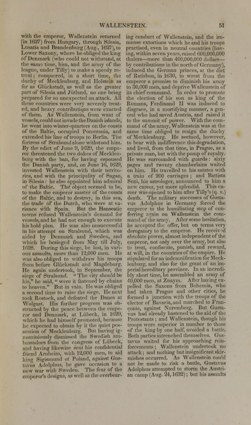 with the emperor, Wallenstein returned (in 1627) from Hungary, tlirough Silesia, Lusatia and Brandenburg (Aug., 1627), to Lower Saxony, where he obliged the king of Denmark (who could not withstand, at the same time, him, and the army of the league, under Tilly) to make a speedy re- treat; conquered, in a short time, the duchy of Mecklenburg, and Holstein as far as Gliickstadt, as well as the greater part of Silesia and Jutland, no one being prepared for so unexpected an attack. All these countries were very severely treat- ed, and heavy contributiQns were exacted of them. As Wallenstein, from want of vessels, could not invade theDauish islands, he went into winter-quarters on the coasts of the Baltic, occupied Ponierania, and extended his line of troops to Berlin. Tiie fortress of Stralsundalone withstood him. By the edict of June 9, 1629, the empe- ror threatened the two dukes of Mecklen- burg with the ban, for having espoused the Danish party, and, on June 16, 1629, invested Wallenstein with their territo- ries, and with the principality of Sagan, in Silesia: he also appointed him admiral of the Baltic. The object seemed to be, to make the emperor master of the coasts of the Baltic, and to destroy, in this sea, the trade of the Dutch, who were at va- riance with Spain. But the Hanseatic towns refused Wallenstein's demand for vessels, and he had not enough to execute his bold plan. He was also unsuccessful in his attempt on Stralsund, which was aided by Denmark and Sweden, and which he besieged from May till July, 1628. During this siege, he lost, in vari- ous assaults, more than 12,000 men. He was also obliged to withdraw his troops from before Gliickstadt and Magdeburg. He again undertook, in September, the siege of Stralsund.  The city should be his, he said,  were it fastened by chains to heaven. But in vain. He was obliged a second time to raise the siege. He next took Rostock, and defeated the Danes at Wolgast. His further progress was ob- structed by the peace between the empe- ror and Denmark, at Liibeck, in 1629, which he had himself promoted, because he expected to obtain by it the quiet pos- session of Mecklenburg. But haying ig- nominiously dismissed the Swedish ani- bassadoi-s from the congress of Liibeck, and having likewise sent his confidential friend Arnheim, with 12,000 men, to aid king Sigisnnmd ot Poland, against Gus- taviis Adolphus, he gave occasion to a new war with Sweden. The fear of the emperor's designs, as well as the overbear- ing conduct of Wallenstein, and the im- mense extoitions which he and his troops practised, even in neutral countries (hav- ing, within seven years, raised 600,000,000 thalers—more than 400,000,000 dollars— by contributions in the north of Germany), induced the German princes, at the diet of Ratisbon, in 1630, to wrest from the emperor a promise to diminish his army to 30,000 men, and deprive Wallenstein of its chief command. In order to promote the election of his son as king of the Romans, Ferdinand II was induced to disgrace, in a mortifying manner, a gen- eral who had saved Austria, and raised it to the summit of power. With the com- mand of the army, Wallenstein was at the same time obliged to resign the duchy of Mecklenburg. He seehied, however, to bear with indifference this degradation, and lived, from that time, in Prague, as a private man, but with the pomp of royalty. He was surrounded with guards : sixty pages and twenty chamberlains waited on him. He travelled to his estates with a train of 200 carriages ; and Battista Seni, his astrologer, announced to him a new career, yet more splendid. This ca- reer was opened to him after Tilly's (q. v.) death. The military successes of Gusta- vus Adolphus in Germany forced the emperor to the humiliating step of con- ferring n<^ain on Wallenstein the com- mand of the army. After some hesitation, he accepted the offer, but on terms very derogatory to the emperor. He received absolute pov/er, almost independent of the emperor, not only over the army, but also to treat, confiscate, punish, and reward, at will, in the countries of the empire. He stipulated for an indemnification for Meck- lenburg, and also for the grant of an im- perial hereditary province. In an incredi- bly short time, he assembled an army of 40,000 men, at Znaym. After having ex- pelled the Saxons from Bohemia, who had taken Prague and other cities, he formed a junction with the troops of the elector of Bavaria, and marched to Fran- conia, against Nuremberg. But Gusta- vus had already hastened to the aid of the Protestants ; and Wallenstein, though his troops were superior in number to those of the king by one half, avoided a battle. Both parties intrenched themselves. Gus- tavus waited for his approaching rein- forcements ; Wallenstein imdertook no attack; and nothing but insignificant skir- mishes occun-ed. As Wallenstein could not be made to risk a battle, Gustavus Adolphus attempted to storm the Austri- an camp (Aug. 24,1632); but his assaults