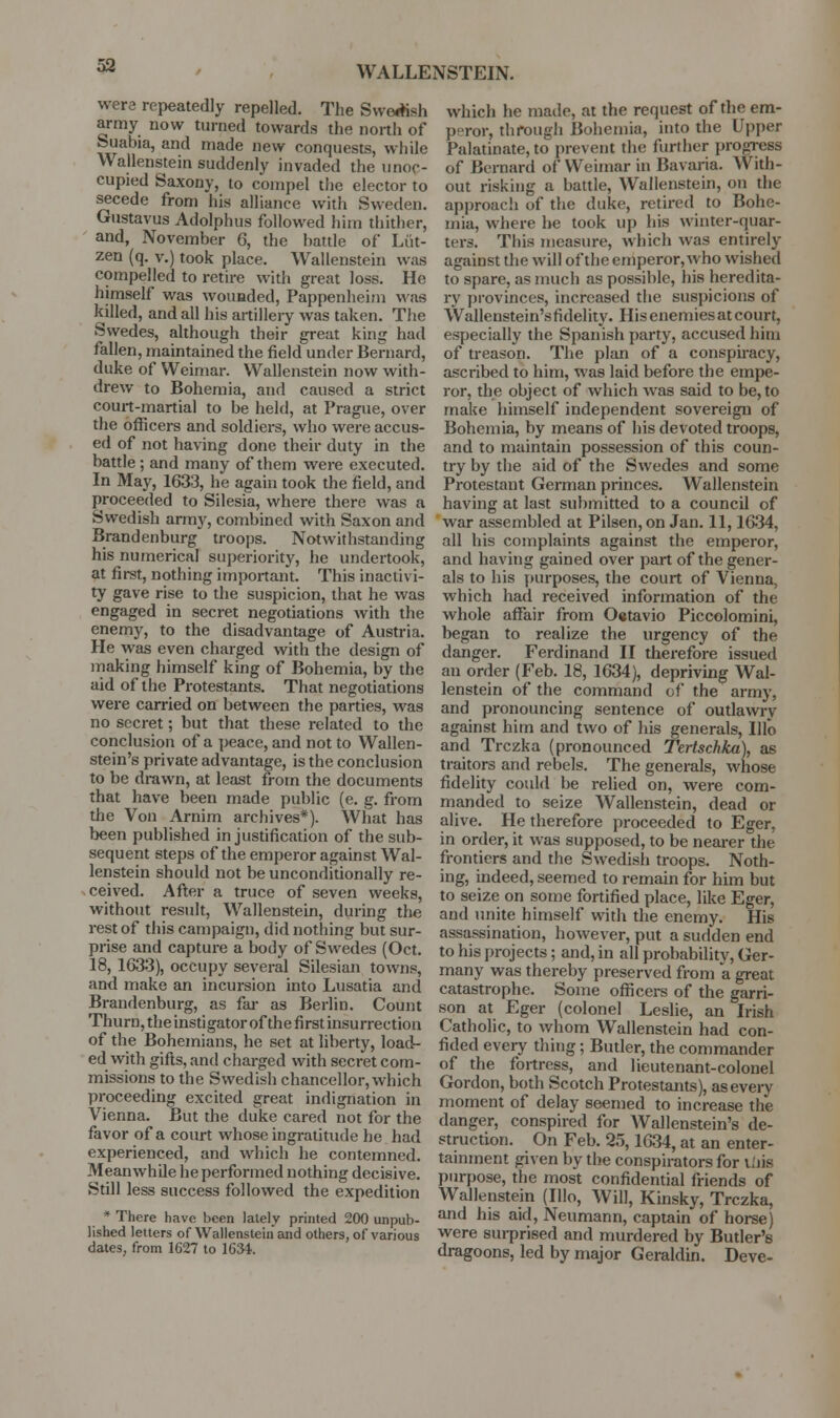 53 were repeatedly repelled. The Svve*sh army now turned towards the north of Suabia, and made new conquests, while Wallenstein suddenly invaded the unoc- cupied Saxony, to comi)el the elector to secede from his alliance with Sweden. Gustavus Adolphus followed him thither, and, November 6, the battle of Liit- zen (q. v.) took place. Wallenstein was compelled to retire with great loss. He himself was wouaded, Pappenheim was killed, and all his artillery was taken. The Swedes, although their great king had fallen, maintained the field under Bernard, duke of Weimar. Wallenstein now with- drew to Bohemia, and caused a strict court-martial to be held, at Prague, over the officers and soldiers, who were accus- ed of not having done their duty in the battle; and many of them were executed. In May, 1633, he again took the field, and proceeded to Silesia, where there was a Swedish army, combined with Saxon and Brandenburg troops. Notwithstanding his numerical superiority, he undertook, at first, nothing important. This inactivi- ty gave rise to the suspicion, that he was engaged in secret negotiations with the enemy, to the disadvantage of Austria. He was even charged with the design of inaking himself king of Bohemia, by the aid of the Protestants. That negotiations were carried on between the parties, was no secret; but that these related to the conclusion of a peace, and not to Wallen- stein's private advantage, is the conclusion to be drawn, at least from the documents that have been made public (e. g. from the Von Arnim archives*). What has been published in justification of the sub- sequent steps of the emperor against Wal- lenstein should not be unconditionally re- ceived. After a truce of seven weeks, without result, Wallenstein, during the rest of this campaign, did nothing but sur- prise and capture a body of Swedes (Oct. 18, 1633), occupy several Silesian towns, and make an incursion into Lusatia and Brandenburg, as fai- as Berlin. Count Thurn, the instigator ofthe first insurrection of the Bohemians, he set at liberty, load- ed with gifts, and charged with secret com- missions to the Swedish chancellor, which proceeding excited great indignation in Vienna. But the duke cared not for the favor of a court whose ingratitude he had experienced, and which he contemned. Meanwhile he performed nothing decisive. Still less success followed the expedition * There have been lately printed 200 unpub- lished letters of Wallenstein and others, of various dales, from 1627 to IGM. which he made, at the request ofthe em- peror, through Bohemia, into the Upper Palatinate, to prevent the fiirther progress of Bernard of Weimar in Bavaria. With- out risking a battle, Wallenstein, on the approach of the duke, retired to Bohe- mia, where he took up his winter-quar- ters. This measure, which was entirely against the will ofthe emperor, who wished to spare, as much as possible, his heredita- ry provinces, increased the suspicions of Wallenstein'sfidelity. His enemies at court, especially the Spanish party, accused him of treason. The plan of a conspiracy, ascribed to him, was laid before the empe- ror, the object of which was said to be, to make himself independent sovereign of Bohemia, by means of liis devoted troops, and to maintain possession of this coun- try by the aid of the Swedes and some Protestant German princes. Wallenstein having at last submitted to a council of war assembled at Pilsen, on Jan. 11,1634, all his complaints against the emperor, and having gained over part ofthe gener- als to his purposes, the court of Vienna, which had received information of the whole affair from 0«tavio Piccolomini, began to realize the urgency of the danger. Ferdinand H therefore issued an order (Feb. 18, 1634), depriving Wal- lenstein of the command of the army, and pronouncing sentence of outlawry against him and two of his generals, Illo and Trczka (pronounced Tertschka), as traitors and rebels. The generals, whose fidelity could be relied on, were com- manded to seize Wallenstein, dead or alive. He therefore proceeded to Eger, in order, it was supposed, to be nearer the frontiers and the Swedish troops. Noth- ing, indeed, seemed to remain for him but to seize on some fortified place, like Eger, and unite himself with the enemy. His assassination, however, put a sudden end to his projects; and, in all probability, Ger- many was thereby preserved from a great catastrophe. Some officers of the garri- son at Eger (colonel Leslie, an Irish Catholic, to whom Wallenstein had con- fided every thing; Butler, the commander of the fortress, and lieutenant-colonel Gordon, both Scotch Protestants), as every moment of delay seemed to increase the danger, conspired for Wallenstein's de- struction. On Feb. 25,1634, at an enter- tainment given by the conspirators for liiis purpose, the most confidential friends of Wallenstein (Illo, Will, Kinsky, Trczka, and his aid, Neumann, captain of horse) were sm-prised and murdered by Butler's dragoons, led by major Geraldin. Deve-