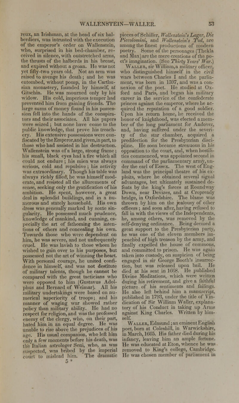 reux, an Irishman, at the head of six hal- berdiers, was intrusted with tlie execution of the emperor's order on Wallenstein, who, surprised in his bed-chamber, re- ceived in silence, with outstretched arms, the thrusts of die halberds in his breast, and expired without a groan. He was not yet fifty-two years old. Not an arm was raised to avenge his death ; and he was entombed, without pomp, in the Carthu- sian niona.'Stery, founded by himself, at Gitschin. He was mourned only by his widow. His cold, imperious temper had prevented him from gaining friends. The large sums of money found in his posses- sion fell into the hands of tlie conspira- tors and their associates. All his papers were seized ; but none have come to the public knowledge, that prove his treach- ery. His extensive possessions were con- fiscated by the Emperor,and given.in part, to those who had assisted in his destruction. Wallenstein was of a large, strong frame; his small, black eyes had a fire which all could not endure ; his mien was always serious, cold and repulsive; his activity was extraordinary. Though his table was always richly filled, he was himself mod- erate, and resisted all the allurements of sense, seeking only the gratification of his ambition. He spent, however, a great deal in splendid buildings, and in a nu- merous and stately household. His own dress was generally marked by some sin- gularity. He possessed much prudence, knowledge of mankind, and cunning, es- pecially the art of fathoming the inten- tions of others and concealing his own. Towards those who were dependent on him, he was severe, and not unfrequently cruel. He was lavish to those whom he wished to gain over to his purposes, but possessed not the art of winning the heart. With pei-sonal courage, he united confi- dence in himself, and was not destitute of military talents, though he cannot be compared with the great tacticians who were opposed to him (Gustavus Adol- phus and Bernard of Weimar). All his military undertakings were based on nu- merical superiority of troops; and his manner of waging war showed rather policy than military ability. He had no respect for religion, and was the professed enemy of the clergy, who, on their part, hated him in an equal degree. He was unable to rise above the prejudices of his age. His usual companion, who left him only a few moments before his death, was the Italian astrologer Seni, who, as was suspected, was bribed by the imperial court to mislead him. The dramatic 5* pieces of Schiller, TVallenstein's Lager^ Die Piccolomini, and Wallenstein's Tod, are among the finest productions of modern poetry. Some of the personages (Thekla and Max) are the mere creations of the po- et's imagination. (See Thirty Years^ War.) Waller, sirWiUiam,a military officer, who distinguished himself in the civil wars between Charles I and the parlia- ment, was bom in 1597, and was a con- nexion of the poet. He studied at Ox- ford and Paris, and began his military career in the service of the confederate princes against the emperor, where he ac- quired the reputation of a good soldier. Upon his return home, he received the honor of knighthood, was elected a mem- ber of the long parliament for Andover, and, having suflered under the severi- ty of the star chamber, acquired a predilection for the Presbyterian disci- pline. He soon became strenuous in his opposition to the court, and, when hostili- ties commenced, was appointed second in command of the parliamentary army, un- der the earl of Essex. The west of Eng- land was the principal theatre of his ex- ploits, where he obtained several signal advantages, but ultimately sustained de- feats by the king's forces at Roundway Down, near Devizes, and at Cropready bridge, in Oxfordshire. The blame was thrown by him on the jealousy of other officers ; and soon after, having refused to fall in with the views of the Independents, he, among others, was removed by die self-denying ordinance. Being deemed a great support to the Presbyterian party, he was one of the eleven members im- peached of high treason by the army, and finally expelled the house of commons, and committed to prison. He was again taken into custody, on suspicion of being engaged in sir George Booth's insurrec- tion, but was released upon bail. He died at his seat in 1668. He published Divine Meditations, which were written during his retirement, and give a faithful picture of his sentiments and failings. He also left behind him a manuscript, published in 1793, under the title of Vin- dication of Sir William Waller, explana- tory of his Conduct in taking up Arms against King Charles. Written by him- self Waller, Edmund; an eminent English poet, born at Coleshill, in Warwickshire, m March, 1605. His father died during his infancy, leaving him an ample fortune. He was educated at Eton, whence he was removed to King's college, Cambridge. He was chosen member of parliament in