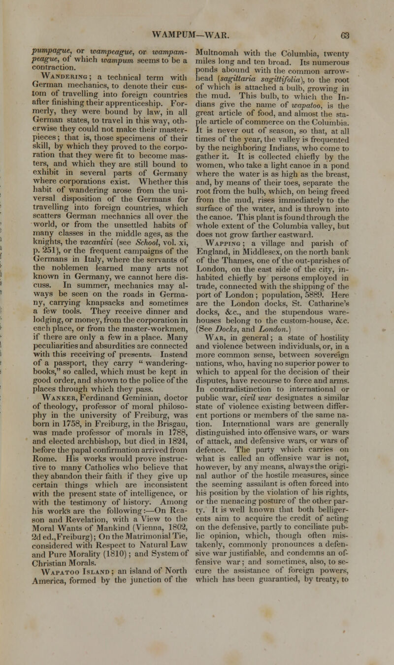 pumpague, or wampeague, or wampam- peague, of which loampum seems to be a contraction. Wandering; a technical term with German mechanics, to denote their cus- tom of travelUng into foreign countries after finishing their apprenticeship. For- merly, they were bound by law, in all German states, to travel in this way, oth- erwise they could not make their master- pieces ; that is, those specimens of their skill, by which they proved to the corpo- ration that they were fit to become mas- ters, and which they are still bound to exhibit in several parts of Germany where corporations exist. Whether this habit of wandering arose fi-om the uni- versal disposition of the Germans for travelling into foreign countries, which scatters German mechanics all over the world, or from the unsettled habits of many classes in the middle ages, as the knights, the vacantivi (see School, vol. xi, p. 251), or the frequent campaigns of the Germans in Italy, where the servants of the noblemen learned many arts not known in Germany, we cannot here dis- cuss. In summei-, mechanics may al- ways be seen on the roads in Germa- ny, cariying knapsacks and sometimes a few tools. They receive dinner and lodging, or money, from the corporation in each place, or fi-om the master-workmen, if there are only a few in a place. Many peculiarities and absurdities are connected with this receiving of presents. Instead of a passport, they carry  wandering- books, so called, which must be kept in good order, and shown to the police of the places through which they pass. Wanker, Ferdinand Geminian, doctor of theology, professor of moral philoso- phy in the university of Freiburg, was bom in 1758, in Freiburg, in the Brisgau, was made professor of morals in 1788, and elected archbishop, but died in 1824, before the papal confirmation arrived from Rome. His works would prove instruc- tive to many Catholics who believe that they abandon their faith if they give up certain things which are inconsistent with the present state of intelligence, or with the testimony of histoiy. Among his works are the following:—On Rea- son and Revelation, with a View to the Moral Wants of Mankind (Vienna, 1802, 2d ed.,Freiburg); On the Matrimonial Tie, considered with Respect to Natural Law and Pure Morality (1810); and System of Christian Morals. Wapatoo Island ; an island of North America, formed by the junction of the Multnomah with the Columbia, twenty miles long and ten broad. Its numerous ponds abound with the common arrow- head [sagittaria sagittifoUa), to the root of which is attached a bulb, growing in the mud. This bulb, to which the In- dians give the name of wapatoo, is the great article of food, and almost the sta- ple article of commerce on the Columbia. It is never out of season, so that, at all times of the year, the valley is frequented by the neighboring Indians, who come to gather it. It is collected chiefly by the women, who take a light canoe in a pond where the water is as high as the breast, and, by means of their toes, separate the root from the bulb, which, on being freed from the mud, rises immediately to the surface of the water, and is thrown into the canoe. This plant is found through the whole extent of the Columbia valley, but does not giow farther eastward. Wapping ; a village and parish of England, in Middlesex, on the north bank of the Thames, one of the out-parishes of London, on the east side of the city, in- habited chiefly by persons employed in trade, connected with the shipping of the port of London ; j)opulation, 5889. Here are the London docks, St. Catharine's docks, &c., and the stupendous ware- houses belong to the custom-house, &c. (See Docks, and London.) War, in general; a state of hostility and violence between individuals, or, in a more common sense, between sovereign nations, who, having no superior power to which to appeal for the decision of their disputes, have recourse to force and arms. In contradistinction to international or public war, civU war designates a similar state of violence existing between differ- ent portions or members of the same na- tion. International wars are generally distinguished into bflfensive wars, or wars of attack, and defensive wai-s, or wars of defence. The party which carries on what is called an offensive war is not, however, by any means, always the origi- nal author of the hostile measures, since the seeming assailant is often forced into his position by the violation of his rights, or the menacing posture of the other par- ty. It is well known that both belliger- ents aim to acquire the credit of acting on the defensive, partly to conciliate pub- lic opinion, which, though often mis- takenly, commonly pronounces a defen- sive war justifiable, and condemns an of- fensive war; and sometimes, also, to se- cure the assistance of foreign powers, which has been guarantied, by treaty, to