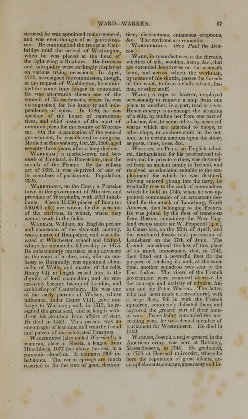 menced, he was appointed major-general, and was even thought of as generahssi- mo. He commanded the troops at Cam- bridge until the arrival of Washington, vv'hen he was placed at the head of the right wing at Roxbury. His firmness and intrepidity were strikingly displayed on various trying occasions. In April, 1776, he resigned his commission, though, at the request of Washington, he contin- ued for some time longer in command. He was afterwards chosen one of the council of Massachusetts, where he was distinguished for his integrity and inde- pendence of spirit. In 1786, he was speaker of the house of representa- tives, and chief justice of the court of common pleas for the county of Worces- ter. On the organization of the general government, he was elected to congress. He died at Shrewsbuiy, Oct. 28,1800, aged seventy-three years, after a long decline. Wareham ; a market-town and bor- ough of England, in Doi-setshire, near the mouth of the Fromc. By the reform act of 1832, it was deprived of one of its members of parliament. Population, 2325. Warendorf, on the Ems; a Prussian town in the government of Minister, and province of Westphalia, with 4200 inhab- itants. Above 16,000 pieces of linen (or 960,000 ells) are woven by the peasants of the environs, in winter, when they cannot work in the fields. Warham, William, an English prelate and statesman of the sixteenth century, was a native of Hampshire, and was edu- cated at Winchester school and Oxford, where he obtained a fellowship in 1475. He subsequently jiractised as an advocate in the court of arches, and, after an em- bassy to IJiu'gundy, was appointed chan- cellor of Wells, and master of the rolls. Henry VII at length raised him to the dignity of lord chancellor; and he suc- cessively became bishof) of London, and archbishop of Canterbury. He was one of the early patrons of Wolsey, whose influence, under Henry VIII, gave um- brage to Warham; and, in 1515, here- signed the great seal, and at length with- drew his attention from affairs of state. He died in 1532. This prelate was an cnrourager of learning, and was the fiiend and patron of the celebrated Erasnuis. Warmbrunn (also called JVurmhad); a watering jjlace in Silesia, a league from Ilirschberg, 1077 feet above the sea, in a romantic situation. It contains 1900 in- habitants. The warm springs are much resorted to for the cure of gout, rheuma- tism, obstructions, cutaneous eruptions, &c. The environs are romantic. Warnefridds. (See Paul the Dea- con.) Warp, in manufactures, is the threads, whether of silk, woollen, hemp, &c., that are extended lengthwise on the weaver's loom, and across which the workman, by n>eans of his shuttle, passes the threads of the woof, to form a cloth, riband, fus- tian, or other stuff. Warp ; a rope or hawser, employed occasionally to remove a ship from one place to another, in a port, road or river. Hence to warp is to change the situation of a ship, by pulling her from one part of a harbor, &c., to some other, by means of warps which are attached to buoys, to other ships, to anchors sunk in the bot- tou), or to certain stations upon the shore, as posts, rings, trees, &c. Warren, sir Peter, an English admi- ral, distinguished for his professional tal- ents and his private virtues, was descend- ed from an ancient family in Ireland, and received an education suitable to the em- ployment for which he was destined. Having entered young into the navy, he gradually rose to the rank of commodore, which he held in 1745, when he was ap- pointed commander of an armament des- tined for the attack of Louisburg, North America, then belonging to the French. He was joined by the fleet of transports from Boston, containing the New Eng- land troops under sir W. Pepperell (q. v.), in Canso bay, on the 25th of April; and the combined forces took possession of Louisburg on the 17th of June. The French considered the loss of this place of so much importance, that, in 1747, they fitted out a powerful fleet for the purpose of retaking it; and, at the same time, another s(]uadron was sent to the East Indies. The views of the French government were rendered abortive by tlie courage and activity of admiral An- son and sir Peter Warren. The latter, who had been made a rear-admiral, with a large fleet, fell in with the French squadron, completely defeated them, and ca})tnred the greater part of their men- of-war. Peace being concluded the suc- ceeding year, he was elected member of parliament for Westminster. He died in 17.52. Warren, Joseph,a major-general in the American anny, was born at Roxbury, Massachusetts, in 1740. He graduated, in 1759, at Harvard university, where he bore the reputation of great talenls, ac- complishments, courage, generosity and in-