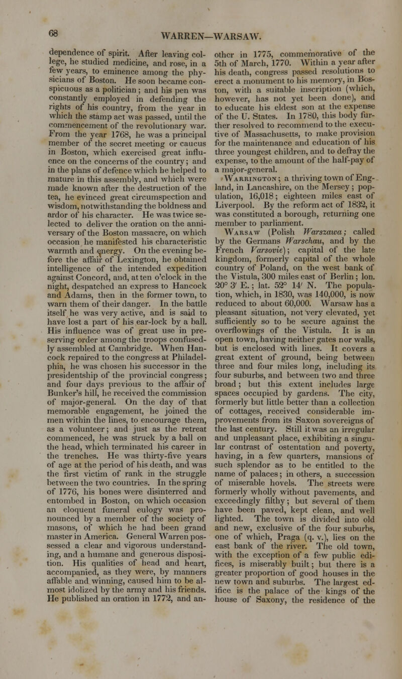 WARREN—WARSAW. dependence of spirit. After leaving col- lege, he studied medicine, and rose, in a few years, to eminence among the phy- sicians of Boston. He soon became con- spicuous as a politician ; and his pen was constantly employed in defending the rights of his country, from the year in which the stamp act was passed, until the commencement of the revolutionary war. From the year 1768, he was a principal member of the secret meeting or caucus in Boston, which exercised great influ- ence on the concerns of the country; and in the plans of defence which he helped to mature in this assembly, and which were made known after the destruction of the tea, he evinced great circumspection and wisdom, notwithstanding the boldness and ardor of his character. He was twice se- lected to deliver the oration on the anni- versary of the Boston massacre, on which occasion he manifested his characteristic warmth and energy. On the evening be- fore the affair of Lexington, he obtained intelligence of the intended expedition against Concord, and, at ten o'clock in the night, despatched an express to Hancock and Adams, then in the former town, to warn them of their danger. In the battle itself he was very active, and is said to have lost a part of his ear-lock by a ball. His influence was of great use in pre- serving order among the troops confused- ly assembled at Cambridge. When Han- cock repaired to the congress at Philadel- phia, he was chosen his successor in the presidentship of the provincial congress; and four days previous to the affair of Bunker's hill, he received the commission of major-general. On the day of that memorable engagement, he joined the men within the lines, to encourage them, as a volunteer; and just as the retreat commenced, he was struck by a ball on the head, which terminated his career in the trenches. He was thirty-five years of age at the period of his death, and was the first victim of rank in the struggle between the two countries. In the spring of 1776, his bones were disinterred and entombed in Boston, on which occasion an eloquent funeral eulogy was pro- nounced by a member of the society of masons, of which he had been grand master in America. General Warren pos- sessed a clear and vigorous understand- ing, and a humane and generous disposi- tion. His qualities of head and heart, accompanied, as they were, by manners affable and winning, caused him to be al- most idolized by the army and his friends. He published an oration in 1772, and an- other in 1775, commemorative of the 5th of March, 1770. Within a year after his death, congress passed resolutions to erect a monument to his memory, in Bos- ton, with a suitable inscription (which, however, has not yet been done), and to educate his eldest son at the expense of the U. States. In 1780, this body fur- ther resolved to recommend to the execu- tive of Massachusetts, to make provision for the maintenance and education of his three youngest children, and to defray the expense, to the amount of the half-pay of a major-general. Warrington ; a thriving town of Eng- land, in Lancashire, on the Mersey; pop- ulation, 16,018; eighteen miles east of Liverpool. By the reform act of 1832, it was constituted a borough, returning one member to parliament. Warsaw (PoHsh Warszawa; called by the Germans Warschau, and by the French Varsovie); capital of the late kingdom, formerly capital of the whole country of Poland, on the Avest bank of the Vistula, 300 miles east of Berlin; Ion. 20° 3' E.; lat. 52° 14' N. The popula- tion, which, in 1830, was 140,000, is now reduced to about 60,000. Warsaw has a pleasant situation, not very elevated, yet sufficiently so to be secure against the overflowings of the Vistula. It is an open town, having neither gates nor walls, but is enclosed with lines. It covers a great extent of ground, being betweeji three and four miles long, including its four suburbs, and between two and three broad; but this extent includes large spaces occupied by gardens. The city, formerly but little better than a collection of cottages, received considerable im- provements from its Saxon sovereigns of the last century. Still it was an irregular and unpleasant place, exhibiting a singu- lar contrast of ostentation and poverty, having, in a few quarters, mansions of such splendor as to be entitled to the name of palaces; in others, a succession of miserable hovels. The streets were formerly wholly without pavements, and exceedingly filthy; but several of them have been paved, kept clean, and well lighted. The town is divided into old and new, exclusive of the four suburbs, one of which, Praga (q. v.j, lies on the east bank of the river. The old town, with the exception of a few public edi- fices, is miserably built; but there is a greater proportion of good houses in the new town and suburbs. The largest ed- ifice is the palace of the kings of the house of Saxony, the residence of the