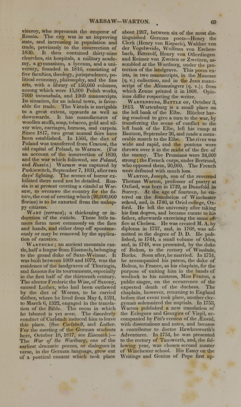 viceroy, who represents the emperor of Russia. The city was in an improving state, and increasing in population and trade, previously to the insurrection of 1830. It then contained thirty-nine churches, six hospitals, a military acade- my, a gyriuiasium, a lyceum, and a uni- versity, founded in 1816, consisting of five faculties, theologj', jurisprudence, po- litical economy, philosophy, and the fine arts, with a library of 150,000 volumes, among which were 15,000 Polish works, 7000 incunabula, and 12G0 manuscripts. Its situation, for an inland town, is favor- able for trade. The Vistula is navigable to a gi-eat extent, upwards as well as downwards. It has manufactures of woollen stuffs, soap, tobacco, gold and sil- ver wire, carriages, harness, and carpets. Since 1817, two great annual fairs have been established. In 1566, the diet of Poland was transferred from Cracow, the old capital of Poland, to Warsaw. (For an account of the insurrection of 1830, and the war which followed, see Poland, and Russia.) Wai-saw was captured by Paskiewitch, September 7, 1831, after two days' fighting. The scenes of horror ex- hibited there need not be detailed. Rus- sia is at present erecting a citadel at War- saw, to overawe the country for the fu- ture, the cost of erecting which (20,000,000 florins) is to be extorted from the unhap- py citizens. Wart {verruca); a thickening or in- duration of the cuticle. These little tu- mors form most commonly on the face and hands, and either drop off spontane- ously or may be removed by the applica- tion of caustics. Wartburg ; an ancient mountain cas- tle, half a league from Eisenach, belonging to the grand duke of Saxe-Weimar. It was built between 1069 and 1072, was the residence of the landgraves of Thuringia, and famous for its tournaments, especially in the fii-st half of the thirteenth century. The elector Frederic the Wise, of Saxony, caused Luther, who had been outlawed by the diet of Worms, to be carried thither, where he lived from May 4, 1521, to March 6, 1522, engaged in the transla- tion of the Bible. The room in which he labored is yet seen. The disorderly conduct of Carlstadt induced him to leave this place. (Sec Carlstadt, and Luther. For the meeting of the German students here, October 18, 1817, see Eisenach.)— The fVar of the Wartburg, one of the earliest dramatic ])oems, or dialogues in verse, in the German language, grew out of a poetical contest which took place about 1207, between six of the most dis- tinguished German poets—Henry the Clerk (Henry von Rispach), Walther von der Vogelweide, Wolfram von Eschen- bach, Bitterolf, Henry von Ofterdingen and Reimer von Zweten or Zwetzen, as- sembled at the Wartburg, under the pro- tection of the landgrave. This poem ex- ists, in two manuscripts, in the Manesse (q. V.) collection, and in the Jena manu- script of the Minnesingers (q. v.); from which Zeune jmnted it in 1808, Opin- ions difter respecting the writer. Wartenburg, Battle of, October 3, 1813. Wartenburg is a small j)lace on the left bank of the Elbe. Blucher hav- ing resolved to give a turn to the war, by transferring the scene of conflict to the left bank of the Elbe, left his camp ai Bautzen, September 26, and made a mem- orable maixh to the Elbe. The river was wide and rapid, and the pontons were thrown over it in the midst of the fire of the enemy. The Prussians were 24,000 strong; the French corps, under Bertrand, who opposed them, 20,000. The French were defeated with much loss. Warton, Joseph, son of the reverend Thomas Warton, professor of poetry at Oxford, was born hi 1722, at Dunsfold in Surrey. At the age of fourteen, he en- tered on the foundation of Winchester school, and, in 1740, at Oriel college, Ox- ford. He lefl the university after taking his first degree, and became curate to his father, afterwards exercising the same of- fice at Chelsea. He was created M. A. by diploma in 1757, and, in 1768, was ad- mitted to the degree of D. D. He pub- hshed, in 1744, a small volume of Odes, and, in 1748, was presented, by the duke of Bolton, to the rectory of Winslade, Bucks. Soon after, he married. In 1751, he accompanied his jiatron, the duke of Bolton, to France, as his chaplain, for the purpose of uniting him in the bands of wedlock to his mistress. Miss Fenton, a public singer, on the occurrence of the expected death of the duchess. The chaplain, however, returning to England before that event took place, another cler- gyman solemnized the nuptials. In 1753, Warton published a new translation of the Eclogues and Georgics of Virgil, ac- companied by Pitt's version ofthe^Eueid, with dissertations and notes, and became a contributor to doctor Ilawkesworth's Adventiu-er. In 1754, he was presented to the rectory of Tarn worth, and, the fol- lowing year, was chosen second master of Winchester school. His Essay on the Writings and Genius of Pope first ap-