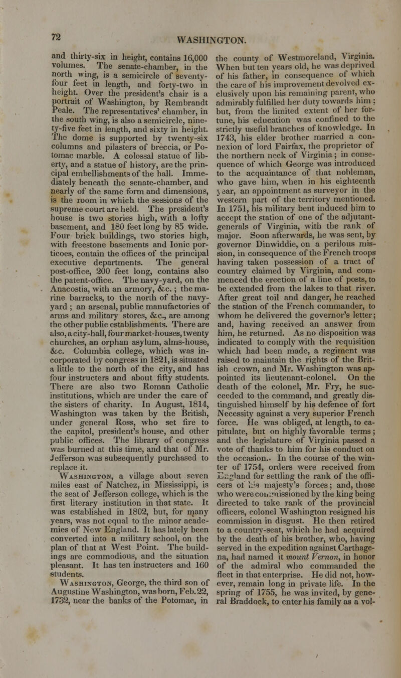 and thii-ty-six in height, contains 16,000 volumes. The senate-chamber, iu tlie north wing, is a semicircle of seventy- four feet in length, and forty-two in height. Over the president's chair is a portrait of Washington, by Rembrandt Peale. The representatives' chamber, in the south wing, is also a semicircle, nine- ty-five feet in length, and sixty in height. The dome is supported by twenty-six columns and pilasters of breccia, or Po- tomac marble. A colossal statue of lib- ert}^, and a statue of history, are the prin- cipal embellishments of the hall. Imme- diately beneath the senate-chamber, and nearly of the same form and dimensions, is the room in which the sessions of the supreme court are held. The president's house is two stories high, with a lofty basement, and 180 feet long by 83 Wide. Four brick buildings, two stories high, with freestone basements and Ionic por- ticoes, contain the offices of the principal executive departments. The general post-office, 200 feet long, contains also the patent-office. The navy-yard, on the Anacostia, with an armory, &c.; the ma- rine barracks, to the north of the navy- yard ; an arsenal, public manufactories of arms and military stores, &c., are among the other public establishments. There are also, a city-hall, four market-houses, twenty churches, an orphan asylum, alms-house, &c. Columbia college, which was in- corporated by congress in 1821, is situated a litde to the north of the city, and has four instructers and about fifty students. There are also two Roman Catholic institutions, which are under the care of the sisters of charity. In August, 1814, Washington was taken by the British, under general Ross, who set fire to the capitol, president's house, and other public offices. The library of congress was burned at this time, and that of Mr. Jefferson was subsequendy purchased to replace it, Washington, a village about seven miles east of Natchez, in Mississippi, is the seat of Jefferson college, which is the first literary institution in that state. It was established in 1802, but, for many years, was not equal to the minor acade- mies of New England. It has lately been converted mto a military school, on the plan of that at West Point. The build- ings are commodious, and the situation pleasant. It has ten instructers and 160 students. Washington, George, the third son of Augustine Washington, was born, Feb. 22, 1732, near the banks of the Potomac, in the county of Westmoreland, Virginia. When but ten years old, he was deprived of his father, in consequence of which the care of his improvement devolved ex- clusively upon his remaining parent, who admirably fulfilleci her duty towards him : but, from the limited extent of her for- tune, his education was confined to the stricdy useful branches of knowledge. In 1743, his elder brother married a con- nexion of lord Fairfax, the proprietor of the northern neck of Virginia; in conse- quence of which George was introduced to the acquaintance of that nobleman, who gave him, when in his eighteenth J ear, an appointment as surveyor in the western part of the territoiy mentioned. In 1751, his military bent induced him to accept the station of one of the adjutant- generals of Virginia, with the rank of major. Soon afterwards, he was sent, by governor Dinwiddle, on a perilous mis- sion, in consequence of the French troops having taken possession of a tract of country claimed by Virginia, and com- menced the erection of a line of posts, to be extended from the lakes to that river. After great toil and danger, he reached the station of the French commander, to whom he delivered the governor's letter; and, having received an answer from him, he returned. As no disposition was indicated to comply with the requisition which had been made, a regiment was raised to maintain the rights of the Brit- ish crown, and Mr. Washington was ap- pointed its lieutenant-colonel. On the death of the colonel, Mr. Fiy, he suc- ceeded to the command, and gready dis- tinguished himself by his defence of fort Necessity against a very superior French force. He was obliged, at length, to ca- pitulate, but on highly favorable terms; and the legislature of Virginia passed a vote of thanks to him for his conduct on the occasion.. In the course of the win- ter of 1754, orders were received from Enjjland for settling the rank of the offi- cers ot I.?'? majesty's forces; and, those who werecoir.missioned by the king being directed to take rank of the provincial officere, colonel Washington resigned his commission in disgust. He then retired to a country-seat, which he had acquired by the death of his brother, who, having served in the expedition against Carthage- na, had named it mount Vernon, in honor of the admiral who commanded the fleet in that enterprise. He did not, how- ever, remain long in private life. In the spring of 1755, he was invited, by gene- ral Braddock, to enter his family as a vol-