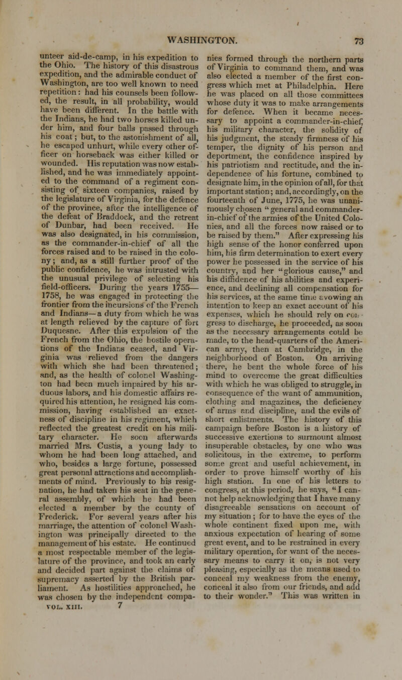 untecr aid-de-camp, in his expedition to the Ohio. The history of this disastrous expedition, and the admirable conduct of Washington, are too well known to need repetition: had his counsels been follow- ed, the result, in all jjrobability, would have been diiferent. In the battle with the Indians, he had two horses killed un- der him, and four balls passed through his coat; but, to the astonishment of all, he escaped unhurt, while every other of- ficer on horseback was either killed or wounded. Ilis reputation Avas now estab- lished, and he was immediately appoint- ed to the command of a regiment con- sisting of sixteen companies, raised by the legislature of Virginia, for the defence of the province, after the intelligence of the defeat of Braddock, and the retreat of Dunbar, had been received. He was also designated, in h.is commission, as the commander-in-chief of all the forces raised and to be raised in the colo- ny ; and, as a still further proof of the public confidence, he was intrusted with the unusual privilege of selecting his field-officei-s. During the years 1755— 1758, he was engaged in protecting the fi-ontier from the incui-sions of the French and Indians—a duty from which he was at length relieved by the capture of fort Duquesne. After this expulsion of the French from the Ohio, the hostile opera- tions of the Indians ceased, and Vir- ginia was reUeved from the dangers with which she had been threatened; and, as the healdi of colonel Washing- ton had been much impaired by his ar- duous labors, and his domestic aflfairs re- quired his attention, he resigned his com- mission, having established an exact- ness of discipline in his regiment, which reflected the greatest credit on his mili- tary character. He soon afterwards married Mrs. Custis, a young lady to whom he had been long attached, and who, besides a large fortune, possessed great pei-sonal attractions and accomplish- ments of mind. Previously to his resig- nation, he had taken his seat in the gene- ral assembly, of which he had been elected a member by the county of Frederick. For several years after his marriage, the attention of colonel Wash- ington was principally directed to the management of his estate. He continued a most respectable member of the legis- lature of the province, and took an early and decided part against the claims of supremacy asserted by the British par- liament. As hostilities approached, he was chosen by tlie independent compa- voL. xin. 7 nies formed through the northern parts of Virginia to command them, and was also elected a member of the first con- gress which met at Philadelphia. Here he was placed on all those committees whose duty it was to make arrangements for defence. When it became neces- sary to appoint a commander-in-chiei; his military chai-acter, the solidity of his judgment, the steady firmness of his temper, the dignity of his person and deportment, the confidence inspired by his patriotism and rectitude, and the in- dependence of his fortune, combined to designate him, in the opinion of all, for that important station; and, accordingly, on the fourteenth of June, 1775, he was unani- mously chosen  general and commander- in-chief of the armies of the United Colo- nies, and all the forces now raised or to be raised by them. After expressing his high sense of the honor conferred upon him, his firm determination to exert every power he possessed in the service of his countrj', and her glorious cause, and his diffidence of his abilities and experi- ence, and declining all compensation for his services, at the same tiniu tivowing an intention to keep an exact account of his expenses, which he should rely on coi: gress to discharge, he proceeded, as soon as the necessary arrangements could be made, to the head-quarters of the Ameri- can army, then at Cambridge, in the neighborhood of Boston. On arriving there, he bent the whole force of his mind to overcome the great difficulties with which he was obliged to struggle, in consequence of the want of ammunition, clotliing and magazines, the deficiency of arms and discipline, and the evils of short enlistments. The history of this campaign before Boston is a history of successive exertions to surmount almost insuperable obstacles, by one who was solicitous, in the extreme, to perform some great and useful achievement, in order to prove himself worthy of hia high station. In one of his letters to congress, at this period, he says,  I can- not help acknowledging that I have many disagreeable sensations on account of my situation; for to have the eyes of the whole continent fixed upon me, wiili anxious expectation of hearing of some gi-eat event, and to be restrained in everj' military operation, for want of the neces- sary means to carry it on, is not very pleasing, especially as the means used to conceal my weakness irom the enemy, conceal it also from o>ir friends, and add to their wonder. This was written in