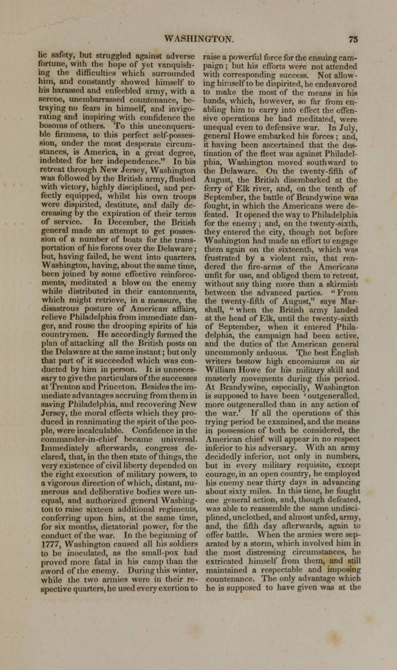 lie safety, but struggled against adverse fortune, with the hope of yet vanquish- ing the difficulties which surrounded him, and constantly showed himself to his harassed and enfeebled army, with a serene, unembEirrassed countenance, be- traying no fears in himself, and invigo- rating and inspiring with confidence the bosoms of others. To this unconquera- ble firmness, to this perfect self-posses- sion, under the most desperate circum- stances, is America, in a great degree, indebted for her independence. In his retreat through New Jersey, Washington was followed by the British army, flushed with victory, highly disciplined, and per- fectly equipped, whilst his own troops were dispirited, destitute, and daily de- creasing by the expiration of their terms of service. In December, the British g:eneral made an attempt to get posses- sion of a number of boats for the trans- portation of his forces over the Delaware; but, having failed, he went into quarters. Washington, having, about the same time, been joined by some effective reinforce- ments, meditated a blow on the enemy while distributed in their cantonments, which might retrieve, in a measure, the disastrous posture of American affairs, relieve Philadelphia from immediate dan- ger, and rouse the drooping spirits of his countrymen. He accordingly formed the plan of attacking all the British posts on the Delaware at the same instant; but only that pait of it succeeded which was con- ducted by him in person. It is unneces- saiy to give the particulars of the successes at Trenton and Princeton. Besides the im- mediate advantages accruing from them in saving Philadelphia, and recovering New Jersey, the moral effects which they pro- duced in reanimating the spirit of the peo- ple, were incalculable. Confidence in the commander-in-chief became universal. Immediately afterwards, congress de- clared, that, in the then state of things, the very existence of civil liberty depended on the right execution of military powers, to a vigorous direction of which, distant, nu- merous and deliberative bodies were un- equal, and authorized general Washing- ton to raise sixteen additional regiments, conferring upon him, at the same time, for six months, dictatorial power, for the conduct of the war. In the beginning of 1777, Washington caused all his soldiers to be inoculated, as the small-pox had proved more fatal in his camp than the sword of the enemy. During this winter, while the two armies were in their re- spective quarters, he used every exertion to raise a powerful force for the ensuing cam- paign ; but his efforts were not attended with corresponding success. Not allow- ing himself to be dispirited, he endeavored to make the most of the means in his hands, which, however, so far from en- abling him to carry into effect the offen- sive operations he had meditated, were unequal even to defensive war. In July, general Howe embarked his forces; and, it having been ascertained that the des- tination of the fleet was against Philadel- phia, Washington moved southward to the Delaware. On the twenty-fiflh of August, the British disembarked at the ferry of Elk river, and, on the tenth of September, the battle of Brandy wine was fought, in which the Americans were de- feated. It opened the way to Philadelphia for the enemy; and, on the twenty-sixth, they entered the city, though not before Washington had made an effort to engage them again on the sixteenth, which was frustrated by a violent rain, that ren- dered the fire-arms of the Americans unfit for use, and obliged them to retreat, without any thing more than a skirmish between the advanced parties.  From the twenty-fifth of August, says Mar- shall,  when the British army landed at the head of Elk, until the twenty-sixth of September, when it entered Phila- delphia, the campaign had been active, and the duties of the American general uncommonly arduous. T^he best English writers bestow high encomiums on sir William Howe for his military skill and masterly movements during this period. At Brandywine, especially, Washington is supposed to have been ' outgeneralled, more outgeneralled than in any action of the war.' If all the operations of this trying period be examined, and the means in possession of both be considered, the American chief will appear in no respect inferior to his adversary. With an army decidedly inferior, not only in numbers, but in every military requisite, except courage, in an open country, he employed his enemy near thirty days in advancing about sixty miles. In this time, he fought one general action, and, though defeated, was able to reassemble the same undisci- plined, unclothed, and almost unfed, army, and, the fifth day afterwards, again to offer battle. When the armies were sep- arated by a storm, which involved him in the most distressing circumstances, he extricated himself from them, and still maintained a respectable and imposing countenance. The only advantage which he is supposed to have given was at the