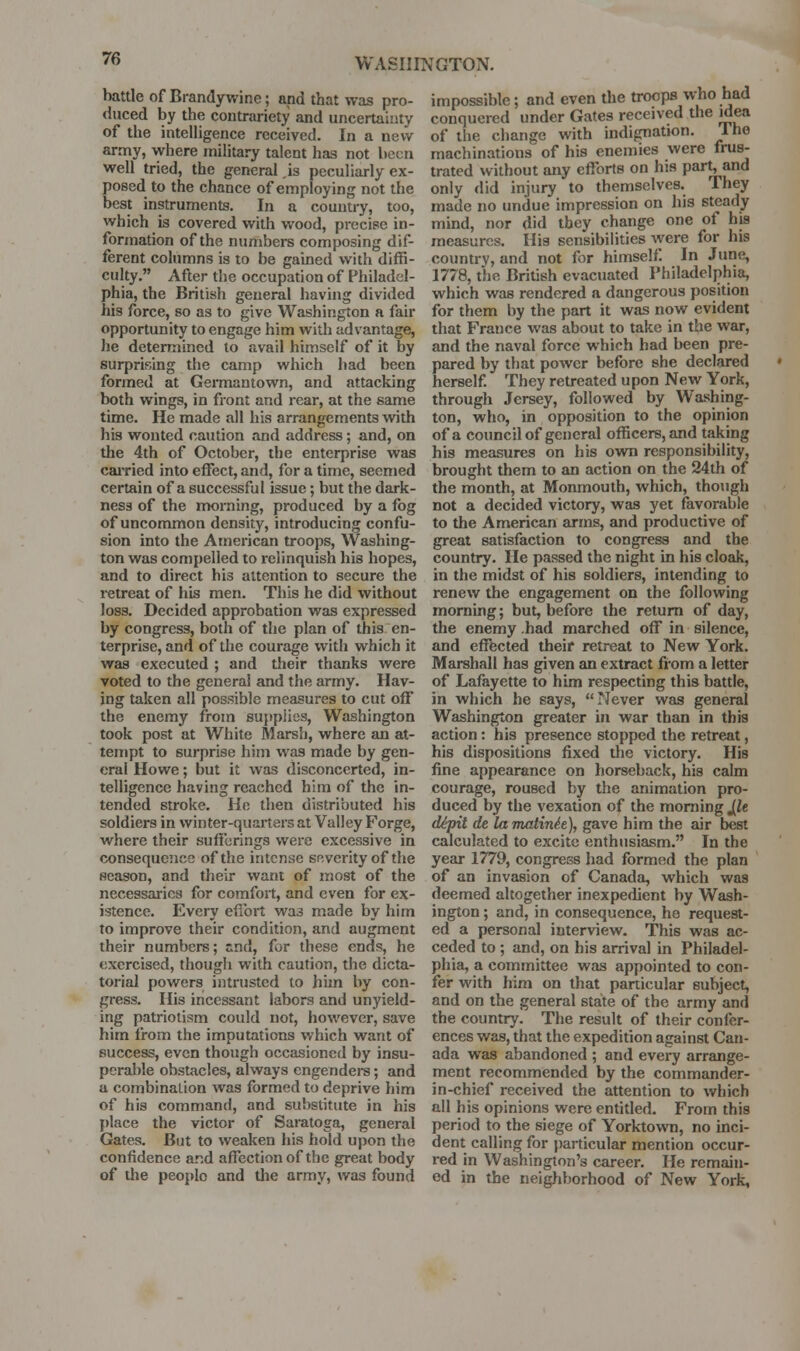 battle of Brandywine; and that was pro- duced by the contrariety and uncertainty of the intelligence received. In a new army, where military talent has not been well tried, the general ,is peculiarly ex- posed to the chance of employing not the best instruments. In a country, too, which is covered with wood, precise in- formation of the numbers composing dif- ferent columns is to be gained with diffi- culty. After the occupation of Philadel- phia, the British general having divided his force, so as to give Washington a fair opportunity to engage him with advantage, he determined to avail himself of it by surprising the camp which bad been formed at Gennantown, and attacking both wings, in front and rear, at the same time. He made all his arrangements v^^th his wonted caution and address; and, on the 4th of October, the enterprise was cai-ried into effect, and, for a time, seemed certain of a successful issue; but the dark- ness of the nwrning, produced by a fog of uncommon density, introducing confu- sion into the American troops, Washing- ton was compelled to relinquish his hopes, and to direct his attention to secure the retreat of his men. This he did without loss. Decided approbation was expressed by congress, both of the plan of this en- terprise, and of the courage with which it was executed ; and their thanks were voted to the general and the army. Hav- ing taken all possible measures to cut off the enemy from supplies, Washington took post at White Marsh, where an at- tempt to surprise him was made by gen- eral Howe; but it was disconcerted, in- telligence having reached him of the in- tended stroke. He then distributed his soldiers in winter-quarters at Valley Forge, where their sufferings were excessive in consequence of the intense severity of the season, and their want of most of the necessaries for comfort, and even for ex- istence. Every effort was made by him to improve their condition, and augment their numbers; znA, for these ends, he exercised, though with caution, the dicta- torial powers intrusted to hun by con- gress. His incessant labors and unyield- ing patriotism could not, however, save him from the imputations which want of success, even though occasioned by insu- perable obstacles, always engenders; and a combination was formed to deprive him of his command, and substitute in his place the victor of Saratoga, general Gates. But to weaken his hold upon the confidence and affection of the great body of the people and tlie army, was found impossible; and even the troops who had conquered under Gates received the idea of tlie change with indignation. Ihe machinations of his enemies were frus- trated without any efforts on his part, and only did injury to themselves. They made no undue impression on his steady mind, nor did they change one of his measures. Ilia sensibilities were for his country, and not for himself. In June, 1778, the British evacuated Philadelphia, which was rendered a dangerous position for them by the part it was now evident that France was about to take in the war, and the naval force which had been pre- pared by that power before she declared herself. They retreated upon New York, through Jersey, followed by Washing- ton, who, in opposition to the opinion of a council of general officers, and taking his measures on his own responsibility, brought them to an action on the 24th of the month, at Monmouth, which, though not a decided victory, was yet favorable to the American arms, and productive of great satisfaction to congress and the country. He passed the night in his cloak, in the midst of his soldiers, intending to renew the engagement on the following morning; but, before the return of day, the enemy .had marched off in silence, and effected their retreat to New York. Marshall has given an extract from a letter of Lafayette to him respecting this battle, in which he says, Never was general Washington greater in war than in this action: his presence stopped the retreat, his dispositions fixed the victory. His fine appearance on horseback, his calm courage, roused by the animation pro- duced by the vexation of the morning JJe cUpit de la viatinh), gave him the air best calculated to excite enthusiasm. In the year 1779, congress had formed the plan of an invasion of Canada, which was deemed altogether inexpedient by Wash- ington ; and, in consequence, he request- ed a personal interview. This was ac- ceded to ; and, on his arrival in Philadel- phia, a committee was appointed to con- fer with him on that particular subject, and on the general state of the army and the country. The result of their confer- ences was, that the expedition against Can- ada was abandoned ; and every arrange- ment recommended by the commander- in-chief received the attention to which all his opinions were entitled. From this period to the siege of Yorktown, no inci- dent calling for particular mention occur- red in Washington's career. He remain- ed in the neighborhood of New York,