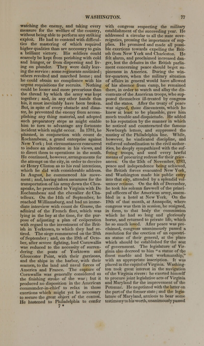 •watching the enemy, and taking every measure for the welfare of the country, without being able to perform any striking exploit. lie had to contend with difficul- ties the mastering of which required higher qualities than are necessai-y to gain a brilliant victory. His soldiers could scarcely be kept from perishing with cold and hunger, or from dispersing and liv- ing on plunder. They were daily leav- ing the service: some regiments mutinied; others revolted and marched home; and he could obtain no compliance with his urgent requisitions for recruits. Nothing could be looser and more precarious than the thread by which the army was kept together; and, in any other hands than his, it must inevitably have been broken. But, in spite of every obstacle and disas- ter, he prevented the enemy from accom- plishing any thing material, and adopted such preparatory steps as might enable him to turn to advantage any fortunate incident which might occur. In 1781, he planned, in conjunction with count de Rochambeau, a grand enterprise against New York ; but circumstances concurred to induce an alteration in his views, and to direct them to operations in the south. He continued, however, airangements for the attempt on the city, in order to deceive sir Henry Clinton as to his real intentions, which he did with considerable address. In August, he commenced his move- ment ; and, having taken measures for the transportation of his army down the Ches- apeake, he proceeded to Virginia with De Rochambeau and the chevalier de Cha- telleux. On the 14th of September, he reached Williamsburg, and had an imme- diate interview with count de Grasse, the admiral of the French fleet, which was lying in the bay at the time, for the pur- pose of adjusting a plan of cooperation with regard to the investment of the Brit- ish in Yorktown, to which they had re- tired. The siege commenced on the 28th of September; and, on the 19th of Octo- ber, after severe fighting, lord Cornwallis was reduced to the necessity of surren- dering the posts of Yorktown and Gloucester Point, with their garrisons, and the ships in the harbor, with their seamen, to the land and naval forces of America and France. The capture of Cornwallis was generally considered as the finishing stroke of the war; but it produced no disposition in the American commander-in-chief to relax in those exertions which might yet be necessary to secure the great object of the contest. He hastened to Philadelphia to confer 7* with congress respecting the military establishment of the succeeding year. He addressed a circular to all the state sove- reignties, pressing the importance of sup- plies. He promised and made all possi- ble exertions towards expelling the Brit- ish from New York and Charleston. He felt alarm, and proclaimed increased dan- ger, lest the debates in the British parlia- ment concerning peace should beget su- pineness in America. During the win- ter-quarters, when the military situation of affairs in general would have allowed of his absence from camp, he remained there, in order to watch and allay the dis- contents of the American troops, who sup- posed themselves ill-treated by congress and the states. After the treaty o-f peace was signed, those discontents, which he knew at least to be plausible, gave him much trouble and disquietude. He added to his reputation by the manner in which he noticed and counteracted the famous Newburgh letters, and suppressed the mutiny of the Philadelphia line. While, however, he vindicated discipline, and enforced subordination to the civil author- ities, he deeply sympathized with the suf- fering troops, and used every lawful means of procuring redress for their griev- ances. On the 25th of November, 1783, peace and independence being achieved, the British forces evacuated New York, and Washington made his public entiy into that city, attended by a splendid vol- unteer retinue. On the 4th of December, he took his solemn farewell of the princi- pal officers of the American army, assem- bled in a hotel at New York. On the 19th of that month, at Annapolis, where congress was then in session, he resigned, in form, to that body the commission which he had so long and gloriously borne, and returned to private life, which he so much loved. After peace was pro- claimed, congress unanimously passed a resolution for the erection of an equestri- an statue of their general, at the place which should be established for the seat of government. The legislature of Vir- ginia also decreed to him a statue of the finest marble and best workmanship, with an appropriate inscription. It was placed in the capitol of Virginia. Washing- ton took great interest in the navigation of the Virginia rivers: he exerted himself to procure joint legislative acts of Virginia and Maryland for the improvement of the Potomac. He negotiated with the latter on the part of the former state; and the legis- lature of Maryland, anxious to bear some testimony to his worth, unanimously passed