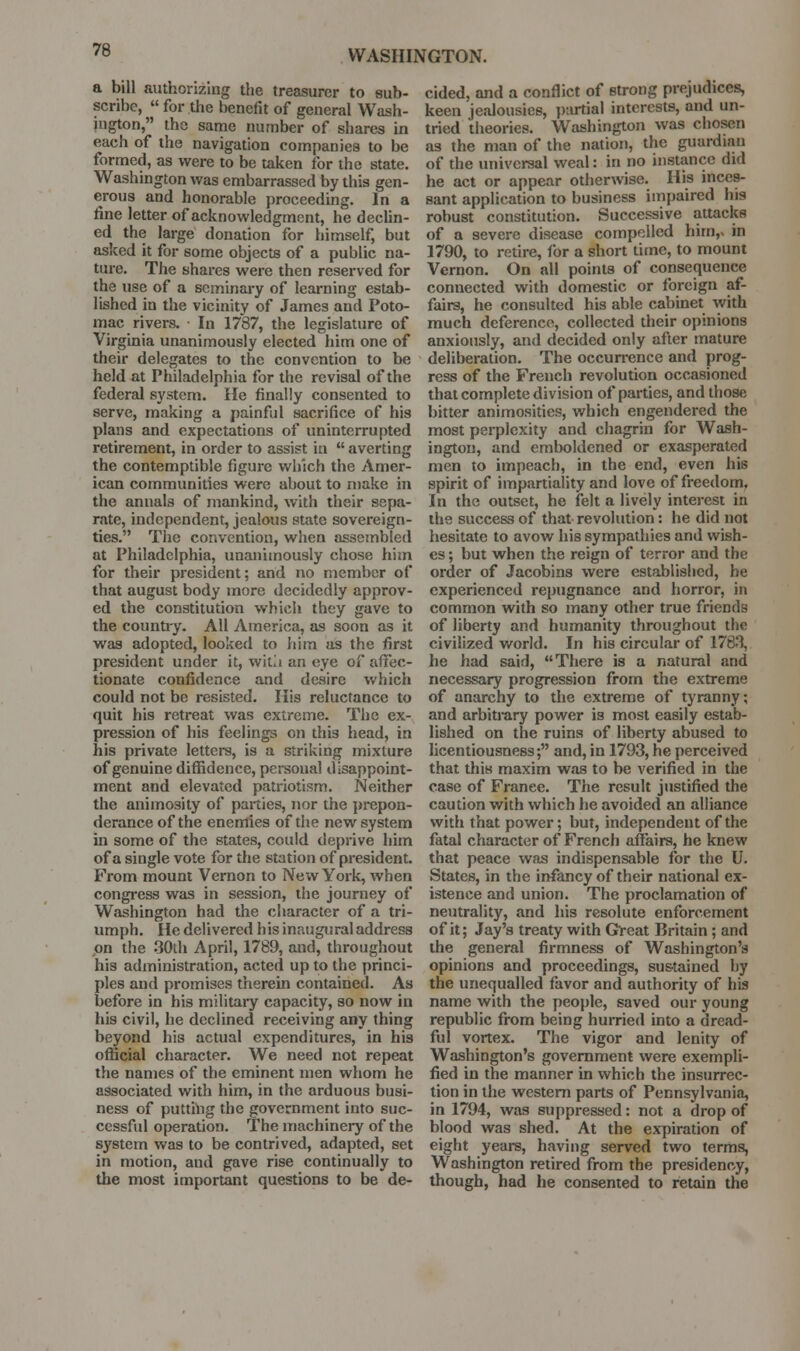 a bill authorizing the treasurer to sub- scribe,  for the benefit of general Wash- ington, the same number of shares in each of the navigation companies to be formed, as were to be taken for the state. Washington was embarrassed by this gen- erous and honorable proceeding. In a fine letter of acknowledgment, he declin- ed the large donation for himself, but asked it for some objects of a public na- ture. The shares were then reserved for the use of a seminary of learning estab- lished in the vicinity of James and Poto- mac rivers. • In 1787, the legislature of Virginia unanimously elected him one of their delegates to the convention to be held at Philadelphia for the revisal of the federal system. He finally consented to serve, making a painful sacrifice of his plans and expectations of uninterrupted retirement, in order to assist iu  averting the contemptible figure which the Amer- ican communities were about to make in the annals of mankind, with their sepa- rate, independent, jealous state sovereign- ties. The convention, when assembled at Philadelphia, unanimously chose hitn for their president; and no member of that august body more decidedly approv- ed the constitution which they gave to the counti-y. All America, as soon as it was adopted, looked to him as the first president under it, witii an eye of affec- tionate confidence and desire which could not be resisted. His reluctance to quit his retreat was extreme. Tlie ex- pression of his feelings on this head, in his private lettei-s, is a striking mixture of genuine diffidence, personal disappoint- ment and elevated patriotism. Neither the animosity of parties, nor the prepon- derance of the enemies of the new system in some of the states, could deprive him of a single vote for the station of president. From mount Vernon to New York, when congress was in session, the journey of Washington had the character of a tri- umph. He delivered his inaugural address on the 30th April, 1789, and, throughout his administration, acted up to the princi- ples and promises therein contained. As before in his military capacity, so now in his civil, he declined receiving any thing beyond his actual expenditures, in his official character. We need not repeat the names of the eminent men whom he associated with him, in the arduous busi- ness of putthig the government into suc- cessful operation. The machinery of the system was to be contrived, adapted, set in motion, and gave rise continually to the most important questions to be de- cided, and a conflict of strong prejudices, keen jealousies, partial interests, and un- tried theories. Washington was chosen as the man of the nation, the guardian of the universal weal: in no instance did he act or appear otherwise. His inces- sant application to business impaired his robust constitution. Successive attacks of a severe disease compelled him,x in 1790, to retire, for a short time, to mount Vernon. On all points of consequence connected with domestic or foreign af- fairs, he consulted his able cabinet with much deference, collected their opinions anxiously, and decided only after mature deliberation. The occurrence and prog- ress of the French revolution occasioned that complete division of parties, and those bitter animosities, which engendered the most perplexity and chagrin for Wash- ington, and emboldened or exasperated men to impeach, in the end, even his spirit of impartiality and love of freedom, In the outset, he felt a lively interest in the success of that revolution: he did not hesitate to avow his sympathies and wish- es ; but when the reign of terror and the order of Jacobins were established, be experienced repugnance and horror, in common with so many other true friends of liberty and humanity throughout the civilized world. In his circular of 178.% he had said, There is a natural and necessary progression from the extreme of anarchy to the extreme of tyranny; and arbitrary power is most easily estab- lished on the ruins of liberty abused to licentiousness; and, in 1793, he perceived that this maxim was to be verified in the case of France. The result justified the caution with which he avoided an alliance with that power; but, independent of the fatal character of French affairs, he knew that peace was indispensable for the U. States, in the infancy of their national ex- istence and union. The proclamation of neutrality, and his resolute enforcement of it; Jay's treaty with G'reat Britain; and the general firmness of Washington's opinions and proceedings, suS'tained by the unequalled favor and authority of his name with the people, saved our young republic from being huiried into a dread- ful vortex. The vigor and lenity of Washington's government were exempli- fied in the manner in which the insurrec- tion in the western parts of Pennsylvania, in 1794, was suppressed: not a drop of blood was shed. At the expiration of eight years, having served two terms, Washington retired from the presidency, though, had he consented to retain the