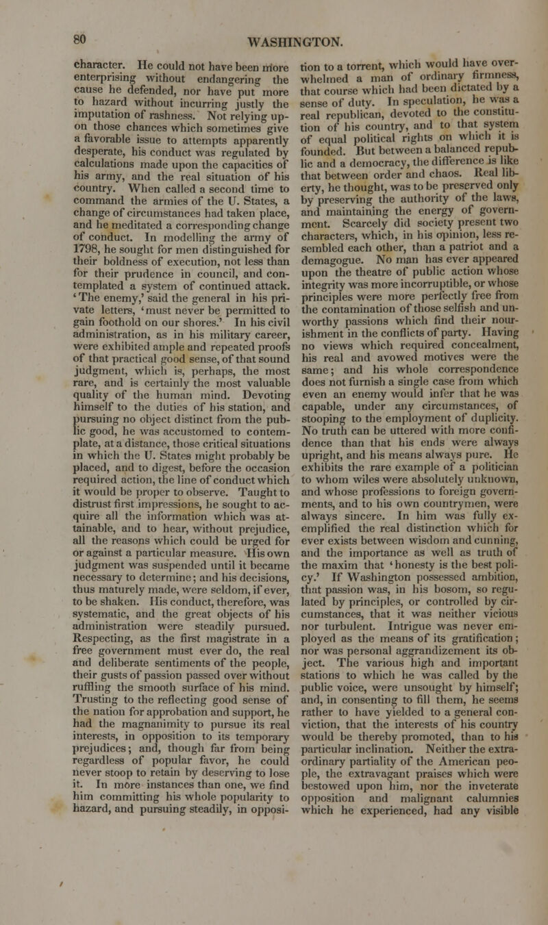 character. He could not have been iriore enterprising without endangering the cause he defended, nor have put more to hazard without incurring justly the imputation of rashness. Not relying up- on those chances which sometimes give a favorable issue to attempts apparently desperate, his conduct was regulated by calculations made upon the capacities of his army, and the real situation of his country. When called a second time to command the armies of the U. States, a change of circumstances had taken place, and he meditated a corresponding change of conduct. In modelling the army of 1798, he sought for men distinguished for their boldness of execution, not less than for their prudence in council, and con- templated a system of continued attack. ' The enemy,' said the general in his pri- vate letters, ' must never be permitted to gain foothold on our shores.' In his civil administration, as in his military career, were exhibited ample and repeated proofs of that practical good sense, of that sound judgment, which is, perhaps, the most rare, and is ceitainly the most valuable quality of the human mind. Devoting himself to the duties of his station, and [)ursuing no object distinct from the pub- ic good, he was accustomed to contem- plate, at a distance, those critical situations in which the U. States might probably be placed, and to digest, before the occasion required action, the line of conduct which it would be proper to observe. Taught to distrust first impressions, he sought to ac- quire all the information which was at- tainable, and to hear, without prejudice, all the reasons which could be urged for or against a particular measure. His own judgment was suspended until it became necessary to determine; and his decisions, thus maturely made, were seldom, if ever, to be shaken. His conduct, therefore, was systematic, and the great objects of his administration were steadily pursued. Respecting, as the first magistrate in a free government must ever do, the real and deliberate sentiments of the people, their gusts of passion passed over without ruffling the smooth surface of his mind. Trusting to the reflecting good sense of the nation for approbation and support, he had the magnanimity to pursue its real interests, in opposition to its temporary prejudices; and, though far from being regardless of popular favor, he could liever stoop to retain by deserving to lose it. In more instances than one, we find him committing his whole popularity to hazard, and pursuing steadily, in opposi- tion to a torrent, which would have over- whelmed a man of ordinary firmness, that course which had been dictated by a sense of duty. In speculation, he was a real republican, devoted to the constitu- tion of his country, and to that system of equal political rights on which it is founded. But between a balanced repub- lic and a democracy, the difference is like that between order and chaos. Real lib- erty, he thought, was to be preserved only by preserving the authority of the laws, and maintaining the energy of govern- ment. Scarcely did society present two characters, which, in his o][)inion, less re- sembled each other, than a patriot and a demagogue. No man has ever appeared upon the theatre of public action whose integrity was more incorruptible, or whose principles were more perfectly free from the contamination of those selfish and un- worthy passions which find their nour- ishment in the conflicts of party. Having no views which required concealment, his real and avowed motives were the same; and his whole correspondence does not furnish a single case from which even an enemy would infer that he was capable, under any circumstances, of stooping to the employment of duplicity. No truth can be uttered with more confi- dence than that his ends were always upright, and his means always pure. He exhibits the rare example of a politician to whom wiles were absolutely unkno^vn, and whose professions to foreign govern- ments, and to his own countrymen, were always sincere. In him was fully ex- emplified the real distinction which for ever exists between wisdom and cunning, and the importance as well as truth of the maxim that 'honesty is the best poli- cy.' If Washington possessed ambition, that passion was, in his bosom, so regu- lated by principles, or controlled by cir- cumstances, that it was neither vicious nor turbulent. Intrigue was never em- ployed as the means of its gratification; nor was personal aggrandizement its ob- ject. The various high and important stations to which he was called by the public voice, were unsought by himself; and, in consenting to fill them, he seems rather to have yielded to a general con- viction, that the interests of his country would be thereby promoted, than to his particular inclination. Neither the extra- ordinary partiality of the American peo- ple, the extravagant praises which were bestowed upon him, nor the inveterate opj)osition and malignant calumnies which he experienced, had any visible