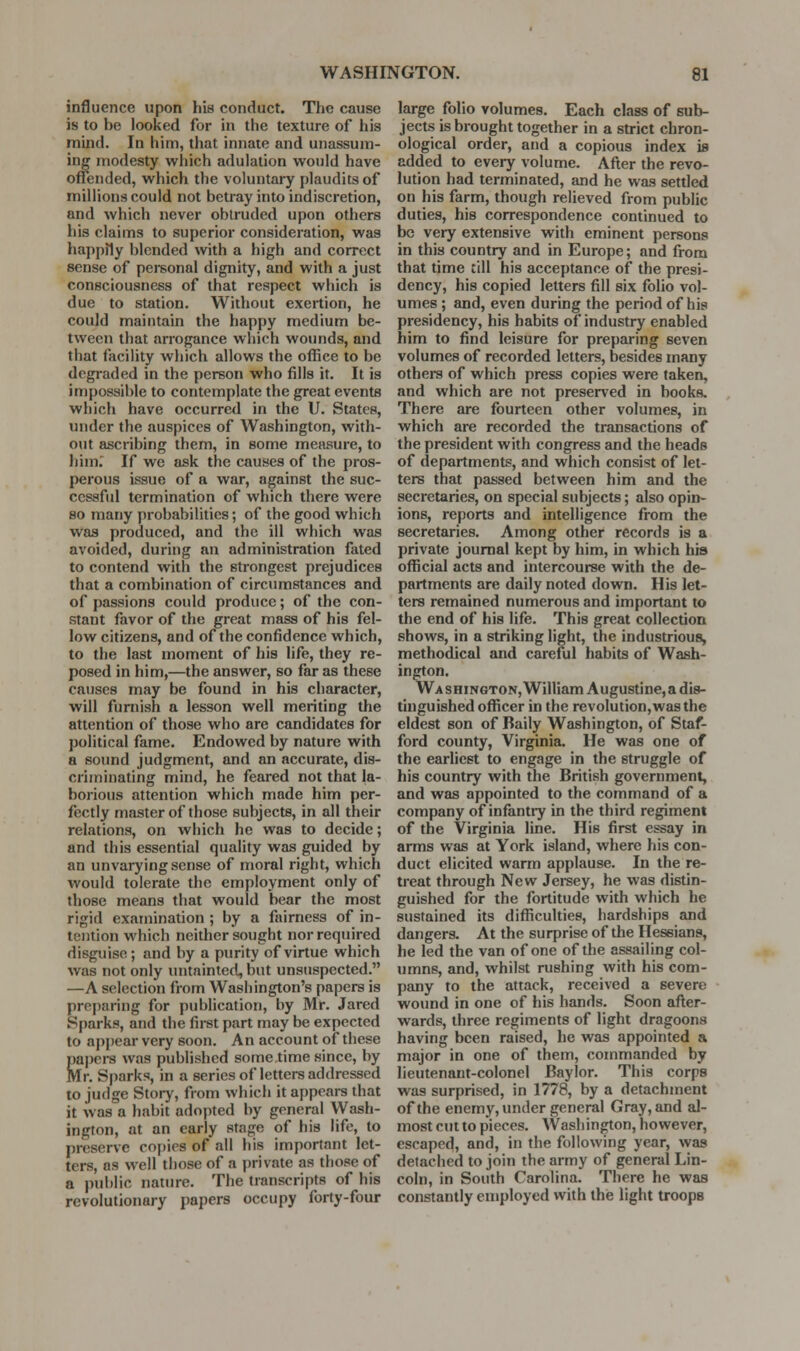 influence upon his conduct. The cause is to be looked for in the texture of his mind. In him, that innate and unassum- ing modesty which adulation would have offended, which the voluntary plaudits of millions could not betray into indiscretion, and which never obUuded upon others his claims to superior consideration, was happily blended with a high and correct sense of personal dignity, and with a just consciousness of that respect which is due to station. Witliout exertion, he could maintain the happy medium be- tween that arrogance which wounds, and that facility which allows the office to be degraded in the person who fills it. It is impossible to contemplate the great events which have occurred in the U. States, under the auspices of Washington, with- out ascribing them, in some measure, to Jiim; If we ask the causes of the pros- perous issue of a war, against the suc- ccssfid termination of which there were so many probabilities; of the good which was produced, and the ill which was avoided, during an administration fated to contend with the strongest prejudices that a combination of circumstances and of passions could produce; of the con- stant favor of the great mass of his fel- low citizens, and of the confidence which, to the last moment of his life, they re- posed in him,—the answer, so far as these causes may be found in his character, will furnish a lesson well meriting the attention of those who are candidates for political fame. Endowed by nature with a so(md judgment, and an accurate, dis- criminating mind, he feared not that la- borious attention which made him per- fectly master of those subjects, in all their relations, on which he was to decide; and this essential quality was guided by an unvarying sense of moral right, which would tolerate the employment only of those means that would bear the most rigid examination ; by a fairness of in- tention which neither sought nor required disguise ; and by a purity of virtue which was not only untainted, but unsuspected. —A selection from Washington's papers is preparing for publication, by Mr. Jared Sparks, and the first part may be expected to appear very soon. An account of these Sapers was published some time since, by Ir. Sparks, in a series of letters addressed to judge Story, from which it appears that it was a habit adopted by general Wash- ington, at an early stage of his life, to preserve co[)ies of all his important let- ters, as well those of a private as those of a public nature. The transcripts of his revolutionary papers occupy forty-four large folio volumes. Each class of sub- jects is brought together in a strict chron- ological order, and a copious index is added to every volume. After the revo- lution had terminated, and he was settled on his farm, though relieved from public duties, his correspondence continued to be very extensive with eminent persons in this country and in Europe; and from that time till his acceptance of the presi- dency, his copied letters fill six folio vol- umes ; and, even during the period of his presidency, his habits of industry enabled him to find leisure for preparing seven volumes of recorded letters, besides many others of which press copies were taken, and which are not preserved in books. There are fourteen other volumes, in which are recorded the transactions of the president with congress and the heads of departments, and which consist of let- ters that passed between him and the secretaries, on special subjects; also opin- ions, reports and intelligence from the secretaries. Among other records is a private journal kept by him, in which his official acts and intercourse with the de- partments are daily noted down. His let- ters remained numerous and important to the end of his life. This great collection shows, in a striking light, the industrious, methodical and careful habits of Wash- ington. Wa SHiNGTON, William Augustine, a dis- tinguished officer in the revolution, was the eldest son of Baily Washington, of Staf- ford county, Virginia. He was one of the earliest to engage in the struggle of his country with the British government, and was appointed to the command of a company of infantry in the third regiment of the Virginia line. His first essay in arms was at York island, where his con- duct elicited warm applause. In the re- treat through New Jereey, he was distin- guished for the fortitude with which he sustained its difficulties, hardships and dangers. At the surprise of the Hessians, he led the van of one of the assailing col- umns, and, whilst rushing with his com- pany to the attack, received a severe wound in one of his hands. Soon after- wards, three regiments of light dragoons having been raised, he was appointed a major in one of them, commanded by lieutenant-colonel Baylor. This corps was surprised, in 1778, by a detachment of the enemy, under general Gray, and al- most cut to pieces. Washington, however, escaped, and, in the following year, was detached to join the army of general Lin- coln, in South Carolina. There he was constantly employed with the light troops