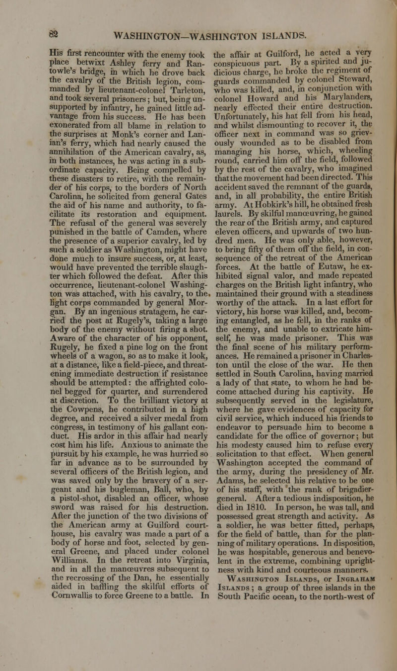 83 WASHINGTON—WASHINGTON ISLANDS. His first rencounter with the enemy took place betwixt Ashley ferry and Ran- towle's bridge, in which he drove back the cavalry of the British legion, com- manded by lieutenant-colonel Tarleton, and took several prisoners; but, being un- supported by infantry, he gained little ad- vantage from his success. He has been exonerated from all blame in relation to the surprises at Monk's corner and Lan- ian's ferry, which had nearly caused the annihilation of the American cavalry, as, in both instances, he was acting in a sub- ordinate capacity. Being compelled by these disasters to retire, with the remain- der of his corps, to the borders of North Carolina, he solicited from general Gates the aid of his name and authority, to fa- cilitate its restoration and equipment. The refusal of the general was severely punished in the battle of Camden, where the presence of a superior cavalry, led by such a soldier as Washington, might have done much to insure success, or, at least, would have prevented the terrible slaugh- ter which followed the defeat. After this occurrence, lieutenant-colonel Washing- ton was attached, with his cavalry, to the. light corps commanded by general Mor- gan. By an ingenious stratagem, he car- ried the post at Rugely's, taking a large body of the enemy without firing a shot. Aware of the character of his opponent, Rugely, he fixed a pine log on the front wheels of a wagon, so as to make it look, at a distance, like a field-piece, and threat- ening immediate destruction if resistance should be attempted: the affrighted colo- nel begged for quarter, and surrendered at discretion. To the brilliant victory at the Cowpens, he contributed in a high degree, and received a silver medal from congress, in testimony of his gallant con- duct. His ardor in this affair had nearly cost him his life. Anxious to animate the pursuit by his example, he was hurried so far in advance as to be surrounded by several officers of the British legion, and was saved only by the bravery of a ser- geant and his bugleman. Ball, who, by a pistol-shot, disabled an officer, whose sword was raised for his destruction. After the junction of the two divisions of the American army at Guilford court- house, his cavalry was made a part of a body of horse and foot, selected by gen- eral Greene, and placed under colonel Williams. In the retreat into Virginia, and in all the manoeuvres subsequent to the recrossing of the Dan, he essentially aided in baffling the skilful efforts of Comwallis to force Greene to a battle. In the affair at Guilford, he acted a very conspicuous part. By a spirited and ju- dicious charge, he broke the regiment of guards commanded by colonel Steward, who was killed, and, in conjunction with colonel Howard and his Marylanders, nearly effected their entire destruction. Unfortunately, his hat fell from his head, and whilst dismounting to recover it, the officer next in command was so griev- ously wounded as to be disabled from managing his horse, which, wheeling round, carried him off the field, followed by the rest of the cavalry, who imagined thatthe movement had been directed. This accident saved the remnant of the guards, and, in all probability, the entire British army. At Hobkirk's hill, he obtained fresh laurels. By skilful manoeuvring, he gained the rear of the British army, and captured eleven officers, and upwards of two hun- dred men. He was only able, however, to bring fifty of them off the field, in con- sequence of the retreat of the American forces. At the battle of Eutaw, he ex- hibited signal valor, and made repeated charges on the British light infantry, who maintained their grpund with a steadiness worthy of the attack. In a last effort for victory, his horse was killed, and, becom- ing entangled, as he fell, m the ranks of the enemy, and unable to extricate him- self, he was made prisoner. This was the final scene of his military perform- ances. He remained a prisoner in Charles- ton until the close of the war. He then settled in South Carolina, having married a lady of that state, to whom he had be- come attached during his captivity. He subsequently served in the legislature, where he gave evidences of capacity for civil service, which induced his friends to endeavor to persuade him to become a candidate for the office of governor; but his modesty caused him to refuse every solicitation to that effect. When general Washington accepted the command of the army, during the presidency of Mr. Adams, he selected his relative to be one of his staff, with 'the rank of brigadier- general. After a tedious indisposition, he died in 1810. In person, he was tall, and possessed great strength and activity. As a soldier, he was better fitted, perhaps, for the field of battle, than for the plan- ning of military operations. In disposition, he was hospitable, generous and benevo- lent in the extreme, combining upright- ness with kind and courteous manners. Washington Islands, or Ingraham Islands ; a group of three islands in the South Pacific ocean, to the north-west of