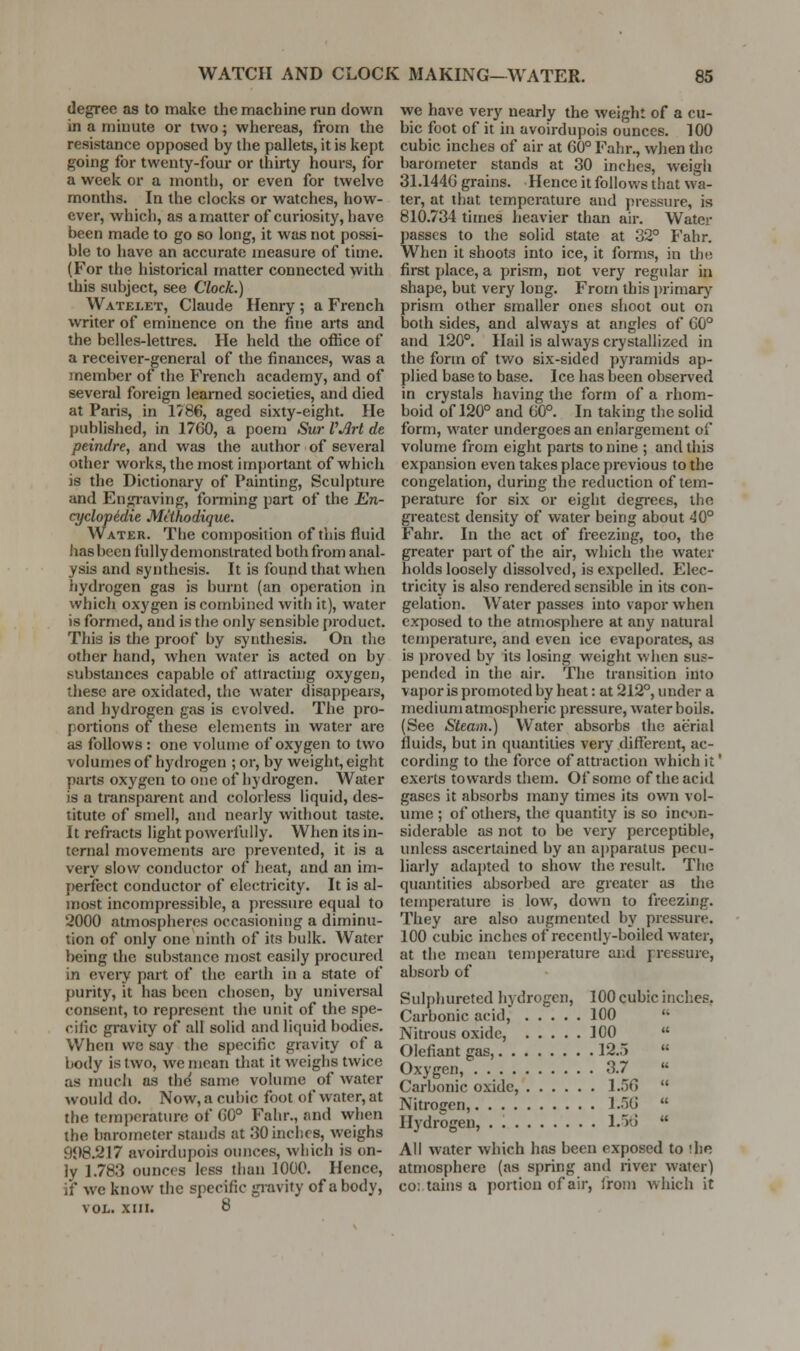 degree as to make the machine run down in a minute or two; whereas, from the resistance opposed by the pallets, it is kept going for twenty-four or thirty hours, for a week or a month, or even for twelve months. In the clocks or watches, how- ever, which, as a matter of curiosity, have been made to go so long, it was not possi- ble to have an accurate measure of time. (For the historical matter connected with this subject, see Clock.) Watelet, Claude Henry ; a French writer of eminence on the fine arts and the belles-lettres. He held the office of a receiver-general of the finances, was a member of the French academy, and of several foreign learned societies, and died at Paris, in 1786, aged sixty-eight. He published, in 1760, a poem Sur VArt de peindre, and was the author of several other works, the most im{)ortant of which is the Dictionary of Painting, Sculpture and Engi-aving, fomiing part of the En- cyclopidie Mtthodique. Water. The composition of this fluid has been fully demonstrated both from anal- ysis and synthesis. It is found that when hydrogen gas is burnt (an operation in which oxygen is combined with it), water is formed, and is the only sensible product. This is the proof by synthesis. On the other hand, when water is acted on by substances capable of attracthig oxygen, these are oxidated, the water disappears, and hydrogen gas is evolved. The pro- portions of these elements in water are as follows: one volume of oxygen to two volumes of hydrogen ; or, by weight, eight parts oxygen to one of hydrogen. Water is a transparent and colorless liquid, des- titute of smell, and nearly without taste. It refracts light powerfully. When its in- ternal movements are prevented, it is a very slow conductor of heat, and an im- perfect conductor of electricity. It is al- most incompressible, a pressure equal to 2000 atmospheres occasioning a diminu- tion of only one ninth of its bulk. Water being the substance most easily procured in eveiy part of the earth in a state of purity, it has been chosen, by universal consent, to represent the unit of the spe- cific gravity of all solid and liquid bodies. When we say the specific gravity of a body is two, we mean that it weighs twice as much as the' same volume of water would do. Now, a cubic foot of water, at the temperature of G0° Fahr., and when the barometer stands at 30 inches, weighs 908.217 avoirdupois ounces, which is on- ly 1.783 ounces less than 1000. Hence, if we know the specific giavity of a body, VOL. XIII. 8 we have very nearly the weight of a cu- bic foot of it in avoirdupois ounces. 100 cubic inches of air at 60° Fahr., when the barometer stands at 30 inches, weigh 31.144G grains. Hence it follows that wa- ter, at that tempci-ature and pressure, is 810.734 times heavier than air. Water passes to the solid state at 32° Fahr. When it shoots into ice, it fomis, in the first place, a prism, not very regular in shape, but very long. From this primary prism other smaller ones shoot out on both sides, and always at angles of 60° and 120°. Hail is always crystallized in the form of two six-sided ])yramids ap- plied base to base. Ice has been observed in crystals having the form of a rhom- boid of 120° and 60°. In taking the solid form, water undergoes an enlargement of volume from eight parts to nine ; and this expansion even takes place previous to the congelation, during the reduction of tem- perature for six or eight degi-ees, the greatest density of water being about 40° Fahr. In the act of freezing, too, the greater part of the air, which the water holds loosely dissolved, is expelled. Elec- tricity is also rendered sensible in its con- gelation. Water passes into vapor when exposed to the atmosphere at any natural temperature, and even ice evaporates, as is proved by its losing weight when sus- pended in the air. The transition into vapor is promoted by heat: at 212°, under a medium atmospheric pressure, water boils. (See Steam.) Water absorbs the aerial fluids, but in quantities very different, ac- cording to the force of attraction which it' exerts towards them. Of some of the acid gases it absorbs many times its own vol- ume ; of others, the quantity is so inc«;n- siderable as not to be very perceptible, unless ascertained by an aj)paratus pecu- liarly adapted to show the result. The quantities absorbed are greater as the temperature is low, down to freezing. They are also augmented by pressure. 100 cubic inches of recently-boiled water, at the mean temperature and pressure, absorb of Sulphureted hydrogen, 100 cubic inches. Carbonic acid, 100  Nitrous oxide, 100  Olefiant gas, 12.5  Oxygen, 3.7 « Carbonic oxide, 1.56  Nitrogen, 1.56  Hydrogen, • l.itJ  All water which has been exposed to ihe atmosphere (as spring and river water) co: tains a portion of air, Ironi which it