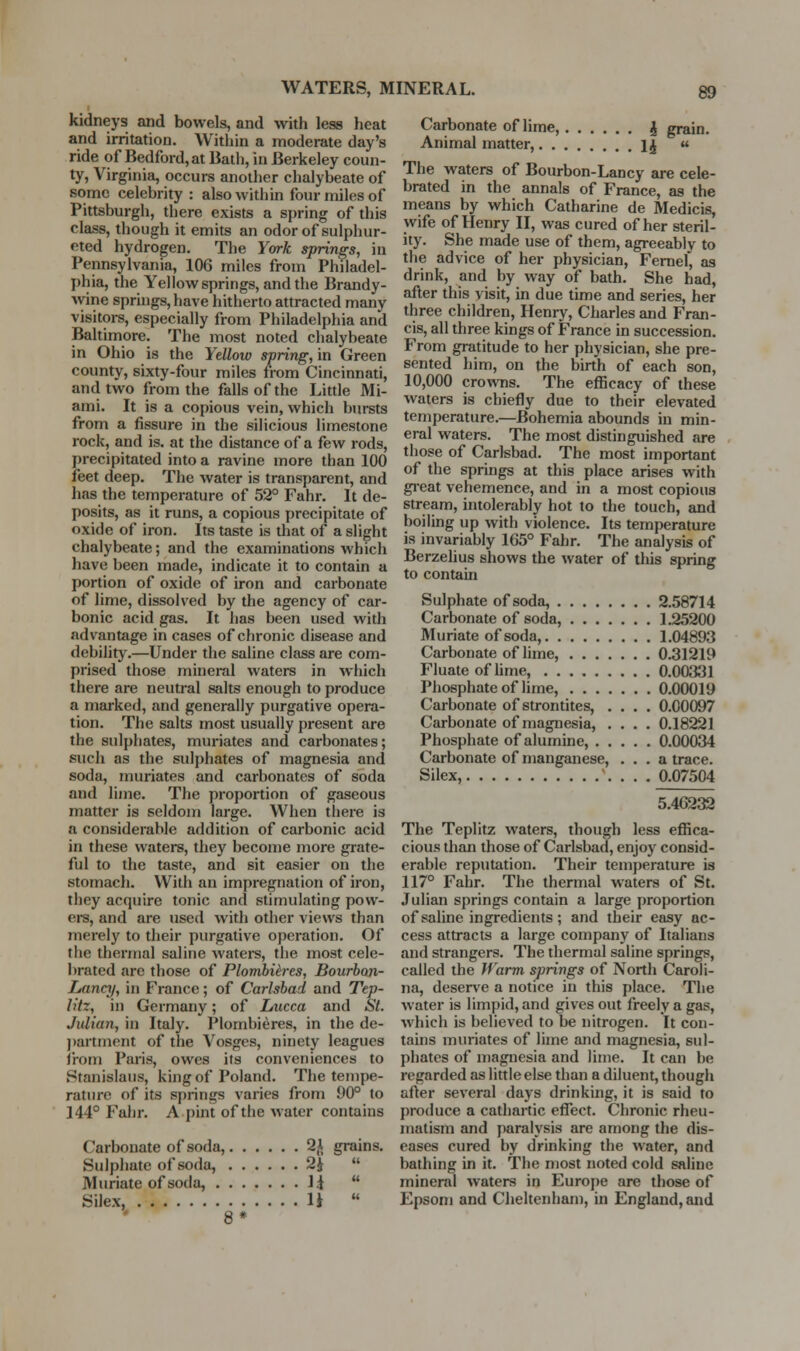 kidneys and bowels, and with less heat and irritation. Within a moderate day's ride of Bedford, at Bath, in Berkeley coun- ty, Virginia, occurs another chalybeate of some celebrity : also within four miles of Pittsburgh, there exists a spring of this class, though it emits an odorof sulphur- eted hydrogen. The York springs, in Pennsylvania, 106 miles from Philadel- phia, the Yellow springs, and the Brandy- wine springs, have hitherto attracted many visitors, especially from Philadelphia and Baltimore. The most noted chalybeate in Ohio is the Yellow spring, in Green county, sixty-four miles from Cincinnati, and two from the falls of the Little Mi- ami. It is a copious vein, which bursts from a fissure in the silicious limestone rock, and is. at the distance of a few rods, precipitated into a ravine more than 100 feet deep. The water is transparent, and has the temperature of 52° Fahr. It de- posits, as it runs, a copious precipitate of oxide of iron. Its taste is that of a slight chalybeate; and the examinations which have been made, indicate it to contain a portion of oxide of iron and carbonate of lime, dissolved by the agency of car- bonic acid gas. It has been used with .advantage in cases of chronic disease and debility.—Under the saline class are com- prised those mineral waters in which there are neutral salts enough to produce a marked, and generally purgative opera- tion. The salts most usually present are the sulj)hates, muriates and carbonates; such as the sulphates of magnesia and soda, muriates and carbonates of soda and lime. The proportion of gaseous matter is seldom large. When tliere is a considerable addition of carbonic acid in these waters, they become more grate- ful to the taste, and sit easier on the stomach. With an impregnation of iron, they acquire tonic and stimulating povv- eiS, and are used with other views than merely to their purgative operation. Of the thermal saline waters, the most cele- brated are those of Plombih-es, Bourbon- Lancji, in France; of Carlsbad and Tep- litz, in Germany; of Lucca and St. Julian, in Italy. Plombieres, in the de- j)artinent of the Vosges, ninety leagues from Paris, owes its conveniences to Stanislaus, king of Poland. The tempe- rature of its springs varies from 90° to 144° Fahr. A pint of the water contains Carbonate of soda, 2J grains. Sulphate of soda, 2 J  Muriate of soda, li  Silex, li  Carbonate of lime, ^ grain. Animal matter, i^  The waters of Bourbon-Lancy are cele- brated in the annals of France, as the means by which Catharine de Medicis, wife of Henry II, was cured of her steril- ity. She made use of them, agreeably to the advice of her physician, Femef, as drink, and by way of bath. She had, after this visit, in due time and series, her three children, Henry, Charles and Fran- cis, all three kings of France in succession. From gratitude to her physician, she pre- sented him, on the birth of each son, 10,000 crowns. The efficacy of these waters is chiefly due to their elevated temperature.—Bohemia abounds in min- eral waters. The most distinguished are those of Carlsbad. The most important of the springs at this place arises with gi-eat vehemence, and in a most copious stream, intolerably hot to the touch, and boiling up with violence. Its temperature is invariably 165° Fahr. The analysis of Berzelius shows the water of this spring to contain Sulphate of soda, 2.58714 Carbonate of soda, 1.25200 Muriate of soda, 1.04893 Carbonate of lime, 0.31219 Fluate of lime, 0.0a331 Phosphate of lime, 0.00019 Carbonate of strontites, .... 0.00097 Carbonate of magnesia, .... 0,18221 Phosphate of alumine, 0.00034 Carbonate of manganese, ... a trace. Silex, . . . 0.07504 5.46232 The Teplitz waters, though less efiica- cious than those of Carlsbsid, enjoy consid- erable reputation. Their temperature is 117° Fahr. The thermal waters of St. Julian springs contain a large proportion of saline ingredients; and their easy ac- cess attracts a large company of Italians and strangers. The thermal sahne springs, called the If arm springs of North Caroli- na, deser^'e a notice in this place. The water is limpid, and gives out freely a gas, which is believed to be nitrogen. It con- tains muriates of lime and magnesia, sul- phates of niagnesia and lime. It can be regarded as little else than a diluent, though after several days drinking, it is said to produce a cathartic eflect. Chronic rheu- matism and paralysis are among the dis- eases cured by drinking the water, and bathing in it. The most noted cold saline mineral waters in Europe are those of Epsom and Cheltenham, in England, and